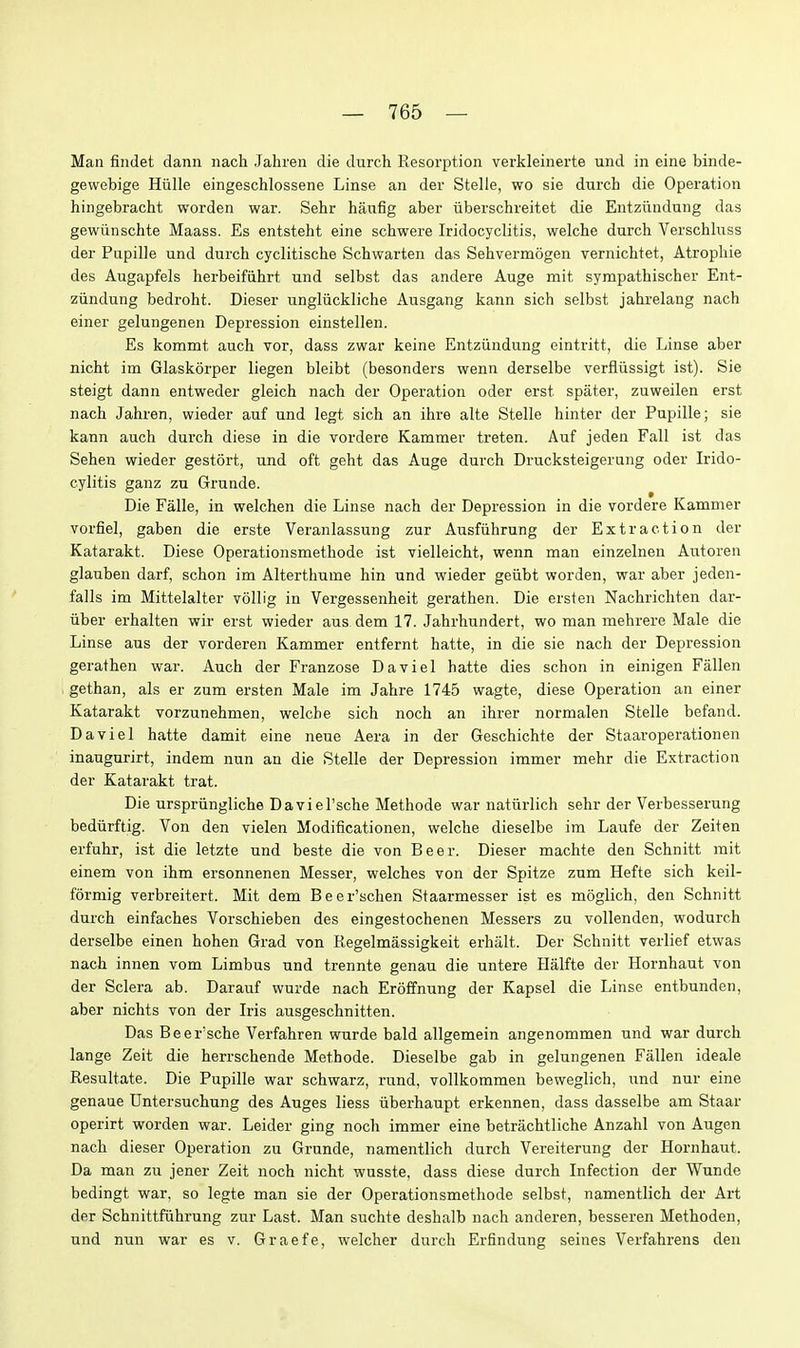 Man findet dann nach Jahren die durch Resorption verkleinerte und in eine binde- gewebige Hiille eingeschlossene Linse an der Stelle, wo sie durch die Operation hingebracht worden war. Sehr haufig aber iiberschreitet die Entziindung das gewiinschte Maass. Es entsteht eine schwere Iridocyclitis, welche durch Verschluss der Pupille und durch cyclitische Schwarten das Sehvermogen vernichtet, Atrophic des Augapfels herbeifiihrt und selbst das andere Auge mit sympathischer Ent- ziindung bedroht. Dieser ungliickliche Ausgang kann sich selbst jahrelang nach einer gelungenen Depression einstellen. Es kommt auch vor, dass zwar keine Entziindung eintritt, die Linse aber nicht im Glaskorper liegen bleibt (besonders wenn derselbe verfliissigt ist). Sie steigt dann entweder gleich nach der Operation oder erst spater, zuweilen erst nach Jahren, wieder auf und legt sich an ihre alte Stelle hinter der Pupille; sie kann auch durch diese in die vordere Kammer treten. Auf jeden Fall ist das Sehen wieder gestort, und oft geht das Auge durch Drucksteigerung oder Irido- cylitis ganz zu Grunde. Die Falle, in welchen die Linse nach der Depression in die vordere Kammer vorfiel, gaben die erste Veranlassung zur Ausfiihrung der Extraction der Katarakt. Diese Operationsmethode ist vielleicht, wenn man einzelnen Autoren glauben darf, schon im Alterthume hin und wieder geiibt worden, war aber jeden- falls im Mittelalter vollig in Vergessenheit gerathen. Die ersten Nachrichten dar- iiber erhalten wir erst wieder aus dem 17. Jahrhundert, wo man mehrere Male die Linse aus der vorderen Kammer entfernt hatte, in die sie nach der Depression gerathen war. Auch der Franzose Daviel hatte dies schon in einigen Fallen gethan, als er zum ersten Male im Jahre 1745 wagte, diese Operation an einer Katarakt vorzunehmen, welche sich noch an ihrer normalen Stelle befand. Daviel hatte damit eine neue Aera in der Geschichte der Staaroperationen inaugurirt, indem nun an die Stelle der Depression immer mehr die Extraction der Katarakt trat. Die urspriingliche Daviel'sche Methode war natiirlich sehr der Verbesserung bediirftig. Von den vielen Modificationen, welche dieselbe im Laufe der Zeiten erfuhr, ist die letzte und beste die von Beer. Dieser machte den Schnitt rait einem von ihm ersonnenen Messer, welches von der Spitze zum Hefte sich keil- formig verbreitert. Mit dem Beer'schen Staarmesser ist es moglich, den Schnitt durch einfaches Vorschieben des eingestochenen Messers zu vollenden, wodurch derselbe einen hohen Grad von Regelmassigkeit erhiilt. Der Schnitt verlief etwas nach innen vom Limbus und trennte genau die untere Halfte der Hornhaut von der Sclera ab. Darauf wurde nach Eroffnung der Kapsel die Linse entbunden, aber nichts von der Iris ausgeschnitten. Das Beer'sche Verfahren wurde bald allgemein angenommen und war durch lange Zeit die herrschende Methode. Dieselbe gab in gelungenen Fallen ideale Resultate. Die Pupille war schwarz, rund, vollkommen beweglich, und nur eine genaue Untersuchung des Auges liess iiberhaupt erkennen, dass dasselbe am Staar operirt worden war. Leider ging noch immer eine betrachtliche Anzahl von Augen nach dieser Operation zu Grunde, namentlich durch Vereiterung der Hornhaut. Da man zu jener Zeit noch nicht wusste, dass diese durch Infection der Wunde bedingt war, so legte man sie der Operationsmethode selbst, namentlich der Art der Schnittfiihrung zur Last. Man suchte deshalb nach anderen, besseren Methoden, und nun war es v. Graefe, welcher durch Erfindung seines Verfahrens den