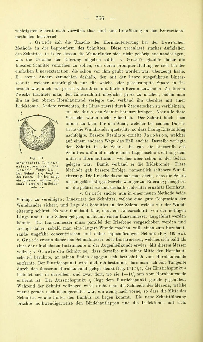 wichtigsten Schritt nach vorwarts that und eine Umwalzung in den Extractions- methoden hervorrief. V. Graefe sah die Ursache der Hornhauteiterung bei der Beer'schen Methode in der Lappenform des Schnittes. Diese veranlasst starkes Aufiilaffen des Schnittes, in Folge dessen die Wundrander sich nicht gehorig aneinandeiiegen, was die Drsache der Eiterung abgeben sollte. v. Graefe glaubte daher die linearen Schnitte vorziehen zu sollen, von deren prompter Heilung er sich bei der einfachen Linearextraction, die schon vor ihm geiibt worden war, iiberzeugt hatte. El', sowie Andere versuehten deshalb, den mit der Lanze ausgefiihrten Linear- schnitt, welcher urspriinglich nur fiir weiche oder geschrumpfte Staare in Ge- brauch war, auch auf grosse Katarakten mit hartem Kern anzuwenden. Zu diesem Zwecke trachtete man, den Linearschnitt moglichst gross zu machen, indem man ihn an den oberen Hornhautrand verlegte und verband ihn iiberdies mit einer Iridektomie. Andere versuehten, die Linse zuerst durch Zerquetschen zu verkleinern, f um sie durch den Schnitt herauszubringen. Aber alle diese Versuche waren nicht gliicklich. Der Schnitt blieb eben immer zu klein fiir den Staar, welcher bei seinem Durch- tritte die Wundrander quetschte, so dass haufig Entziindung nachfolgte. Bessere Resultate erzielte Jacobson, welcher auf einem anderen Wege das Heil suchte. Derselbe verlegte den Schnitt in die Sclera. Er gab die Linearitat des Schnittes auf und machte einen Lappenschnitt entlang dem Fig- 171. unteren Hornhautrande, welcher aber schon in der Sclera Modificirte Linear- ggWen war. Damit verband er die Iridektomie. Diese extraction nach von o o Graefe. Vergr. 2/1. — Methode gab bessere Erfolge, namentlich seltenere Wund- der Scieraf die'Iris ^z^eigt eiterung. Die TJrsache davon sah man darin, dass die Sclera s;Lk'divrr'girtten''schrn-' ^Is ein gefiisshaltiges Gewebe weniger zur Eiterung geneigt sei keln  c. als die gefasslose und deshalb schlechter ernahrte Hornhaut. V. Graefe snchte nun in einer neuen Methode beide Vorzuge zu vereinigen: Linearitat des Schnittes, weiche eine gute Coaptation der Wundrander sichert, und Lage des Schnittes in der Sclera, weiche vor der Wund- eiterung schiitzt. Es war ihm bald klar, dass ein Linearschnitt, von der nothigen Lange und in der Sclera gelegen, nicht mit einem Lanzenmesser ausgefiihrt werden konnte. Das Lanzenmesser muss parallel der Irisebene vorgeschoben werden und erzeugt daher, sobald man eine langere Wunde machen will, einen zum Hornhaut- rande ungefahr concentrischen und daher lappenformigen Schnitt (Fig. 165 a a). V. Graefe ersann daher das Schmalmesser oder Linearraesser, welches sich bald als eines der niitzlichstcn Instrumente in der Augenheilkunde erwies. Mit diesem Messer vollzog V Graefe den Schnitt so, dass derselbe mit seiner Mitte den Hornhaut- scheitel beriihrte, an seinen Enden dagegen sich betrachtlich vom Hornhautrande entfernte. Der Einstichspunkt wird dadurch bestimmt, dass man sich eine Tangente durch den ausseren Hornhautrand gelegt denkt (Fig. Ill tt^)■, der Einstichspunkt .s befindet sich in derselben, und zwar dort, wo sie 1—1V2 ™™ '^om Hornhautrande entfernt ist. Der Ausstichspunkt liegt dem Einstichspunkt gerade gegeniiber. Wahrend der Schnitt vollzogen wird, dreht man die Schneide des Messers, weiche zuerst gerade nach oben gerichtet war, ein wenig nach vorne, so dass die Mitie des Schnittes gerade hinter den Limbus zu liegen kommt. Die neue Schnittfiihrung brachte nothwendigerweise den Bindehautlappen und die Iridektomie mit sich.