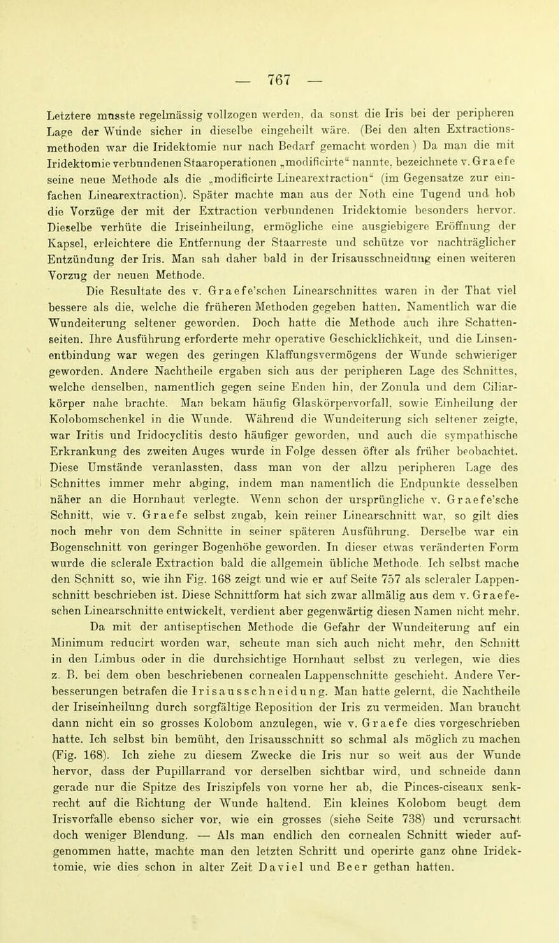 Letztere mnsste regelmassig vollzogen worden. da sonst die Iris bei der peripheren Lage der Wunde sicher in dieselbe eingeheilt, ware. (Bei den alten Extractions- methoden war die Iridektomie nur nach Bedarf gemacht worden) Da man die mit Iridektomie verbnndenen Staaroperationen ^modificirte nannte. bezeichnete v.Graefe seine neue Methode als die ,,modificirte Linearextraction (im Gegensatze zur ein- fachen Linearextraction). Spater machfe man aus der Noth eine Tugend und hob die Vorziige der mit der Extraction verbundenen Iridektomie besonders hervor. Dieselbe verhiite die Iriseinheilung, ermogliche eine ausgiebigere Eroffnung der Kapsel, erleichtere die Entfernnng der Staarreste und schiitze vor nachtraglicher Entziindung der Iris. Man sab daher bald in der Irisausschneidnng einen weiteren Vorzng der neuen Methode. Die Resultate des v. Graefe'schen Linearschnittes waren in der That viel bessere als die, welche die friiheren Methoden gegeben batten. Namentlich war die Wundeiterung seltener geworden. Doch hatte die Methode auch ihre Schatten- seiten. Ihre Ansfiihrung erforderte mehr operative Gescliicklichkeit, und die Linsen- entbindung war wegen des geringen Klaffungsvermogens der Wiinde schwieriger geworden. Andere Nachtheile ergaben sich aus der peripheren Lage des Schnittes, welche denselben, namentlich gegen seine Enden bin, der Zonula und dem Ciliar- korper nahe brachte. Man bekam haufig Glaskorpervorfall, sowie Einheilung der Kolobomschenkel in die Wunde. Wahrend die Wundeiterung sich seltener zeigte, war Iritis und Iridocyclitis desto haufiger geworden, und auch die sympathische Erkrankung des zweiten Auges wurde in Folge dessen ofter als friiher beobachtet. Diese Umstande veranlassten, dass man von der allzu peripheren Lage des Schnittes immer mehr abging, indem man namentlich die Endpunkte desselben naher an die Hornbaut verlegte. Wenn schon der urspriingliche v. Graefe'sche Schnitt, wie v. Graefe selbst zugab, kein reiner Linearschnitt war, so gilt dies noch mehr von dem Schnitte in seiner spateren Ausfuhrung. Derselbe war ein Bogenschnitt von geringer Bogenhohe geworden. In dieser etwas veranderten Form wurde die sclerale Extraction bald die allgemein iibliche Methode. Icb selbst mache den Schnitt so, wie ihn Fig. 168 zeigt und wie er auf Seite 757 als scleraler Lappen- schnitt beschrieben ist. Diese Schnittform hat sich zwar allmalig aus dem v. Graefe- schen Linearschnitte entwickelt, verdient aber gegenwartig diesen Namen nicht mehr. Da mit der antiseptischen Methode die Gefahr der Wundeiterung auf ein Minimum reducirt worden war, scheute man sich auch nicht mehr, den Schnitt in den Limbus oder in die durchsichtige Hornhaut selbst zu verlegen, wie dies z. B. bei dem oben beschriebenen cornealen Lappenschnitte geschieht. Andere Ver- besserungen betrafen die Irisausschneidung. Man hatte gelernt, die Nachtheile der Iriseinheilung durch sorgfaltige Reposition der Iris zu vermeiden. Man braucht dann nicht ein so grosses Kolobom anzulegen, wie v. Graefe dies vorgeschrieben hatte. Ich selbst bin bemiiht, den Irisausschnitt so schmal als moglich zu machen (Fig. 168). Ich ziehe zu diesem Zwecke die Iris nur so weit aus der Wunde hervor, dass der Pupillarrand vor derselben sichtbar wird, und schneide dann gerade nur die Spitze des Iriszipfels von vorne her ab, die Pinces-ciseaux senk- recht auf die Richtung der Wunde haltend. Ein kleines Kolobom beugt dem Irisvorfalle ebenso sicher vor, wie ein grosses (siehe Seite 738) und vcrursacht doch weniger Blendung. — Als man endlich den cornealen Schnitt wieder auf- genommen hatte, machte man den letzten Schritt und operirte ganz ohne Iridek- tomie, wie dies schon in alter Zeit Da viel und Beer gethan batten.