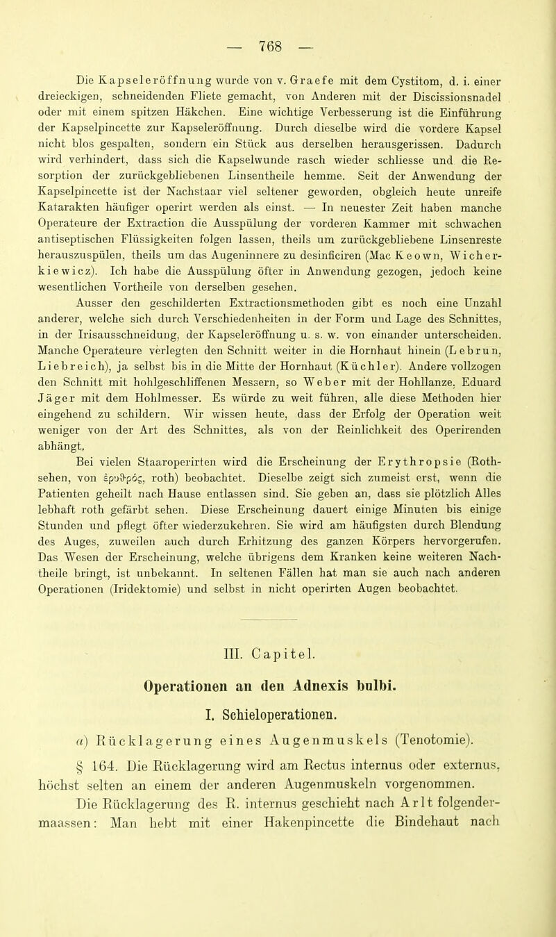 Die Kapseleroffnnng wurde von v. Graefe mit dem Cystitom, d. i. einer dreieckigen, schneidenden Fliete gemacht, von Anderen mit der Discissionsnadel oder mit einem spitzen Hakchen. Eine wichtige Verbesserung ist die Einfiihrung der Kapselpincette zur Kapseleroffnnng. Durch dieselbe wird die vordere Kapsel nicht bios gespalten, sondern ein Stuck aus derselben heransgerissen. Dadurch wird verhindert, dass sich die Kapselwunde rasch wieder schliesse und die Re- sorption der zuriickgebliebenen Linsentheile hemme. Seit der Anwendung der Kapselpincette ist der Nachstaar viel seltener geworden, obgleich heute unreife Katarakten haufiger operirt werden als einst. — In neuester Zeit haben manche Operateure der Extraction die Ausspiilung der vorderen Kammer mit schwachen antiseptischen Fliissigkeiten folgen lassen, theils um zuriickgebliebene Linsenreste herauszuspiilen, theils um das Augeninnere zu desinficiren (Mac K eown, Wicher- kiewicz). Ich habe die Ausspiilung ofter in Anwendung gezogen, jedoch keine wesentlichen Vortheile von derselben gesehen. Ausser den geschilderten Extractionsmethoden gibt es noch eine Unzahl anderer, welche sich durch Verschiedenheiten in der Form und Lage des Schnittes, in der Irisausschneidung, der Kapseleroffnnng u. s. w. von einander unterscheiden. Manche Operateure verlegten den Schnitt welter in die Hornhaut hinein (L ebrun, Liebreich), ja selbst bis in die Mitte der Hornhaut (Kiichler). Andere vollzogen den Schnitt mit hohlgeschliffenen Messern, so Weber mit der Hohllanze. Eduard Jager mit dem Hohlmesser. Es wiirde zu weit fiihren, alle diese Methoden hier eingehend zu schildern. Wir wissen heute, dass der Erfolg der Operation weit weniger von der Art des Schnittes, als von der Reinlichkeit des Operirenden abhangt, Bel vielen Staaroperirten wird die Erscheinung der Erythropsie (Roth- sehen, von £pu9-p6j, roth) beobachtet. Dieselbe zeigt sich zumeist erst, wenn die Patienten geheilt nach Hause entlassen sind. Sie geben an, dass sie plotzlich Alles lebhaft roth gefarbt sehen. Diese Erscheinung dauert einige Minuten bis einige Stunden und pflegt ofter wiederzukehren. Sie wird am haufigsten durch Blendung des Auges, zuweilen auch durch Erhitzung des ganzen Korpers hervorgerufen. Das Wesen der Erscheinung, welche iibrigens dem Kranken keine weiteren Nach- theile bringt, ist unbekannt. In seltenen Fallen hat man sie auch nach anderen Operationen (Iridektomie) und selbst in nicht operirten Augen beobachtet. III. Capitel. Operationen an den Adnexis bnlbi. I. Schieloperationen. a) Riicklagerung eines Augenmuskels (Tenotomie). § 164. Die Riicklagerung wird am Rectus internus oder externu.s, hochst selten an einem der anderen Augenmuskeln vorgenommen. Die Riicklagerung des R. internus geschieht nach Arlt folgender- maassen: Man hebt mit einer Hakenpincette die Bindehaut nach