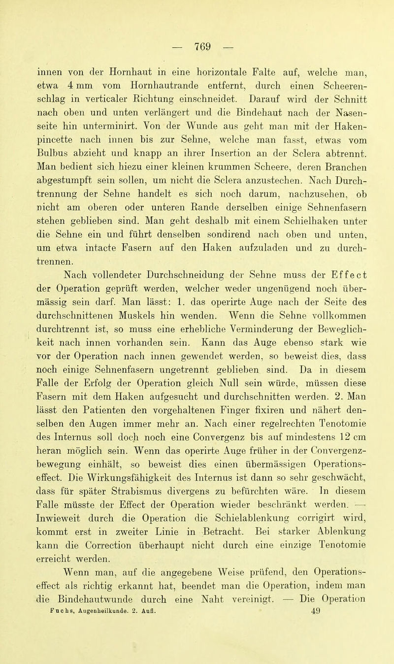 innen von der Hornliaut in eine horizontale Falte auf, welche man, etwa 4 mm vom Hornhautrande entfernt, durch einen Scheeren- schlag in verticaler Richtung einschneidet. Darauf wird der Schnitt nach oben und unten verlangert und die Bindehaut nach der Nasen- seite hin unterminirt. Von der Wunde aus geht man mit der Haken- pincette nach innen bis zur Sehne, welcbe man fasst, etwas vom Bulbus abzieht und knapp an ihrer Insertion an der Sclera abtrennt. Man bedient sich hiezu einer kleinen krummen Scheere, deren Branchen abgestumpft sein sollen, um nicht die Sclera anzustechen. Nach Durch- trennung der Sehne handelt es sich noch darum, nachzusehen, ob nicht am oberen oder unteren Rande derselben einige Sehnenfasern stehen geblieben sind. Man geht deshalb mit einem Schielhaken unter die Sehne ein und fiihrt denselben sondirend nach oben und unten, um etwa intacte Fasern auf den Haken aufzuladen und zu durch- trennen. Nach vollendeter Durchschneidung der Sehne muss der Effect der Operation gepriift w^erden, vpelcher v^reder ungeniigend noch iiber- massig sein darf. Man lasst: 1. das operirte Auge nach der Seite des durchschnittenen Muskels hin w^enden. Wenn die Sehne vollkommen durchtrennt ist, so muss eine erhebliche Verminderung der Bev^reglich- keit nach innen vorhanden sein. Kann das Auge ebenso stark wie vor der Operation nach innen gewendet werden, so beweist dies, dass noch einige Sehnenfasern ungetrennt geblieben sind. Da in diesem Falle der Erfolg der Operation gleich Null sein w^iirde, miissen diese Fasern mit dem Haken aufgesucht und durchschnitten werden. 2. Man lasst den Patienten den vorgehaltenen Finger fixiren und nahert den- selben den Augen immer mehr an. Nach einer regelrechten Tenotomie des Internus soli doch noch eine Convergenz bis auf mindestens 12 cm heran moglich sein. Wenn das operirte Auge fruher in der Convergenz- bewegung einhalt, so beweist dies einen ubermassigen Operations- effect. Die Wirkungsfahigkeit des Internus ist dann so sehr geschwacht, dass fiir spater Strabismus divergens zu befiirchten ware. In diesem Falle miisste der Effect der Operation wieder beschrilnkt werden. — Inwieweit durch die Operation die Schielablenkung corrigirt wird, kommt erst in zweiter Linie in Betracht. Bei starker Ablenkung kann die Correction iiberhaupt nicht durch eine einzige Tenotomie erreicht werden. Wenn man, auf die angegebene Weise prlifend, den Operations- effect als richtig erkannt hat, beendet man die Operation, indem man die Bindehautwunde durch eine Naht vereinigt. — Die Operation Fncha, Augenheilkunde. 2. Anfl. 49