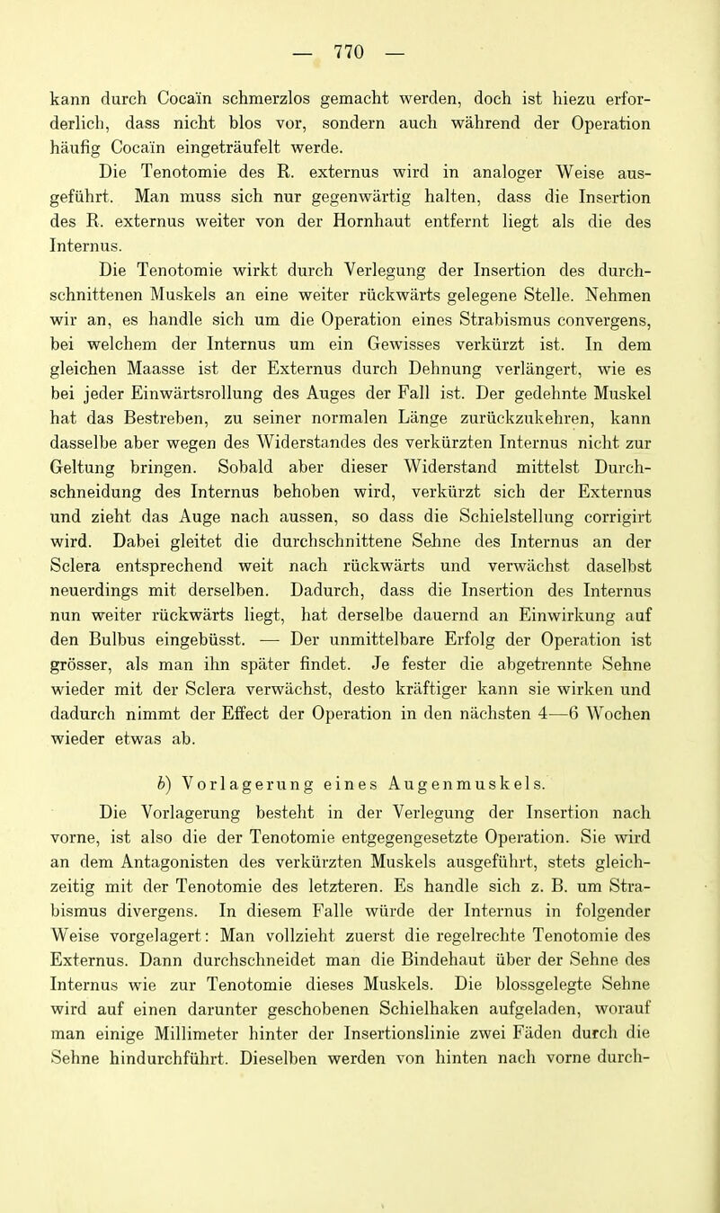 kann durch Coca'in schmerzlos gemacht werden, doch ist hiezu erfor- derlich, dass nicht bios vor, sondern auch wahrend der Operation haufig Cocain eingetraufelt werde. Die Tenotomie des R. externus wird in analoger Weise aus- gefiihrt. Man muss sich nur gegenwartig halten, dass die Insertion des R. externus weiter von der Hornhaut entfernt liegt als die des Internus. Die Tenotomie wirkt durch Verlegung der Insertion des durch- schnittenen Muskels an eine weiter riicliwarts gelegene Stelle. Nehmen wir an, es handle sich um die Operation eines Strabismus convergens, bei welchem der Internus um ein Gewisses verkiirzt ist. In dem gleichen Maasse ist der Externus durch Dehnung verlangert, wie es bei jeder EinwartsroUung des Auges der Fall ist. Der gedehnte Muskel hat das Bestreben, zu seiner normalen Liinge zuriickzukehren, kann dasselbe aber wegen des Widerstandes des verkiirzten Internus nicht zur Geltung bringen. Sobald aber dieser Widerstand mittelst Durch- schneidung des Internus behoben wird, verkiirzt sich der Externus und zieht das Auge nach aussen, so dass die Schielstellung corrigirt wird. Dabei gleitet die durchschnittene Sehne des Internus an der Sclera entsprechend wait nach riickwarts und verwiichst daselbst neuerdings mit derselben. Dadurch, dass die Insertion des Internus nun weiter riickwarts liegt, hat derselbe dauernd an Einwirkung auf den Bulbus eingebiisst. — Der unmittelbare Erfolg der Operation ist grosser, als man ihn spater findet. Je fester die abgetrennte Sehne wieder mit der Sclera verwachst, desto kraftiger kann sie wirken und dadurch nimmt der Effect der Operation in den niichsten 4—6 Wochen wieder etwas ab. b) Vorlagerung eines Augenmuskels. Die Vorlagerung besteht in der Verlegung der Insertion nach vome, ist also die der Tenotomie entgegengesetzte Operation. Sie wird an dem Antagonisten des verkiirzten Muskels ausgefiihrt, stets gleich- zeitig mit der Tenotomie des letzteren. Es handle sich z. B. um Stra- bismus divergens. In diesem Falle wiirde der Internus in folgender Weise vorgelagert: Man vollzieht zuerst die regelrechte Tenotomie des Externus. Dann durchschneidet man die Bindehaut iiber der Sehne des Internus wie zur Tenotomie dieses Muskels. Die blossgelegte Sehne wird auf einen darunter geschobenen Schielhaken aufgeladen, worauf man einige Millimeter hinter der Insertionslinie zwei Faden durch die Sehne hindurchfiihrt. Dieselben werden von hinten nach vorne durch-