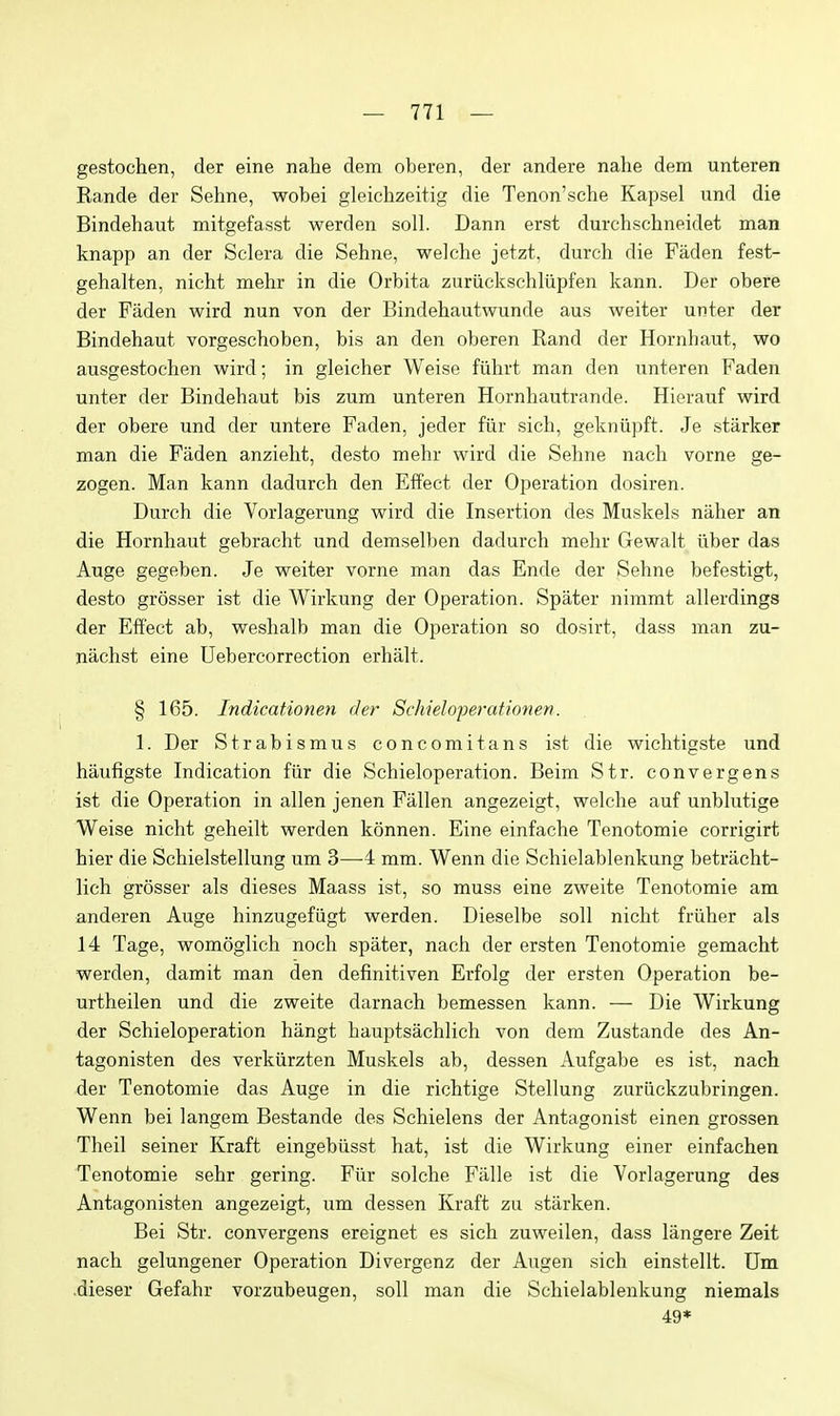 gestochen, der eine nahe dem oberen, der andere nahe dem unteren Rande der Sehne, wobei gleichzeitig die Tenon'sche Kapsel und die Bindehaut mitgefasst werden soli. Dann erst durchschneidet man knapp an der Sclera die Sehne, welche jetzt, durch die Faden fest- gehalten, nicht mehr in die Orbita zuriickschliipfen kann. Der obere der Faden wird nun von der Bindehautwunde aus weiter unter der Bindehaut vorgeschoben, bis an den oberen Rand der Hornhaut, wo ausgestochen wird; in gleicher Weise fiihrt man den unteren Faden unter der Bindehaut bis zum unteren Hornhautrande. Hierauf wird der obere und der untere Faden, jeder fiir sich, gekniipft. Je starker man die Faden anzieht, desto mehr wird die Sehne nach vorne ge- zogen. Man kann dadurch den Effect der Operation dosiren. Durch die Vorlagerung wird die Insertion des Muskels niiher an die Hornhaut gebracht und demselben dadurch mehr Gewalt iiber das Auge gegeben. Je weiter vorne man das Ende der Sehne befestigt, desto grosser ist die Wirkung der Operation. Spater nimmt allerdings der Effect ab, weshalb man die Operation so dosirt, dass man zu- nachst eine Uebercorrection erhalt. § 165. Indicationen der Schieloferationen. 1. Der Strabismus concomitans ist die wichtigste und haufigste Indication fiir die Schieloperation. Beim Str. convergens ist die Operation in alien jenen Fallen angezeigt, welche auf unblutige Weise nicht geheilt werden konnen. Eine einfache Tenotomie corrigirt hier die Schielstellung um 3—4 mm. Wenn die Schielablenkung betracht- lich grosser als dieses Maass ist, so muss eine zweite Tenotomie am anderen Auge hinzugefiigt werden. Dieselbe soil nicht friiher als 14 Tage, womoglich noch spater, nach der ersten Tenotomie gemacht werden, damit man den definitiven Erfolg der ersten Operation be- urtheilen und die zweite darnach bemessen kann. — Die Wirkung der Schieloperation hangt hauptsachlich von dem Zustande des An- tagonisten des verkurzten Muskels ab, dessen Aufgabe es ist, nach der Tenotomie das Auge in die richtige Stellung zurlickzubringen. Wenn bei langem Bestande des Schielens der Antagonist einen grossen Theil seiner Kraft eingebiisst hat, ist die Wirkung einer einfachen Tenotomie sehr gering. Fiir solche Falle ist die Vorlagerung des Antagonisten angezeigt, um dessen Kraft zu starken. Bei Str. convergens ereignet es sich zuweilen, dass langere Zeit nach gelungener Operation Divergenz der Augen sich einstellt. Um .dieser Gefahr vorzubeugen, soli man die Schielablenkung niemals 49*