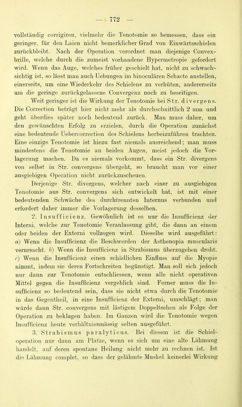 vollstiindig corrigiren, vielmelir die Tenotomie so bemessen, dass ein geringer, fiir den Laien nicht bemerklicher Grad von Einwartsschielen zuriickbleibt. Nach der Operation verordnet man diejenige Convex- brille, welche durch die zumeist vorhandene Hypermetropie gefordert wird. Wenn das Auge, welches friiher geschielt hat, nicht zu schwach- sichtig ist, so lasst man auch Uebungen im binocularen Sehacte anstellen, einerseits, um eine Wiederkehr des Schielens zu verhiiten, andererseits um die geringe zurLickgelassene Convergenz noch zu beseitigen. Weit geringer ist die Wirkung der Tenotomie bei Str. divergens. Die Correction betragt hier nicht mehr als durchschnittlich 2 mm und geht iiberdies spilter noch bedeutend zuriick. Man muss daher, um den gewiinschten Erfolg zu erzielen, durch die Operation zunachst eine bedeutende Uebfercorrection des Schielens herbeizufiihren trachten. Eine einzige Tenotomie ist hiezu fast niemals ausreichend; man muss mindestens die Tenotomie an beiden Augen, meist jedoch die Vor- lagerung machen. Da es niemals vorkommt, dass ein Str. divergens von selbst in Str. convergens iibergeht, so braucht man vor einer ausgiebigen Operation nicht zuriickzuscheuen. Derjenige Str. divergens, welcher nach einer zu ausgiebigen Tenotomie aus Str. convergens sich entwickelt hat, ist mit einer bedeutenden Schwache des durchtrennten Internus verbunden und erfordert daher immer die Vorlagerung desselben. 2. Insufficienz. Gewohnlich ist es nur die Insufficienz der Interni, welche zur Tenotomie Veranlassung gibt, die dann an einem oder beiden der Externi vollzogen wird. Dieselbe wird ausgefiihrt: a) Wenn die Insufficienz die Beschwerden der Asthenopia muscularis verursacht. h) Wenn die Insufficienz in Strabismus iiberzugehen droht. c) Wenn die Insufficienz einen schadlichen Einfluss auf die Myopie nimmt, indem sie deren Fortschreiten begiinstigt. Man soli sich jedoch nur dann zur Tenotomie entschliessen, wenn alle nicht operativen Mittel gegen die Insufficienz vergeblich sind. Ferner muss die In- sufficienz so bedeutend sein, dass sie nicht etwa durch die Tenotomie- in das Gegentheil, in eine Insufficienz der Externi, umschlagt; man wiirde dann Str. convergens mit lastigem Doppeltsehen als Folge der Operation zu beklagen haben. Im Ganzen wird die Tenotomie wegen Insufficienz heute verhaltnissmassig selten ausgefiihrt. 3. Strabismus paralyticus. Bei diesem ist die Scliiel- operation nur dann am Platze, wenn es sich um eine alte Liihmung handelt, auf deren spontane Heilung nicht mehr zu rechnen ist. Ist die Liihmung complet, so dass der gelahmte Muskel keinerlei Wirkung: