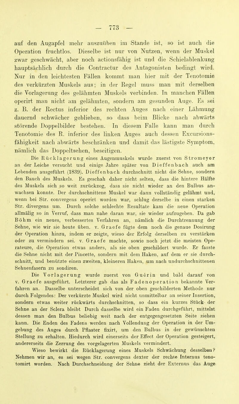 auf den Augapfel mehr auszuiiben im Stande ist, so ist auch die Operation fruchtlos. Dieselbe ist nur von Nutzen, wenn der Muskel zwar geschwacht, aber noch aetionsfahig ist und die Schielablenkung hauptsachlich durch die Contractu!- des Antagonisten bedingt wird. Nur in den leichtesten Fallen kommt man hier mit der Tenotomie des verkiirzten Muskels aus; in der Kegel muss man mit derselben die Vorlagerung des geliihmten Muskels verbinden. In manclien Fallen operirt man nicht am gelahmten, sondern am gesunden Auge. Es sei z. B. der Eectus inferior des rechten Auges nach einer Lahmung dauernd schwacher geblieben, so dass beim Blicke nach abwarts storende Doppelbilder bestelien. In diesem Falle kann man durch Tenotomie des R. inferior des linken Auges auch dessen Excursions- fahigkeit nach abwarts beschranken und damit das liistigste Symptom, namlich das Doppeltsehen, beseitigen. Die Riicklagerung eines Augenmuskels wurde zuerst von Stromeyer an der Leiche versucht und einige Jahre spater von Dieffenbach auch am Lebenden ausgefiihrt (1839). Dieffenbach durchschnitt nicht die Sehne, sondern den Bauch des Muskels. Es geschah daher nicht selten, dass die hintere Halfte des Muskels sich so weit zuriickzog, dass sie nicht wieder an den Bulbus an- wachsen konnte. Der durchschnittene Muskel war dann vollstandig gelahmt und, wenn bei Str. convergens operirt worden war, schlug derselbe in einen starken Str. divergens um. Durch solche schlechte Resultate kam die neue Operation allmalig so in Verruf, dass man nahe daran war, sie wieder aufzugeben. Da gab Bohm ein neues, verbessertes Verfahren an, namlich die Durchtrennung der Sehne, wie wir sie heute viben. v. Graefe fiigte dem noch die genaue Dosirung der Operation hinzu, indem er zeigte, wieso der Erfolg derselben zu verstarken oder zu vermindern sei. v. Graefe machte, sowie noch jetzt die meisten Ope- rateure, die Operation etwas anders, als sie oben geschildert wurde. Er fasste die Sehne nicht mit der Pincette, sondern mit dem Haken, auf dem er sie durch- schnitt, und beniitzte einen zweiten, kleineren Haken, um nach undurchschnittenen Sehnenfasern zu sondiren. Die Vorlagerung wurde zuerst von Guerin und bald darauf von V. Graefe ausgefiihrt. Letzterer gab das als Fadenoperation bekannte Ver- fahren an. Dasselbe unterscheidet sich von der oben geschilderten Methode nur durch Folgendes: Der verkiirzte Muskel wird nicht unmittelbar an seiner Insertion, sondern etwas weiter riickwarts durchschnitten, so dass ein kurzes Stiick- der Sehne an der Sclera bleibt Durch dasselbe wird ein Faden durchgefiihrt, mittelst dessen man den Bulbus beliebig weit nach der entgegengesetzten Seite ziehen kann. Die Enden des Fadens werden nach Vollendung der Operation in der Um- gebung des Auges durch Pflaster fixirt, um den Bulbus in der gewiinschten Stellung zu erhalten. Hiedurch wird einerseits der Effect der Operation gesteigert, andererseits die Zerrung des vorgelagerten Muskels vermindert. Wieso bewirkt die Riicklagerung eines Muskels Schwachung desselben? Nehmen wir an, es sei wegen Str. convergens dexter der rechie Internus teno- tomirt worden. Nach Durchschneidung der Sehne zieht der Externus das Auge