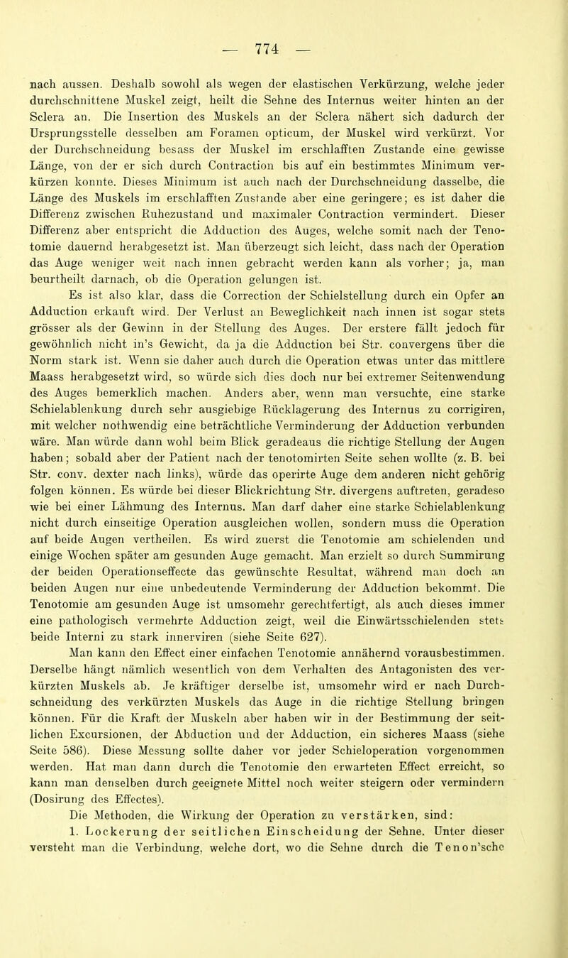 nach anssen. Deshalb sowohl als wegen der elastischen Verkiirzung, welche jeder durchschnittene Muskel zeigt, heilt die Sehne des Internus weiter hinten an der Sclera an. Die Insertion des Muskels an der Sclera nahert sich dadurch der Drsprungsstelle desselben am Foramen opticum, der Muskel wird verkiirzt. Vor der Durchschneidung besass der Muskel im erschlafften Zustande sine gewisse Lange, von der er sich durch Contraction bis auf ein bestimmtes Minimum ver- kiirzen konnte. Dieses Minimum ist auch nach der Durchschneidung dasselbe, die Lange des Muskels im erschlafften Zustande aber eine geringere; es ist daher die Differenz zwischen Ruhezustand und maximaler Contraction vermindert. Dieser Differenz aber entspricht die Adduction des A.uges, welche somit nach der Teno- tomie dauernd herabgesetzt ist. Man iiberzeugt sich leicht, dass nach der Operation das Auge weniger weit nach innen gebracht werden kann als vorher; ja, man beurtheilt darnach, ob die Operation gelungen ist. Es ist also klar, dass die Correction der Schielstellung durch ein Opfer an Adduction erkauft wird. Der Verlust an Beweglichkeit nach innen ist sogar stets grosser als der Gewinn in der Stellung des Auges. Der erstere fallt jedoch fiir gewohnlich nicht in's Gewicht, da ja die Adduction bei Str. convergens iiber die Norm stark ist. Wenn sie daher auch durch die Operation etwas unter das mittlere Maass herabgesetzt wird, so wiirde sich dies doch nur bei extremer Seitenwendung des Auges bemerklich machen. Anders aber, wenn man versuchte, eine starke Schielablenkung durch sehr ausgiebige Riicklagerung des Internus zu corrigiren, mit welcher nothwendig eine betrachtliche Verminderung der Adduction verbunden ware. Man wiirde dann wohl beim Blick geradeaus die richtige Stellung der Augen haben; sobald aber der Patient nach der tenotomirten Seite sehen wollte (z. B. bei Str. conv. dexter nach links), wiirde das operirte Auge dem anderen nicht gehcirig folgen konnen. Es wiirde bei dieser Blickrichtung Str. divergens auftreten, geradeso wie bei einer Lahmung des Internus. Man darf daher eine starke Schielablenkung nicht durch einseitige Operation ausgleichen wollen, sondern muss die Operation auf beide Augen vertheilen. Es wird zuerst die Tenotomie am schielenden und einige Wochen spater am gesunden Auge gemacht. Man erzielt so durch Summirung der beiden Operationseffecte das gewiinschte Resultat, wahrend man doch an beiden Augen nur eine unbedeutende Verminderung der Adduction bekommt. Die Tenotomie am gesunden Auge ist umsomehr gerechtfertigt, als auch dieses immer eine pathologisch vermehrte Adduction zeigt, weil die Einwartsschielenden stett beide Interni zu stark innerviren (siehe Seite 627). Man kann den Effect einer einfachen Tenotomie annahernd vorausbestimmen. Derselbe hangt namlich wesentlich von dem Verhalten des Antagonisten des vcr- kiirzten Muskels ab. Je kraftiger derselbe ist, umsomehr wird er nach Durch- schneidung des verkiirzten Muskels das Auge in die richtige Stellung bringen konnen. Fiir die Kraft der Muskeln aber haben wir in der Bestimmung der seit- lichen Excursionen, der Abduction und der Adduction, ein sicheres Maass (siehe Seite 586). Diese Messung sollte daher vor jeder Schieloperation vorgenommen werden. Hat man dann durch die Tenotomie den erwarteten Effect erreicht, so kann man denselben durch geeignete Mittel noch weiter steigern oder vermindern (Dosirung des Effectes). Die Methoden, die Wirkuiig der Operation zu verstarken, sind: 1. Lockerung der seitlichen Einscheidung der Sehne. Unter dieser versteht man die Verbindung, welche dort, wo die Sehne durch die Tenon'schc