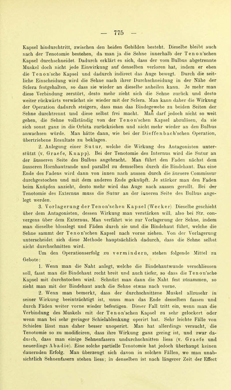Kapsel hindurchtritt, zwischen den beiden Gebilden besteht. Dieselbe bleibt auch nach der Tenotomie bestehen, da man ja die Sehne innerhalb der Tenon'schen Kapsel dnrchschneidet. Dadurch erklart es sich, dass der vom Bulbus abgetrennte Muskel doch nicht jede Einwirkung auf denselben verloren hat, indem er eben die Tenon'sche Kapsel und dadurch indirect das Auge bewegt. Durch die seit- liche Einscheidung wird die Sehne nach ihrer Durchschneidung in der Nahe der Sclera festgehalten, so dass sie wieder an dieselbe anheilen kann. Je mehr man diese Verbindung zerstort, desto mehr zieht sich die Sehne zuriick und desto weiter riickwarts verwachst sie wieder mit der Sclera. Man kann daher die Wirkung der Operation dadurch steigern, dass man das Bindegewebe zu beiden Seiten der Sehne durchtrennt und diese selbst frei macht. Man darf jedoch nicht so weit gehen, die Sehne vollstandig von der Tenon'schen Kapsel abzulosen, da sie sich sonst ganz in die Orbita znriickziehen und nicht mehr wieder an den Bulbus anwachsen wiirde. Man hatte dann, wie bei der Dieffenbach'schen Operation, iibertriebene Resultate zu beklagen. 2. Anlegung einer Sutur, welche die Wirkung des Antagonisten unter- stiitzt (v. Graefe, Knapp). Bei der Tenotomie des Internus wird die Sutur an der ausseren Seite des Bulbus angebracht. Man fiihrt den Faden nachst dem ausseren Hornhautrande und parallel zu demselben durch die Bindehaut. Das eine Ende des Fadens wird dann von innen nach aussen durch die augsere Commissur durchgestochen und mit dem anderen Ende gekniipft. Je starker man den Faden beim Kniipfen anzieht, desto mehr wird das Auge nach aussen gerollt. Bei der Tenotomie des Externus muss die Sutur an der ianeren Seite des Bulbus ange- legt werden. 3. Vorlagerung der Tenon'schen Kapsel (Wecker). Dieselbe geschieht liber dem Antagonisten, dessen Wirkung man verstarken will, also bei Str. con- vergens iiber dem Externus. Man verfahrt wie zur Vorlagerung der Sehne, indem man dieselbe blosslegt und Faden durch sie und die Bindehaut fiihrt, welche die Sehne sammt der Tenon'schen Kapsel nach vorne ziehen. Von der Vorlagerung tinterscheidet sich diese Methode hauptsachlich dadurch, dass die Sehne selbst nicht durchschnitten wird. Um den Operationserfolg zu vermindern, stehen folgende Mittel zu Gebote: 1. Wenn man die Naht anlegt, welche die Bindehautwunde verschliessen soil, fasst man die Bindehaut recht breit und auch tiefer, so dass die Tenon'sche Kapsel mit durchstochen wird. Schniirt man dann die Naht fest zusammen, so zieht man mit der Bindehaut auch die Sehne etwas nach vorne. 2. Wenn man bemerkt, dass der durchschnittene Muskel allzusehr in seiner Wirkung beeintrachtigt ist, muss man das Ende desselben fassen und durch Faden weiter vorne wieder befestigen. Die&er Fall tritt ein, wenn man die Verbindung des Muskels mit der T e n o n'schen Kapsel zu sehr gelockert oder wenn man bei sehr geringer Schielablenkung operirt hat. Sehr leichte Falle von Schielen lasst man daher besser unoperirt. Man hat allerdings versucht, die Tenotomie so zu modificiren, dass ihre Wirkung ganz gering ist, und zwar da- duich, dass man einige Sehnenfasern undurchschnitten liess (v. Graefe und neuerdings Abadie). Eine solche partielle Tenotomie hat jedoch iiberhaupt keinen dauernden Erfolg. Man iiberzeugt sich davon in solchen Fallen, wo man unab- sichtlich Sehnenfasern stehen liess; in denselben ist nach langerer Zeit der Effect