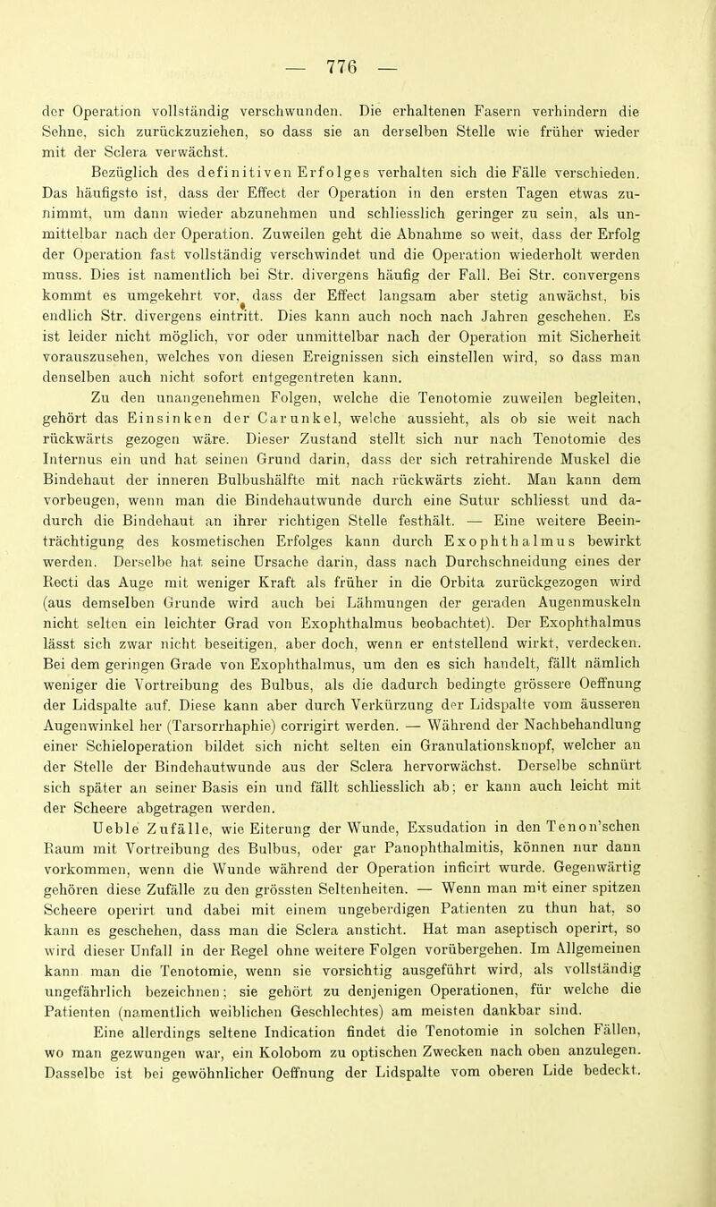 dcr Operation vollstaiidig verschwunden. Die erhaltenen Fasern verhindern die Sehne, sich zuriickzuziehen, so dass sie an dei selben Stelle wie friiher wieder mit der Sclera verwachst. Beziiglich des definitiven Erfolges verhalten sich die Falle verschieden. Das haufigsto ist, dass der Effect der Operation in den ersten Tagen etwas zu- nimmt, um dann wieder abzunehmen und schliesslich geringer zu sein, als un- mittelbar nach der Operation. Zuweilen geht die Abnahme so weit, dass der Erfolg der Operation fast vollstandig verschwindet und die Operation wiederholt werden muss. Dies ist namentlich bei Str. divergens haufig der Fall. Bei Str. convergens kommt es umgekehrt vor, dass der Effect langsam aber stetig anwachst, bis endlich Str. divergens eintritt. Dies kann auch nocli nach Jahren geschehen. Es ist leider nicht moglich, vor oder unmittelbar nach der Operation mit Sicherheit vorauszusehen, welches von diesen Ereignissen sich einstellen wird, so dass man denselben auch nicht sofort entgegentreten kann. Zu den unangenehmen Folgen, welche die Tenotomie zuweilen begleiten, gehort das Einsinken der Carunkel, welche aussieht, als ob sie weit nach riickwarts gezogen ware. Dieser Zustand stellt sich nur nach Tenotomie des Internus ein und hat seinen Grund darin, dass der sich retrahirende Muskel die Bindehaut der inneren Bulbushalfte mit nach riickwarts zieht. Man kann dem vorbeugen, wenn man die Bindehautwunde durch eine Sutur schliesst und da- durch die Bindehaut an ihrer richtigen Stelle festhalt. — Eine weitere Beein- trachtigung des kosmetischen Erfolges kann durch Exophthalmus bewirkt werden. Derselbe hat seine Drsache darin, dass nach Durchschneidung eines der Recti das Auge mit weniger Kraft als friiher in die Orbita zuriickgezogen wird (aus demselben Grunde wird auch bei Lahmungen der geraden Augenmuskeln nicht selten ein leichter Grad von Exophthalmus beobachtet). Der Exophthalmus lasst sich zwar nicht beseitigen, aber doch, wenn er entstellend wirkt, verdecken. Bei dem geringen Grade von Exophthalmus, um den es sich handelt, fallt namlich weniger die Vortreibung des Bulbus, als die dadurch bedingte grossere Oeffnung der Lidspalte auf. Diese kann aber durch Verkiirzung dor Lidspalte vom ausseren Augenwinkel her (Tarsorrhaphie) corrigirt werden. — Wahrend der Nachbehandlung einer Schieloperation bildet sich nicht selten ein Granulationsknopf, welcher an der Stelle der Bindehautwunde aus der Sclera hervorwachst. Derselbe schniirt sich spater an seiner Basis ein und fallt schliesslich ab; er kann auch leicht mit der Scheei'e abgeti-agen werden. Deble Zufalle, wie Eiterung der Wunde, Exsudation in den Tenon'schen Raum mit Vortreibung des Bulbus, oder gar Panophthalmitis, konnen nur dann vorkommen, wenn die Wunde wahrend der Operation inficirt wurde. Gegenwartig gehoren diese Zufalle zu den grossten Seltenheiten. — Wenn man mit einer spitzen Scheere operirt und dabei mit einem ungeberdigen Patienten zu thun hat, so kann es geschehen, dass man die Sclera ansticht. Hat man aseptisch operirt, so wird dieser Dnfall in der Kegel ohne weitere Folgen voriibergehen. Im Allgemeinen kann. man die Tenotomie, wenn sie vorsichtig ausgefiihrt wird, als vollstandig ungefahrlich bezeichnen; sie gehort zu denjenigen Operationen, fiir welche die Patienten (namentlich weiblichen Geschlcchtes) am meisten dankbar sind. Eine allerdings seltene Indication findet die Tenotomie in solchen Fallen, wo man gezwungen war, ein Kolobom zu optischen Zwecken nach oben anzulegen. Dasselbe ist bei gewohnlicher Oeffnung der Lidspalte vom oberen Lide bedeckt.