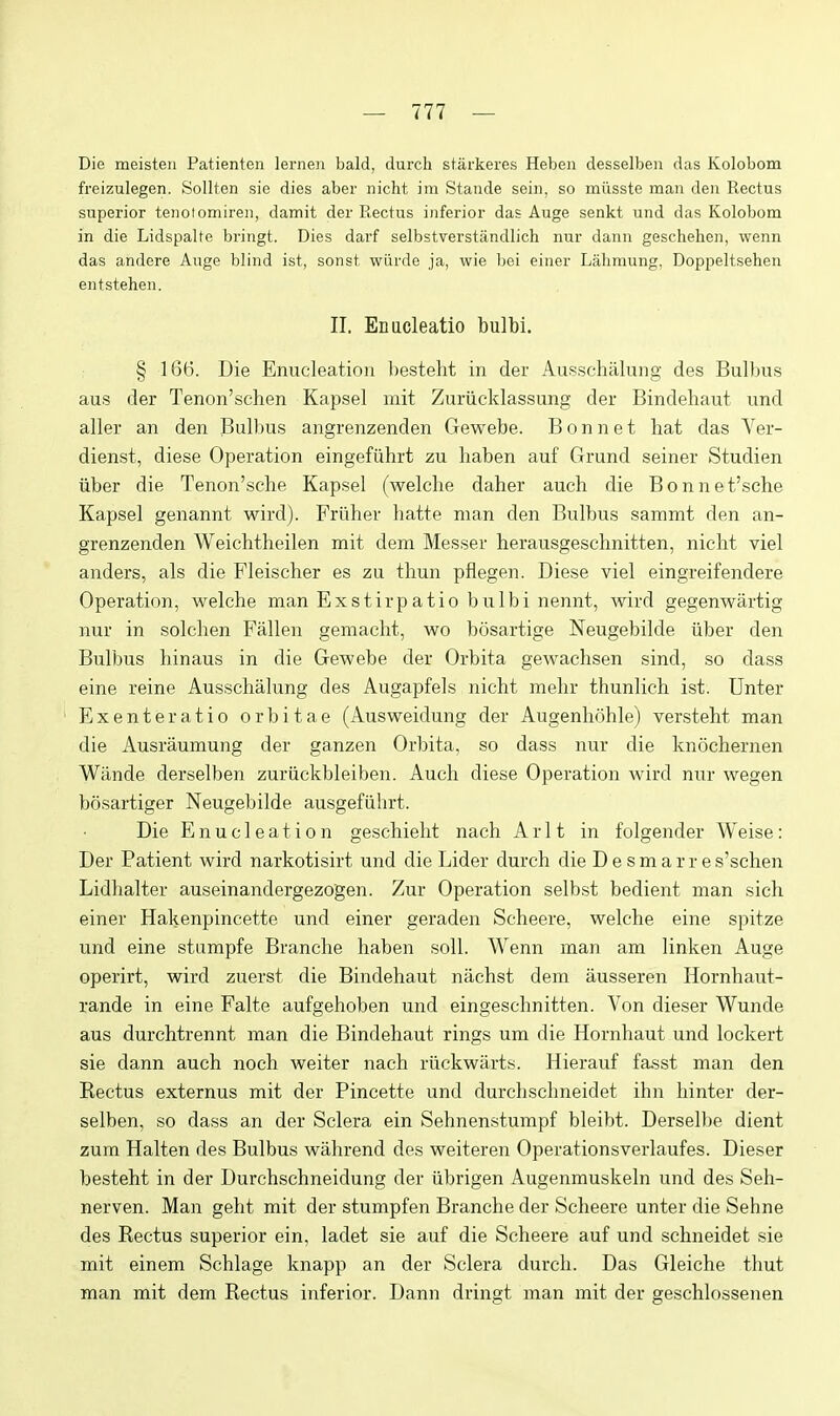 Die meisten Patienten lernen bald, durch starkeres Heben desselben das Kolobom freizulegen. Sollten sie dies aber nicht im Stande seiii, so milsste man den Rectus superior tenotomiren, damit der Rectus inferior das Auge senkt und das Kolobom in die Lidspalte bringt. Dies darf selbstverstiindlich nur dann geschehen, wenn das andere Auge blind ist, sonst wiirde ja, wie bei einer Lahmung, Doppeltsehen eiitstehen. II. Enacleatio bulbi. § 166. Die Enucleation besteht in der Ausschalung des Bulbus aus der Tenon'schen Kapsel mit Zuriicklassung der Bindehaut und aller an den Bulbus angrenzenden Gewebe. Bonnet hat das Ver- dienst, diese Operation eingefiihrt zu haben auf Grund seiner Studien iiber die Tenon'sehe Kapsel (welclie daher auch die Bonnet'sche Kapsel genannt wird). Friiher hatte man den Bulbus sammt den an- grenzenden Weichtheilen mit dem Messer herausgeschnitten, nicht viel anders, als die Fleischer es zu thun pflegen. Diese viel eingreifendere Operation, welche man Exstirpatio bulbi nennt, wird gegenwartig nur in solchen Fallen gemacht, wo bosartige Neugebilde iiber den Bulbus hinaus in die Gewebe der Orbita gewachsen sind, so dass eine reine Ausschalung des Augapfels nicht mehr thunlich ist. Dnter Exenteratio orbitae (Ausweidung der Augenhohle) versteht man die Ausraumung der ganzen Orbita, so dass nur die knochernen Wande derselben zuriickbleiben. Auch diese Operation wird nur wegen bosartiger Neugebilde ausgefiihrt. Die Enucleation geschieht nach Ar 11 in folgender Weise: Der Patient wird narkotisirt und die Lider durch die D e s m a r r e s'schen Lidhalter auseinandergezogen. Zur Operation selbst bedient man sich einer Hakenpincette und einer geraden Scheere, welche eine spitze und eine stumpfe Branche haben soli. Wenn man am linken Auge operirt, wird zuerst die Bindehaut nachst dem ausseren Hornhaut- rande in eine Falte aufgehoben und eingeschnitten. Von dieser Wunde aus durchtrennt man die Bindehaut rings um die Hornhaut und lockert sie dann auch noch weiter nach riickwarts. Hierauf fa.sst man den Rectus externus mit der Pincette und durchschneidet ihn hinter der- selben, so dass an der Sclera ein Sehnenstumpf bleibt. Derselbe dient zum Halten des Bulbus wahrend des weiteren Operationsverlaufes. Dieser besteht in der Durchschneidung der iibrigen Augenmuskeln und des Seh- nerven. Man geht mit der stumpfen Branche der Scheere unter die Sehne des Rectus superior ein, ladet sie auf die Scheere auf und schneidet sie mit einem Schlage knapp an der Sclera durch. Das Gleiche thut man mit dem Rectus inferior. Dann dringt man mit der geschlossenen