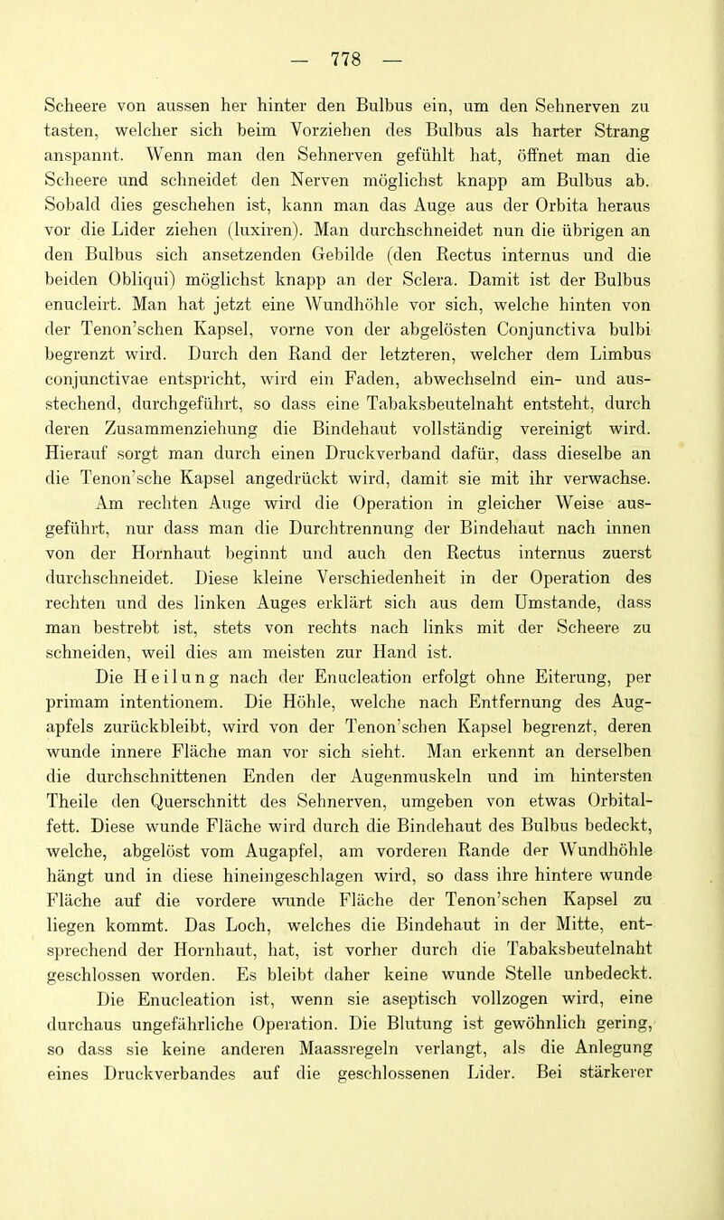 Scheere von aussen her hinter den Bulbus ein, um den Sehnerven zu tasten, welclier sich beim Vorziehen des Bulbus als barter Strang anspannt. Wenn man den Sehnerven gefiihlt hat, ofPnet man die Scheere und schneidet den Nerven moglichst knapp am Bulbus ab. Sobald dies geschehen ist, kann man das Auge aus der Orbita heraus vor die Lider ziehen (luxiren). Man durchschneidet nun die iibrigen an den Bulbus sich ansetzenden Gebilde (den Rectus internus und die beiden Obliqui) moglichst knapp an der Sclera. Damit ist der Bulbus enucleirt. Man hat jetzt eine Wundhohle vor sich, welche hinten von der Tenon'schen Kapsel, vorne von der abgelosten Conjunctiva bulbi begrenzt M^ird. Durch den Rand der letzteren, vrelcher dem Limbus conjunctivae entspricht, wird ein Faden, abwechselnd ein- und aus- stechend, durchgefiihrt, so dass eine Tabaksbeutelnaht entsteht, durch deren Zusammenziehung die Bindehaut vollstandig vereinigt wird. Hierauf sorgt man durch einen Druckverband dafiir, dass dieselbe an die Tenon'sche Kapsel angedriickt wird, damit sie mit ihr verwachse. Am rechten Auge wird die Operation in gleicher Weise aus- gefiihrt, nur dass man die Durchtrennung der Bindehaut nach innen von der Hornhaut beginnt und auch den Rectus internus zuerst durchschneidet. Diese kleine Verschiedenheit in der Operation des rechten und des linken Auges erklilrt sich aus dem Umstande, dass man bestrebt ist, stets von rechts nach links mit der Scheere zu schneiden, weil dies am meisten zur Hand ist. Die Heilung nach der Enucleation erfolgt ohne Eiterung, per primam intentionem. Die Hohle, welche nach Entfernung des Aug- apfels zuriickbleibt, wird von der Tenon'schen Kapsel begrenzt, deren wunde innere Flache man vor sich sieht. Man erkennt an derselben die durchschnittenen Enden der Augenmuskeln und im hintersten Theile den Querschnitt des Sehnerven, umgeben von etwas Orbital- fett. Diese wunde Flache wird durch die Bindehaut des Bulbus bedeckt, welche, abgelost vom Augapfel, am vorderen Rande der Wundhohle hangt und in diese hineingeschlagen wird, so dass ihre hintere wunde Flache auf die vordere wnnde Flache der Tenon'schen Kapsel zu liegen kommt. Das Loch, welches die Bindehaut in der Mitte, ent- sprechend der Hornhaut, hat, ist vorher durch die Tabaksbeutelnaht geschlossen worden. Es bleibt daher keine wunde Stelle unbedeckt. Die Enucleation ist, wenn sie aseptisch vollzogen wird, eine durchaus ungefahrliche Operation. Die Blutung ist gewohnlich gering, so dass sie keine anderen Maassregeln verlangt, als die Anlegung eines Druckverbandes auf die geschlossenen Lider. Bei stiirkerer