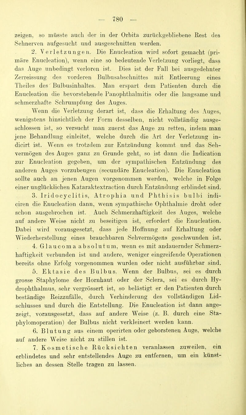 zeigen, so miisste aucli der in der Orbita zuriickgebliebene Rest des Sehnerven aufgesucht und ausgeschnitten werden. 2. Ver 1 etzungen. Die Enucleation wird sofort gemacbt (pri- miire Enucleation), wenn eine so bedeutende Yerletzung vorliegt, dass das Auge unbedingt verloren ist. Dies ist der Fall bei ausgedehnter Zerreissung des vorderen Bulbusabschnittes mit Entleerung eines Theiles des' Bulbusinlialtes. Man erspart dem Patienten durcli die Enucleation die bevorstehende Panophthalmitis oder die langsame und schmerzhafte Schrumpfung des Auges. Wenn die Yerletzung derart ist, dass die Erhaltung des Auges, wenigstens hinsichtlich der Form desselben, nicht vollstandig ausge- schlossen ist, so versucht man zuerst das Auge zu retten, indem man jene Behandlung einleitet, welche durch die Art der Yerletzung in- dicirt ist. Wenn es trotzdem zur Entziindung kommt und das Seh- vermogen des Auges ganz zu Grunde geht, so ist dann die Indication zur Enucleation gegeben, um der sympatliischen Entziindung des anderen Auges vorzubeugen (secundare Enucleation). Die Enucleation sollte auch an jenen Augen vorgenommen werden, welche in Folge einer ungliicklichen Kataraktextraction durch Entziindung erblindet sind. 3. Iridocyclitis, Atrophia und Phthisis bulbi indi- ciren die Enucleation dann, wenn sympathische Ophthalmie droht oder schon ausgebrochen ist. Auch Schmerzhaftigkeit des Auges, welche auf andere Weise nicht zu beseitigen ist, erfordert die Enucleation. Dabei wird vorausgesetzt, dass jede Hoffnung auf Erhaltung oder Wiederherstellung eines brauchbaren Sehvermogens geschwunden ist. 4. Glaucoma absolutum, wenn es mit andauernder Schmerz- haftigkeit verbunden ist und andere, weniger eingreifende Operationen bereils ohne Erfolg vorgenommen wurden oder nicht ausfiihrbar sind. 5. Ektasie des Bulbus. Wenn der Bulbus, sei es durch grosse Stapliylome der Hornhaut oder der Sclera, sei es durch Hy- drophthalmus, sehr vergrossert ist, so belastigt er den Patienten durch bestandige Reizzufalle, durch Yerhinderung des vollstandigen Lid- schlusses und durch die Entstellung. Die Enucleation ist dann ange- zeigt, vorausgesetzt, dass auf andere Weise (z. B. durch eine Sta- phylomoperation) der Bulbus nicht verkleinert werden kann. 6. Blutung aus einem operirten oder geborstenen Auge, welche auf andere Weise nicht zu stillen ist. 7. Kosmetische Riicksichten veranlassen zuweilen, ein erblindetes und sehr entstellendes Auge zu entfernen, um ein kunst- liches an dessen Stelle tragen zu lassen.