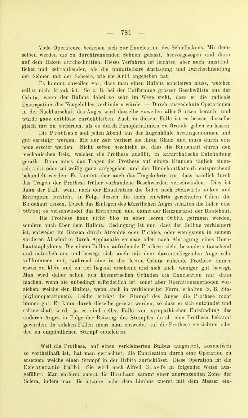 Viele Operateure bedienen sich zur Enucleation des Schielhakens. Mit dem- selben werdeii die zu durchtrennenden Sehnen gefasst, hervorgezogen und dann auf dem Haken durchschnitten. Dieses Verfahren ist leichter, aber auch umstand- licher und zeitraubender, als die unmittelbare Aufladiing und Durchschneidung der Sehnen mit der Scheere, wie sie Arlt angegeben hat. Es kommt zuweilen vor, dass man einen Bulbus enucleiren muss, welcher selbst nicht krank ist. So z. B. bei der Entfernung grosser Geschwiilste aus der Orbita, wenn der Bulbus dabei so sehr im Wege steht, dass er die radicale Exstirpation des Neugebildes verhindern wiirde. — Durch ausgedehnte Operationen in der Nachbarschaft des Auges wird dasselbe zuweilen aller Stiitzen beraubt und wiirde ganz entblosst zuriickbleiben. Auch in diesem Falle ist es besser, dasselbe gleich mit zu entfernen, als es durch Panophthalmitis zu Grunde gehen zu lassen. Die Prothese soil jeden Abend aus der Augenhohle herausgenommen und gut gereinigt werden. Mit der Zeit verliert sie ihren Glanz und muss durch eine neue ersetzt werden. Nicht selten geschieht es, dass die Bindehaut durch den mechanischen Reiz, welchen die Prothese ausiibt, in katarrhalische Entziindung gerath. Dann muss das Tragen der Prothese auf einige Stunden taglich einge- schrankt oder zeitweilig ganz aufgegeben und der Bindehautkatarrh entsprechend behandelt werden. Es kommt aber auch das Umgekehrte vor, dass namlich durch das Tragen der Prothese friiher vorhandene Beschwerden verschwinden. Dies ist dann der Fall, wenn nach der Enucleation die Lider nach rtickwarts sinken und Entropium entsteht, in Folge dessen die nach einwarts gerichteten Cilien die Bindehaut reizen. Durch das Einlegen des kiinstlichen Auges erhalten die Lider eine 1 Stiitze; es verschwindet das Entropium und damit der Reizzustand der Bindehaut. Die Prothese kann nicht bios in einer leeren Orbita getragen werden, sondern auch iiber dem Bulbus. Bedingung ist nur, dass der Bulbus verkleinert ist, entweder im Ganzen durch Atrophic oder Phthise, oder wenigstens in seinem vorderen Abschnitte durch Applanatio corneae oder nach Abtragung eines Horn- hautstaphyloms. Die einem Bulbus aufruhende Prothese sieht bcsonders tauschend und natiirlich aus und bewegt sich auch mit dem darunterliegenden Auge sehr Tollkommen mit, wahrend eine in der leeren Orbita ruhende Prothese immer etwas zu klein und zu tief liegend erscheint und sich auch weniger gut bewegt. Man wird daher schon aus kosmetischen Griinden die Enucleation nur dann machen, wenn sie unbedingt erforderlich ist, sonst aber Operationsmethoden vor- ziehen, welche den Bulbus, wenn auch in verkleinerter Form, erhalten (z. B. Sta- phylomoperationen). Leider ertragt der Stumpf des Auges die Prothese nicht immer gut. Er kann durch dieselbe gereizt werden, so dass er sich entziindet und schmerzhaft wird, ja es sind selbst Falle von sympathischer Entziindung des anderen Auges in Folge der Reizung des Stumpfes durch eine Prothese bekannt geworden. In solchen Fallen muss man entweder auf die Prothese verzichten oder den zu empfindlichen Stumpf enucleiren. Weil die Prothese, auf einen verkleinerten Bulbus aufgesetzt, kosmetisch so vortheilhaft ist, hat man getrachtet, die Enucleation durch eine Operation zu ersetzen, welche einen Stumpf in der Orbita zuriicklasst. Diese Operation ist die Exenteratio bulbi. Sie wird nach Alfred Graefe in folgender Weise aus- gefiihrt: Man entfernt zuerst die Hornhaut sammt einer angrenzenden Zone der Sclera, indem man die Jetztere nahe dem Limbus zuerst mit dem Messer ein-