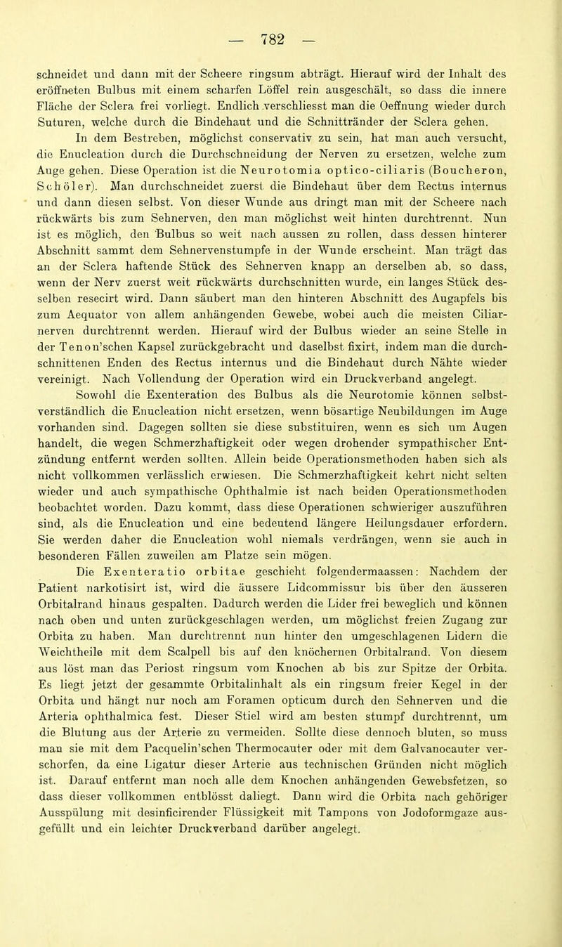 schneidet und dann mit der Scheere ringsum abtragt. Hierauf wird der Iiihalt des er6£fn«ten Bulbus mit einem scharfen Loffel rein ausgeschalt, so dass die innere Flache der Sclera frei vorliegt. Endlich verschliesst man die Oeffnung wieder durch Suturen, welche durch die Bindehaut und die Schnittrander der Sclera gehen. In dem Bestreben, moglichst conservativ zu sein, hat man auch versucht, die Enucleation durch die Durchschneidung der Nerven zu ersetzen, welche zum Auge gehen. Diese Operation ist die Neurotomia optico-ciliaris (Boucheron, Scholer). Man durchschneidet zuerst die Bindehaut iiber dem Rectus internus und dann diesen selbst. Von dieser Wunde aus dringt man mit der Scheere nach riickwarts bis zum Sehnerven, den man moglichst weit hinten durchtrennt. Nun ist es moglich, den Bulbus so weit nach aussen zu rollen, dass dessen hinterer Abschnitt sammt dem Sehnervenstumpfe in der Wunde erscheint. Man tragt das an der Sclera haftende Stiick des Sehnerven knapp an derselben ab. so dass, wenn der Nerv zuerst weit riickwarts durchschnitten wurde, ein langes Stiick des- selben resecirt wird. Dann saubert man den hinteren Abschnitt des Augapfels bis zum Aequator von allem anhangenden Gewebe, wobei auch die meisten Ciliar- nerven durchtrennt werden. Hierauf wird der Bulbus wieder an seine Stelle in der Tenon'schen Kapsel zuriickgebracht und daselbst fixirt, indem man die durch- schnittenen Enden des Rectus internus und die Bindehaut durch Nahte wieder vereinigt. Nach VoUendung der Operation wird ein Druckverband angelegt. Sowohl die Exenteration des Bulbus als die Neurotomie konnen selbst- verstandlich die Enucleation nicht ersetzen, wenn bosartige Neubildungen im Auge vorhanden sind. Dagegen sollten sie diese subsfituiren, wenn es sich x\m Augen handelt, die wegen Schmerzhaftigkeit oder wegen drohender sympathischer Ent- ziindung entfernt werden sollten. Allein beide Operationsmethoden haben sich als nicht vollkommen verliisslich crwiesen. Die Schmerzhaftigkeit kehrt nicht selten wieder und auch sympathische Ophthalmie ist nach beiden Operationsmethoden beobachtet worden. Dazu kommt, dass diese Operationen schwieriger auszufiihren sind, als die Enucleation und eine bedeutend langere Heilungsdauer erfordern. Sie werden daher die Enucleation wohl niemals verdrangen, wenn sie auch in besonderen Fallen zuweilen am Platze sein mogen. Die Exenteratio orbitae geschieht folgendermaassen: Nachdem der Patient narkotisirt ist, wird die aussere Lidcommissur bis iiber den ausseren Orbitalrand hinaus gespalten. Dadurch werden die Lider frei beweglich und konnen nach oben und unten zariickgeschlagen werden, um moglichst freien Zugang zur Orbita zu haben. Man durchtrennt nun hinter den umgeschlagenen Lidern die Weichtheile mit dem Scalpell bis auf den knochernen Orbitalrand. Von diesem aus lost man das Periost ringsum vom Knochen ab bis zur Spitze der Orbita. Es liegt jetzt der gesammte Orbitalinhalt als ein ringsum freier Kegel in der Orbita und hangt nur noch am Foramen opticum durch den Sehnerven und die Arteria ophthalmica fest. Dieser Stiel wird am besten stumpf durchtrennt, um die Blutung aus der Arterie zu vermeiden. Sollte diese dennoch bluten, so muss man sie mit dem Pacquelin'schen Thermocauter oder mit dem Galvanocauter ver- schorfen, da eine Ligatur dieser Arterie aus techniscben Griinden nicht moglich ist. Darauf entfernt man noch alle dem Knochen anhangenden Gewebsfetzen, so dass dieser vollkommen entblosst daliegt. Dann wird die Orbita nach gehoriger Ausspiilung mit desinficirender Fliissigkeit mit Tampons von Jodoformgaze aus- gefiillt und ein leichter Druckverband dariiber angelegt.