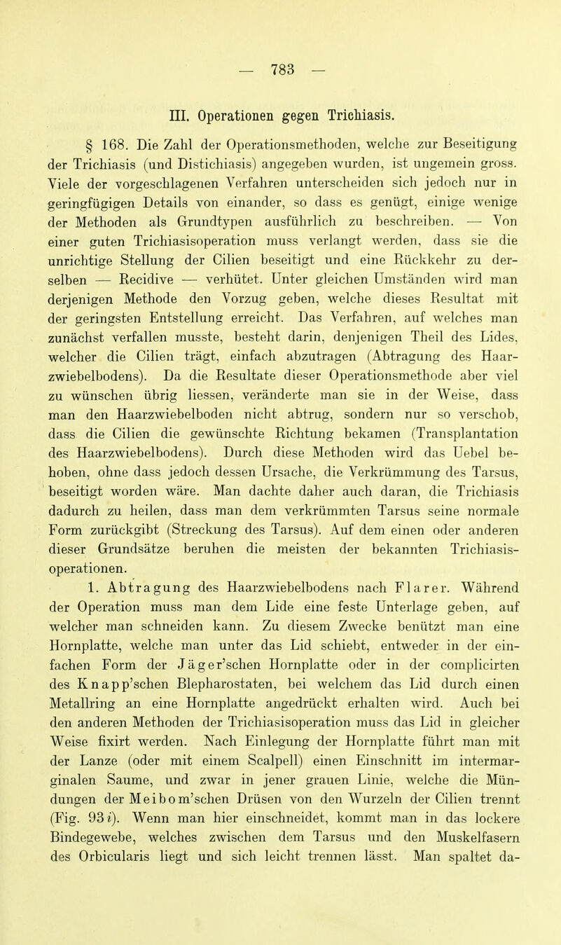 III. Operationen gegen Trichiasis. § 168. Die Zahl der Operationsmethoden, welclie zur Beseitigung der Tricliiasis (und Distichiasis) angegeben wurden, ist ungemein gross. Viele der Yorgeschlagenen Verfahren unterscheiden sich jedoch nur in geringfiigigen Details von einander, so dass es geniigt, einige wenige der Methoden als Grundtypen ausfiilirlieli zu beschreiben. — Von einer guten Tricliiasisoperation muss verlangt warden, dass sie die unriclitige Stellung der Cilien beseitigt und eine Riickkelir zu der- selben — Recidive — verliiitet. Unter gleichen Umstanden wird man derjenigen Metliode den Vorzug geben, welciie dieses Resultat mit der geringsten Entstellung erreiclit. Das Verfahren, auf welches man zunachst verfallen musste, besteht darin, denjenigen Theil des Lides, welcher die Cilien tragt, einfach abzutragen (Abtragung des Haar- zwiebelbodens). Da die Resultate dieser Operationsmethode aber viel zu wiinschen iibrig liessen, veranderte man sie in der Weise, dass man den Haarzwiebelboden nicht abtrug, sondern nur so verschob, dass die Cilien die gewiinschte Richtung bekamen (Transplantation des Haarzwiebelbodens). Durch diese Methoden wird das Uebel be- hoben, ohne dass jedoch dessen Ursache, die Verkriimmung des Tarsus, beseitigt worden ware. Man dachte daher auch daran, die Trichiasis dadurch zu heilen, dass man dem verkriimmten Tarsus seine normale Form zuriickgibt (Streckung des Tarsus). Auf dem einen oder anderen dieser Grundsiitze beruhen die meisten der bekannten Trichiasis- operationen. 1. Abtragung des Haarzwiebelbodens nach Flarer. Wahrend der Operation muss man dem Lide eine feste Unterlage geben, auf welcher man schneiden kann. Zu diesem Zwecke benixtzt man eine Hornplatte, welehe man unter das Lid schiebt, entweder in der ein- fachen Form der Jager'schen Hornplatte oder in der complicirten des Knapp'schen Blepharostaten, bei welchem das Lid durch einen Metallring an eine Hornplatte angedriickt erhalten wird. Auch bei den anderen Methoden der Tricliiasisoperation muss das Lid in gleicher Weise fixirt werden. Nach Einlegung der Hornplatte fiihrt man mit der Lanze (oder mit einem Scalpell) einen Einschnitt im intermar- ginalen Saume, und zwar in jener grauen Linie, welche die Miin- dungen der Meibom'schen Driisen von den Wurzeln der Cilien trennt (Fig. 93 i). Wenn man hier einschneidet, kommt man in das lockere Bindegewebe, welches zwischen dem Tarsus und den Muskelfasern des Orbicularis liegt und sich leicht trennen lasst. Man spaltet da-