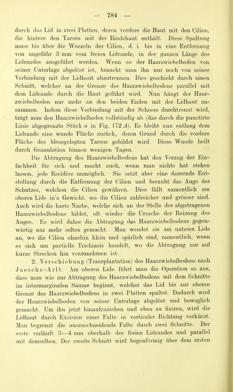 durch das Lid in zwei Flatten, deren vordere die Haut mit den Cilien, die hintere den Tarsus mit der Bindehaut enthalt. Diese Spaltung muss bis liber die Wurzeln der Cilien, d. i. bis in eine Entfernung von ungefahr 3 mm vom freien Lidrande, in der ganzen Lange des Lidrandes ausgefiihrt warden. Wenn so der Haarzwiebelboden von seiner Unterlage abgeltist ist, braucht man ihn nur noch von seiner Verbindung mit der Lidhaut abzutrennen. Dies gescliieht durch einen Schnitt, weleher an der Grenze des Haarzwiebelbodens parallel mit dem Lidrande durch die Haut gefiihrt wird. Nun hangt der Haar- zwiebelboden nur mehr an den beiden Enden mit der Lidhaut zu- sammen. Indem diese Verbindung mit der Scheere durchtrennt wird, tragt man den Haarzwiebelboden vollstandig ab (das durch die punctirte Linie abgegrenzte Stiick a in Fig. 112 A). Es bleibt nun entlang dem Lidrande eine wunde Flache zuriick, deren Grund durch die vordere Flache des blossgelegten Tarsus gebildet wird. Diese Wunde heilt durch Granulation binnen wenigen Tagen. Die Abtragung des Haarzwiebelbodens hat den Vorzug der Ein- fachheit fiir sich und macht auch, wenn man nichts hat stehen lassen, jede Recidive unmoglich. Sie setzt aber eine dauernde Ent- stellung durch die Entfernung der Cilien und beraubt das Auge des Schutzes, welchen die Cilien gewiihren. Dies fallt namentlich am oberen Lide in's Gewicht, wo die Cilien zahlreicher und grosser sind. Auch wird die harte Narbe, welche sich an der Stelle des abgetragenen Haarzwiebelbodens bildet, oft wieder die Ursache der Reizung des Auges. Es wird daher die Abtragung des Haarzwiebelbodens gegen- wartig nur mehr selten gemacht. Man wendet sie am unteren Lide an, wo die Cilien ohnehin klein und sparlich sind, namentlich, wenn es sich um partielle Trichiasis handelt, wo die Abtragung nur auf kurze Strecken hin vorzunehmen ist. 2. Verschiebung (Transplantation) des Haarzwiebelbodens nach Jaesche-Arlt. Am oberen Lide fiihrt man die Operation so aus, dass man wie zur Abtragung des Haarzwiebelbodens mit dem Schnitte im intermarginalen Saume beginnt, weleher das Lid bis zur oberen Grenze des Haarzwiebelbodens in zwei Flatten spaltet. Dadurch wird der Haarzwiebelboden von seiner Unterlage abgelost und beweglich gemacht. Um ihn jetzt hinaufzuziehen und oben zu fixiren, wird die Lidhaut durch Excision einer Falte in verticaler Richtung verkiirzt. Man begrenzt die auszuschneidende Falte durch zwei Schnitte. Der erste verlauft 3—4 mm oberhalb des freien Lidrandes und parallel mit demselben. Der zweite Schnitt wird bogenformig iiber dem ersten