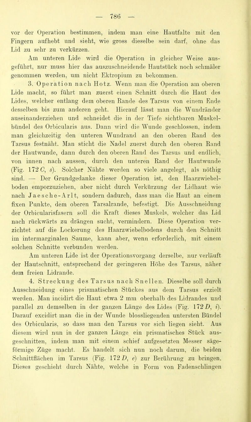 vor der Operation bestimmen, indem man eine Hautfalte rait den Fingern aufhebt und sieht, wie gross dieselbe sein darf, olme das Lid zu sehr zu verkiirzen. Am unteren Lide wird die Operation in gleicher Weise aus- gefiihrt, nur muss hier das auszuschneidende Hautstiick noch schmaler genommen werden, um niclit Ektropium zu bekommen. 3. Ope ration nacli Hotz. Wenn man die Operation am oberen Lide niaclit, so fiihrt man zuerst einen Schnitt durch die Haut des Lides, welcher entlang dem oberen Rande des Tarsus von einem Ende desselben bis zum anderen geht. Hierauf lasst man die Wundrander auseinanderziehen und scbneidet die in der Tiefe sichtbaren Muskel- bundel des Orbicularis aus. Dann wird die Wunde geschlossen, indem man gleichzeitig den unteren Wundrand an den oberen Rand des Tarsus festnaht. Man sticht die Nadel zuerst durch den oberen Rand der Hautwunde, dann durch den oberen Rand des Tarsus und endlich, von innen nach aussen, durch den unteren Rand der Hautwunde (Fig. 172 C, s). Solcher Nahte werden so viele angelegt, als nothig sind. — Der Grundgedanke dieser Operation ist, den Haarzwiebel- boden emporzuziehen, aber nicht durch Verkiirzung der Lidhaut wie nach Jaesche-Arlt, sondern dadurch, dass man die Haut an einem fixen Punkte, dem oberen Tarsah-ande, befestigt. Die Ausschneidung der Orbicularisfasern soil die Kraft dieses Muskels, welcher das Lid nach riickwarts zu drangen sucht, vermindern. Diese Operation ver- zichtet auf die Lockerung des Haarzwiebelbodens durch den Schnitt im intermarginalen Saume, kann aber, wenn erforderlich, mit einem solchen Schnitte verbunden werden. Am unteren Lide ist der Operationsvorgang derselbe, nur verlauft der Hautschnitt, entsprechend der geringeren Hohe des Tarsus, naher dem freien Lidrande. 4. Streckung des Tarsus nach Snellen. Dieselbe soil durch Ausschneidung eines prismatischen Stiickes aus dem Tarsus erzielt werden. Man incidirt die Haut etwa 2 mm oberhalb des Lidrandes und parallel zu demselben in der ganzen Lange des Lides (Fig. 172 Z), i). Darauf excidirt man die in der Wunde blossliegenden untersten Biindel des Orbicularis, so dass man den Tarsus vor sich liegen sieht. Aus diesem wird nun in der ganzen Lange ein prismatisches Stiick aus- geschnitten, indem man mit einem schief aufgesetzten Messer sage- formige Ziige macht. Es handelt sich nun noch darum, die beiden Schnittflachen im Tarsus (Fig. 172 Z>, e) zur Beriihrung zu bringen. Dieses geschieht durch Nahte, welche in Form von Fadenschlingen