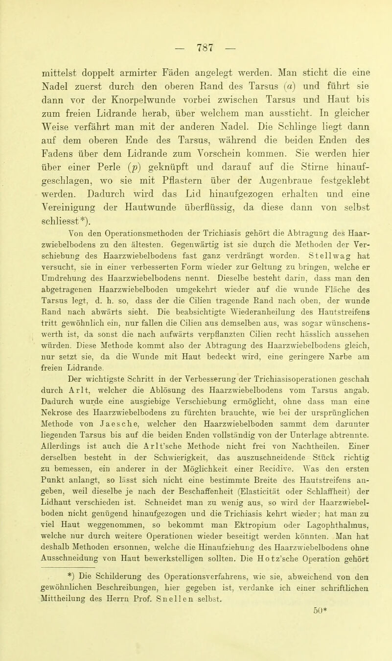 mittelst doppelt armirter Faden angelegt werden. Man sticht die eine Nadel zuerst durch den oberen Rand des Tarsus (a) und fiihrt sie dann vor der Knorpelwunde vorbei zwischen Tarsus und Haut bis zum freien Lidrande herab, iiber welchem man aussticht. In gleicher Weise verfahrt man mit der anderen Nadel. Die Schlinge liegt dann auf dem oberen Ende des Tarsus, wahrend die beiden Enden des Fadens iiber dem Lidrande zum Yorschein kommen. Sie werden bier iiber einer Perle (p) gekniipft und darauf auf die Stirne hinauf- geschlagen, wo sie mit Pflastern iiber der Augenbraue festgeklebt werden. Dadurch wird das Lid hinaufgezogen erbalten und eine Vereinigung der Hautwunde iiberfliissig, da diese dann von selbst schliesst*). Von den Operationsmethoden der Trichiasis gehort die Abtragnng des Haar- zwiebelbodens zn den altesten. Gegenwartig ist sie durch die Methoden der Ver- schiebung des Haarzwiebelbodens fast ganz verdrangt worden. St ell wag hat versucht. sie in einer verbesserten Form wieder zur Geltiing zu bringen, welche er Umdrehung des Haarzwiebelbodens nennt. Dieselbe besteht darin, dass man den abgetragenen Haarzwiebelboden nmgekehrt wieder auf die wunde Flache des Tarsus legt. d. h. so. dass der die Cilien tragende Rand nach oben, der wunde Rand nach abwarts sieht. Die beabsichtigte Wiederanheilung des Hautstreifens tritt gewohnlich ein, nur fallen die Cilien aus demselbeu aus, was sogar wiinschens- werth ist, da sonst die nach aiifwarts verpflanzten Cilien recht hiisslich aussehen wiirden. Diese Methode kommt also der Abtragung des Haarzwiebelbodens gleich, nur setzt sie, da die Wunde mit Haut bedeckt wird. eine geringere Narbe am freien Lidrande. Der wichtigste Schritt in der Verbesserung der Trichiasisof)erationen geschah durch Arlt, welcher die Ablosung des Haarzwiebelbodens vom Tarsus angab. Dadurch wurde eine ausgiebige Verschiebung ermoglicht, ohne dass man eine Nekrdse des Haarzwiebelbodens zu fiirchten brauchte, wie bei der urspriinglichen Methode von Jaesche, welcher den Haarzwiebelboden sammt dem darunter liegenden Tarsus bis auf die beiden Enden voUstiindig von der Unterlage abtrennte. Allerdings ist auch die Arlt'sche Methode nicht frei von Nachtheilen. Einer derselben besteht in der Schwierigkeit, das auszuschneidende Stiick richtig zu bemessen, ein anderer in der Moglichkeit einer Recidive. Was den ersten Punkt anlangt, so lasst sich nicht eine bestimmte Breite des Hautstreifens an- geben, weil dieselbe je nach der Beschaffenheit (Elasticitat oder Schlaffheit) der Lidhaut verschieden ist. Schueidet man zu wenig aus, so wird der Haarzwiebel- boden nicht genugend hinaufgezogen und die Trichiasis kehrt wieder; hat man zu viel Haut weggenommen, so bekommt man Ektropium oder Lagophthalmus. welche nur durch weitere Operationen wieder beseitigt werden konnten. Man hat deshalb Methoden ersonnen, welche die Hinaufziehung des Haarzwiebelbodens ohne Ausschneidung von Haut bewerkstelligen sollten. Die Hotz'sche Operation gehort *) Die Schilderung des Operationsverfahrens, wie sie, abweichend von den gewohnlichen Beschreibungen, hier gegeben ist, verdanke ich einer schriftlicheu Mittheilung des Herrn Prof. Snellen selbst. 50*