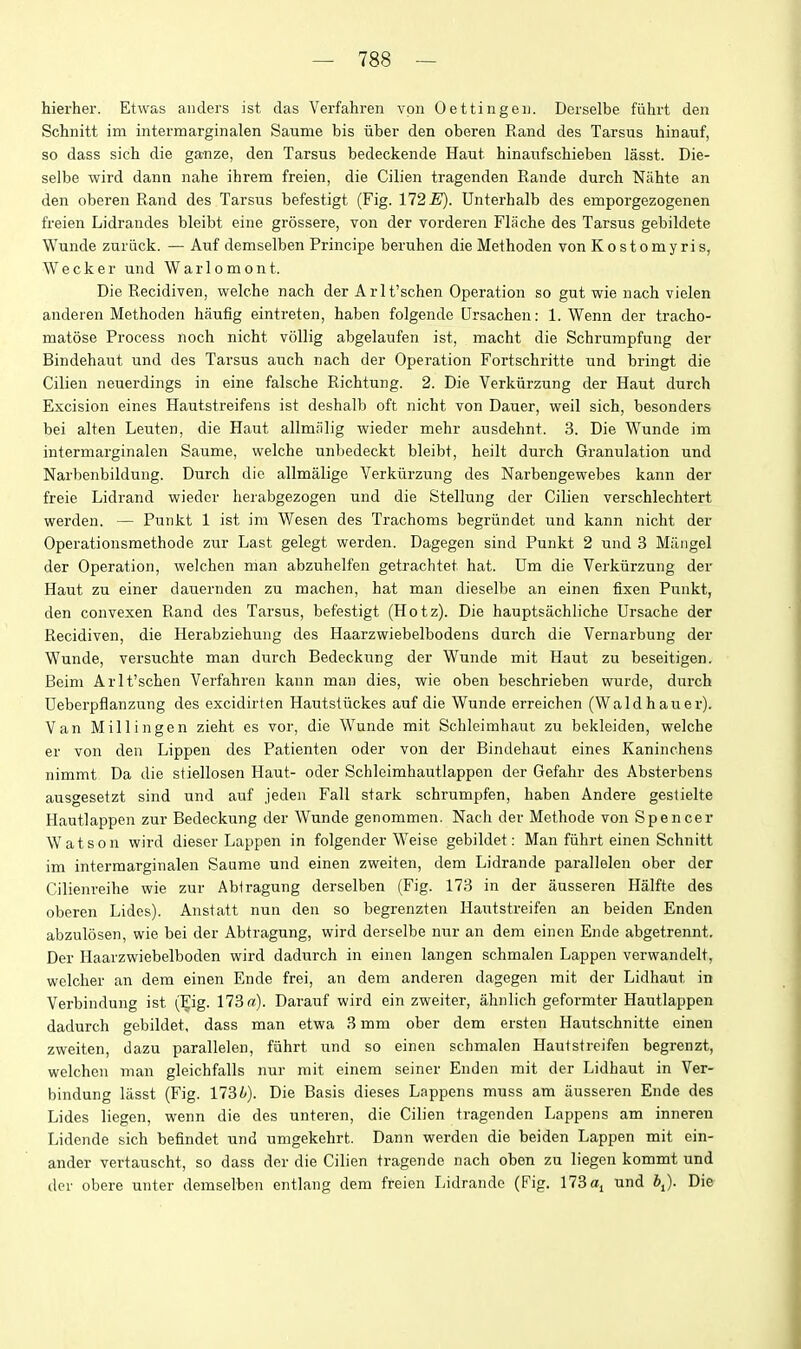 hierher. Etwas anders ist das Verfahren vpii Oettingeu. Derselbe fiihrt den Schnitt im intermarginalen Saume bis iiber den oberen Rand des Tarsus hinauf, so dass sich die ganze, den Tarsus bedeckende Haut hinaufschieben lasst. Die- selbe wird dann nahe ihrem freien, die Cilien tragenden Eande durch Nahte an den oberen Rand des Tarsus befestigt (Fig. 172 E). Unterhalb des emporgezogenen freien Lidrandes bleibt eine grossere, von der vorderen Flache des Tarsus gebildete Wunde zuriick. — Auf demselben Principe beruhen die Methoden von Kostomyris, Wecker und Warlomont. Die Recidiven, welche nach der A rl t'schen Operation so gut wie nach vielen anderen Methoden Iiaufig eintreten, haben folgende Ursachen: 1. Wenn der tracho- matose Process noch nicht vollig abgelaufen ist, macht die Schrumpfung der Bindehaut und des Tarsus auch nach der Operation Fortschritte und bringt die Cilien neuerdings in eine falsche Richtung. 2. Die Verkiirzung der Haut durch Excision eines Hautstreifens ist deshalb oft nicht von Dauer, weil sich, besonders bei alten Leuten, die Haut allmalig wieder mehr ausdehnt. 3. Die Wunde im intermarginalen Saume, welche unbedeckt bleibt, heilt durch Granulation und Narbenbildung. Durch die allmalige Verkiirzung des Narbengewebes kann der freie Lidrand wieder herabgezogen und die Stellung der Cilien verschlechtert werdeu. — Punkt 1 ist im Wesen des Trachoms begriindet und kann nicht der Operationsmethode znr Last gelegt werden. Dagegen sind Punkt 2 und 3 Mangel der Operation, welchen man abzuhelfen getrachtet hat. Um die Verkiirzung der Haut zu einer dauernden zu machen, hat man dieselbe an einen fixen Punkt, den convexen Rand des Tarsus, befestigt (Hotz). Die hauptsachliche Ursache der Recidiven, die Herabziehung des Haarzwiebelbodens durch die Vernarbung der Wunde, versuchte man durch Bedeckimg der Wunde mit Haut zu beseitigen. Beim Arlt'schen Verfahren kann man dies, wie oben beschrieben wurde, durch Ueberpflanzung des excidirten Hautstiickes auf die Wunde erreichen (Waldhauer). Van Millingen zieht es vor, die Wunde mit Schleimhaut zu bekleiden, welche er von den Lippen des Patienten oder von der Bindehaut eines Kaninchens nimmt Da die stiellosen Haut- oder Schleimhautlappen der Gefahr des Absterbens ausgesetzt sind und auf jeden Fall stark schrumpfen, haben Andere geslielte Hautlappen zur Bedeckung der Wunde genommen. Nach der Methode von Spencer Watson wird dieser Lappen in folgender Weise gebildet: Man fiihrt einen Schnitt im intermarginalen Saume und einen zweiten, dem Lidrande parallelen ober der Cilienreihe wie zur Abiragung derselben (Fig. 173 in der ausseren Halfte des oberen Lides). Anstatt nun den so begrenzten Hautstreifen an beiden Enden abzulosen, wie bei der Abtragung, wird derselbe nur an dem einen Ende abgetrennt. Der Haarzwiebelboden wird dadurch in einen langen schmalen Lappen verwandelt, welcher an dem einen Ende frei, an dem anderen dagegen rait der Lidhaut in Verbindung ist (Eig. 173 ff). Darauf wird ein zweiter, ahnlich geformter Haiitlappen dadurch gebildet, dass man etwa 3 mm ober dem ersten Hautschnitte einen zweiten, dazu parallelen, fiihrt und so einen schmalen Hautstreifen begrenzt, welchen man gleichfalls nur mit einem seiner Enden mit der Lidhaut in Ver- bindung liisst (Fig. nSb). Die Basis dieses Lappens muss am ausseren Ende des Lides liegen, wenn die des unteren, die Cilien tragenden Lappens am inneren Lidende sich befindet und umgekehrt. Dann werden die beiden Lappen mit ein- ander vertauscht, so dass der die Cilien tragende nach oben zu liegen kommt und der obere unter demselben entlang dem freien I,idrande (Fig. 173 und 6,). Die