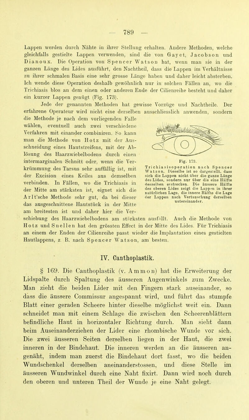 Lappen werden durch Nahte in ihrer Stellung erhalteu. Aiidere Methoden, welche gleichfalls gestielte Lappen verwenden, sind die von Gayet, Jacobson und Dianoux. Die Operation von Spencer Watson hat, wenn man sie in der ganzen Lange des Lides ausfiihrt, den Nachtheil, dass die Lappen im Verhaltnisse zu ihrer schmalen Basis eine sehr grosse Lange haben und daher leicht absterben. Ich wende diese Operation deshalb gewobnlich nur in solchen Fallen an, wo die Trichiasis bios an dem einen oder anderen Ende der Cilienreihe besteht nnd daher ein kurzer Lappen genngt (Fig. 173). Jede der genannten Methoden hat gewisse Vorziige und Nacbtheile. Der erfahrene Operateur wird nicht eine derselben ausschliesslich anwenden, sondern die Methode je nach dem vorliegenden Falle wahlen, eventuell audi zwei verschiedene Verfahren mit einander combiniren. 80 kann man die Methode von Hotz mit der Aus- schneidung eines Hautstreifens, mit der Ab- losung des Haarzwiebelbodens durch einen intermarginalen Schnitt oder, wenn die Ver- kriimmung des Tarsus sehr auffallig ist, mit der Excision eines Keiles aus demselben verbinden. In Fallen, wo die Trichiasis in der Mitte am starksten ist, eignet sich die Arlt'sche Methode sehr gut, da bei dieser das ausgeschnittene Hautstiick in der Mitte am breitesten ist und daher hier die Ver- schiebung des Haarzwiebelbodens am strirksten ausf:illt. Auch die Methode von Hotz und Snellen hat den grossten Effect in der Mitte des Lides. Fur Trichiasis an einem der Enden der Cilienreihe passt wieder die Implantation eines gestielten Hautlappens, z B. nach Spencer Watson, am besten. IV. Cantlioplastik. § 169. Die Canthoplastik (v. A mm on) hat die Erweiterung der Lidspalte durch Spaltung des ausseren Augenwinkels zum Zwecke. Man zieht die beiden Lider mit den Fingern stark auseinander, so dass die aussere Commissur angespannt wird, und fiihrt das stumpfe Blatt einer geraden Scheere hinter dieselbe moglichst weit ein. Dann schneidet man mit einem Schlage die zwischen den Scheerenblattern befindliche Haut in horizontaler Richtung durch. Man sieht dann beim Auseinanderziehen der Lider eine rhombische Wunde vor sich. Die zwei ausseren Seiten derselben liegen in der Haut, die zwei inneren in der Bindehaut. Die inneren werden an die ausseren an- genaht, indem man zuerst die Bindehaut dort fasst, wo die beiden Wundschenkel derselben aneinanderstossen, und diese Stelle im ausseren Wundwinkel durch eine Naht fixirt. Dann wird noch durch den oberen und unteren Theil der Wunde je eine Naht gelegt. Fig. 173. Tri cliiasis0perati0n nach Spencer Watson. Dieselbe ist so dargeslellt. dass sich die Lappen nicht uber die ganze Lange des Lides, sondern nur uber die eine Halfte desselben erstrecken. Die anssere Halfte des oberen Lides zeigt die Lappen in ihrer natiirlichen Lage, die innere Halfte die Lage der Lappen nach Vertauschung derselben untereinander.