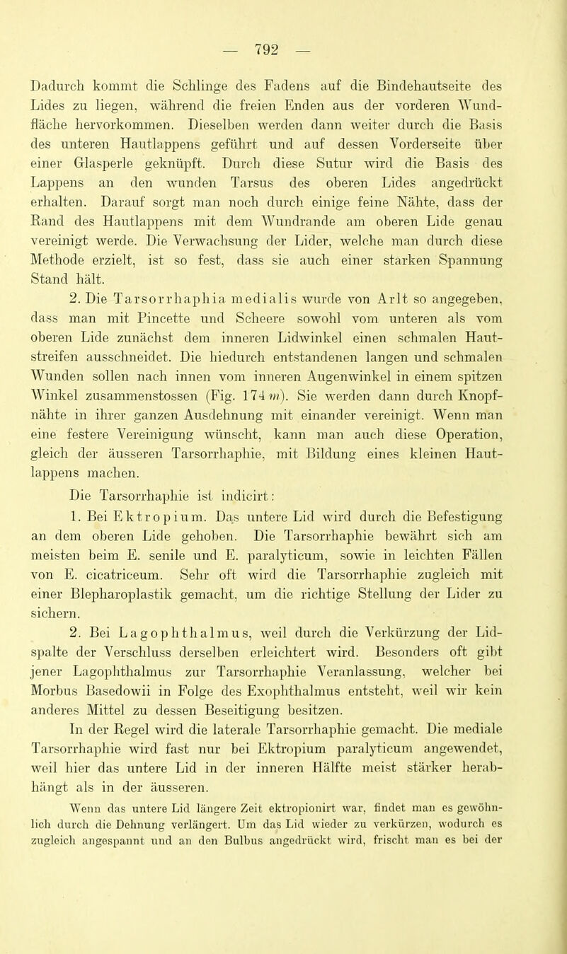 Dadurch kommt die Schlinge des Fadens auf die Bindehautseite des Lides zu liegen, wahrend die freien Enden aus der vorderen Wund- fliiclie hervorkommen. Dieselben werden dann weiter durch die Basis des unteren Hautlappens gefllhrt und auf dessen Vorderseite iiber einer Glasperle gekniipft. Durcli diese Sutur wird die Basis des Lappens an den wunden Tarsus des oberen Lides angedriickt erhalten. Darauf sorgt man noch durch einige feine Nahte, dass der Rand des Hautlappens mit dem Wundrande am oberen Lide genau vereinigt werde. Die Verwaclisung der Lider, welche man durch diese Methode erzielt, ist so fest, dass sie auch einer starken Spannung Stand halt. 2. Die Tarsorrhaphia medialis wurde von Arlt so angegeben, dass man mit Pincette und Scheere sowohl vom unteren als vom oberen Lide zunachst dem inneren Lidwinkel einen schmalen Haut- streifen ausschneidet. Die hiedurch entstandenen langen und schmalen Wunden sollen nach innen vom inneren Augenwinkel in einem spitzen Winkel zusammenstossen (Fig. 174 w). Sie werden dann durch Knopf- nahte in ihrer ganzen Ausdehnung mit einander vereinigt. Wenn man eine festere Vereinigung wunscht, kann man auch diese Operation, gleich der ausseren Tarsorrhaphie, mit Bildung eines kleinen Haut- lappens machen. Die Tarsorrhaphie ist indicirt: 1. Bei Ektropium. Das untere Lid wird durch die Befestigung an dem oberen Lide gehoben. Die Tarsorrhaphie bewiihrt sich am meisten beim E. senile und E. paralyticum, sowie in leichten Fallen von E. cicatriceum. Sehr oft wird die Tarsorrhaphie zugieich mit einer Blepharoplastik gemaclit, um die richtige Stellung der Lider zu sichern. 2. Bei Lagophthalmus, weil durch die Verkiirzung der Lid- spalte der Verschluss derselben erleichtert wird. Besonders oft gibt jener Lagophthalmus zur Tarsorrhaphie Veranlassung, welcher bei Morbus Basedowii in Folge des Exophthalmus entsteht, weil wir kcin anderes Mittel zu dessen Beseitigung besitzen. In der Kegel wird die laterale Tarsorrhaphie gemacht. Die mediale Tarsorrhaphie wird fast nur bei Ektropium paralyticum angewendet, weil hier das untere Lid in der inneren Halfte meist starker herab- hiingt als in der ausseren. Wemi das untere Lid liingere Zeit ektropioiiirt war, findet man es gewohn- lich durch die Dehnung verliingert. Um das Lid wieder zu verkurzen, wodurch es zugieich angespannt und an den Bulbus angedi'i\ckt wird, frischt, man es bei der