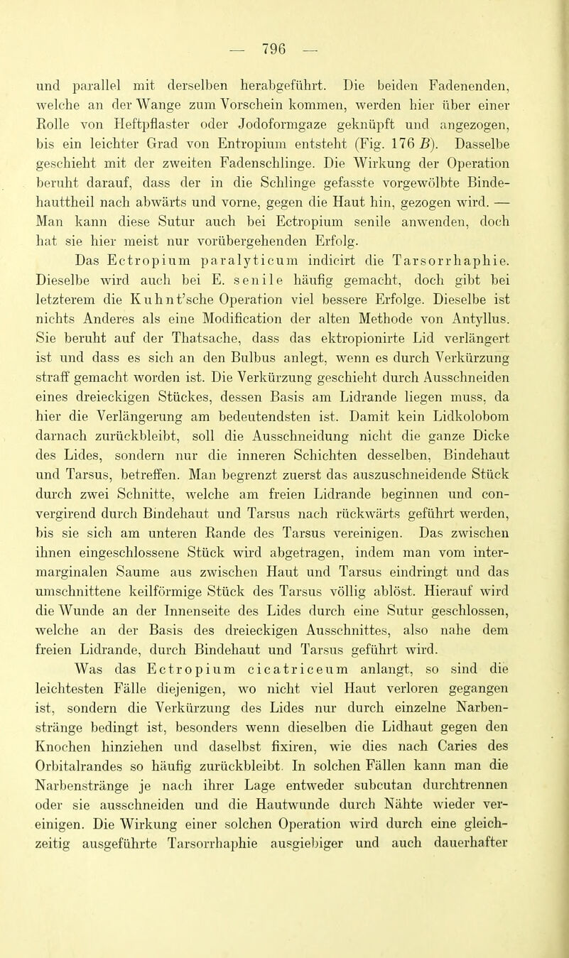 und parallel mit derselben herabgefuhrt. Die beiden Fadenenden, welche an der Wange zum Vorschein kommen, werden hier ilber einer Rolle von Heftpflaster oder Jodoformgaze gekniipft und angezogen, bis ein leichter Grad von Entropium entsteht (Fig. 176 5). Dasselbe geschiebt mit der zweiten Fadenschlinge. Die Wirkung der Operation beruht darauf, dass der in die Sclilinge gefasste vorgewolbte Binde- hauttheil nach abwarts und vorne, gegen die Haut bin, gezogen wird. — Man kann diese Sutur auch bei Ectropium senile anwenden, doch hat sie hier meist nur voriibergehenden Erfolg. Das Ectropium paralyticum indicdrt die Tarsorrhaphie. Dieselbe wird auch bei E. senile haufig gemaeht, doch gibt bei letzterem die Kuhnt'sche Operation viel bessere Erfolge. Dieselbe ist nichts Anderes als eine Modification der alten Methode von Antyllus. Sie beruht auf der Thatsache, dass das ektropionirte Lid verlangert ist und dass es sich an den Bulbus anlegt, wenn es durch Verkiirzung straff gemaeht worden ist. Die Verkiirzung geschieht durch Ausschneiden eines dreieckigen Stiickes, dessen Basis am Lidrande liegen muss, da hier die Verlangerung am bedeutendsten ist. Damit kein Lidkolobom darnach zuriickbleibt, soli die Ausschneidung nicht die ganze Dicke des Lides, sondern nur die inneren Schichten desselben, Bindehaut und Tarsus, betreffen. Man begrenzt zuerst das auszuschneidende Stiick durch zwei Schnitte, welche am freien Lidrande beginnen und con- vergirend durch Bindehaut und Tarsus nach riickwarts gefiihrt werden, bis sie sich am unteren Rande des Tarsus vereinigen. Das zwischen ihnen eingeschlossene Stiick wird abgetragen, indem man vom inter- marginalen Saume aus zwischen Haut und Tarsus eindringt und das umschnittene keilformige Stiick des Tarsus vollig ablest. Hierauf wird die Wunde an der Innenseite des Lides durch eine Sutur geschlossen, welche an der Basis des dreieckigen Ausschnittes, also nahe dem freien Lidrande, durch Bindehaut und Tarsus gefiihrt wird. Was das Ectropium cicatriceum anlangt, so sind die leichtesten Falle diejenigen, wo nicht viel Haut verloren gegangen ist, sondern die Verkiirzung des Lides nur durch einzelne Narben- strange bedingt ist, besonders wenn dieselben die Lidhaut gegen den Knochen hinziehen und daselbst fixiren, wie dies nach Caries des Orbitalrandes so haufig zuriickbleibt. In solchen Fallen kann man die Narbenstrange je nach ihrer Lage entweder subcutan durchtrennen oder sie ausschneiden und die Hautwunde durch Niihte wieder ver- einigen. Die Wirkung einer solchen Operation wird durch eine gleich- zeitig ausgefiihrte Tarsorrhaphie ausgiebiger und auch dauerhafter