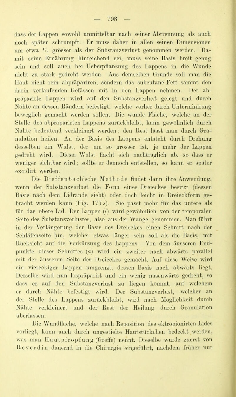 dass der Lappen sowolil unmittelbar nach seiner Abtrennung als audi noch spater schrumpft. Er muss daher in alien seinen Dimensionen um etwa Vs grosser als der Substanzverlust genommen werden. Da- mit seine Ernahrung hinreichend sei, muss seine Basis breit genug sein und soli audi bei Ueberpfianzung des Lappens in die Wunde niclit zu stark gedreht werden. Aus demselben Grunde soli man die Haut niclit rein abprapariren, sondern das subcutane Fett sammt den darin verlaufenden Gefassen mit in den Lappen nehmen. Der ab- praparirte Lappen wird auf den Substanzverlust gelegt und durcli Nalite an dessen Kandern befestigt, welclie vorher durcli Unterminirung beweglich gemacht werden sollen. Die wunde Flaclie, welche an der Stelle des abpraparirten Lappens zurlickbleibt, kann gewohnlich durch Nahte bedeutend verkleinert werden: den Rest lasst man durcli Gra- nulation heilen. An der Basis des Lappens entsteht durch Drehung desselben ein Wulst, der um so grosser ist, je mehr der Lappen gedreht wird. Dieser Wulst flacht sidi nachtraglich ab, so dass er weniger sichtbar wird; sollte er dennoch entstellen, so kann er spater excidirt werden. Die Dietfenbach'sche Methode findet dann ihre Anwendung, wenn der Substanzverlust die Form eines Dreieckes besitzt (dessen Basis nach dem Lidrande sielit) oder docli leicht in Dreieckform ge- bracht werden kann (Fig. 177.s). Sie passt mehr fiir das untere als fiir das obere Lid. Der Lappen (/) wird gewohnlich von der temporalen Seite des Substanzverlustes, also aus der Wange genommen. Man fiihrt in der Verlangerung der Basis des Dreieckes einen Schnitt nach der Schliifenseite hin, welcher etwas langer sein soil als die Basis, mit Riicksicht auf die Verkiirzung des Lappens. Von dem ausseren End- punkte dieses Schnittes («) wird ein zweiter nach abwarts parallel mit der ausseren Seite des Dreieckes gemacht. Auf diese Weise wird ein viereckiger Lappen umgrenzt, dessen Basis nach abwarts liegt. Derselbe wird nun lospraparirt und ein wenig nasenwarts gedreht, so dass er auf den Substanzverlust zu liegen kommt, auf welchem er durch Nahte befestigt wird. Der Substanzverlust, welcher an der Stelle des Lappens zuriickbleibt, wird nach Moglichkeit durch Nahte verkleinert und der Rest der Heilung durch Granulation iiberlassen. Die Wundfliiche, welche nach Reposition des ektropionirten Lides vorliegt, kann auch durch ungestielte Hautstiickchen bedeckt werden, was man Hautpfropfung (Greffe) nennt. Dieselbe wurde zuerst von Reverdin dauernd in die Chirurgie eingefiihrt, nachdem friiher nur