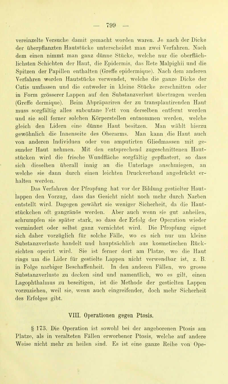 vereinzelte Versuche damit gemacht worden waren. Je nach der Dicke der iiberpflanzten Hautstiicke unterscheidet man zwei Verfahren. Nach dem einen nimmt man ganz diinne Stiicke, welche nur die oberflach- lichsten Schichten der Haut, die Epidermis, das Rete Malpighii und die Spitzen der Papillen enthalten (Greffe epidermique). Nach dem anderen Verfahren werden Hautstiicke verwendet, welche die ganze Dicke der Cutis umfassen und die entweder in kleine Stiicke zerschnitten oder in Form grosserer Lappen auf den Substanzverlust iibertragen werden (Greffe dermique). Beim Abprapariren der zu transplantirenden Haut muss sorgfaltig alles subcutane Fett von derselben entfernt werden und sie soil ferner solchen Korperstellen entnommen werden, welche gleich den Lidern eine diinne Haut besitzen. Man wahlt hierzu gewohnlich die Innenseite des Oberarms. Man kann die Haut auch von anderen Individuen oder von amputirten Gliedmassen mit ge- sunder Haut nehmen. Mit den entsprechend zugeschnittenen Haut- stiicken wird die frische A¥undflache sorgfaltig gepflastert, so dass sich dieselben iiberall innig an die Unterlage anschmiegen, an welche sie dann durcli einen leichten Druckverband angedriickt er- halten werden. Das Verfahren der Pfropfung hat vor der Bildung gestielter Haut- lappen den Vorzug, dass das Gesicht nicht noch mehr durch Narben entstellt wird. Dagegen gewiihrt sie weniger Sicherheit, da die Haut- stiickchen oft gangranos werden. Aber auch wenn sie gut anheilen, schrumpfen sie spater stark, so dass der Erfolg der Operation wieder vermindert oder selbst ganz vernichtet wird. Die Pfropfung eignet sich daher vorziiglich fiir solche Falle, wo es sich nur um kleine Substanzverluste handelt und hauptsachlich aus kosmetischen Riick- sichten operirt wird. Sie ist ferner dort am Platze, wo die Haut rings um die Lider fiir gestielte Lappen nicht verwendbar ist, z. B. in Folge narbiger Beschaffenheit. In den anderen Fallen, wo grosse Substanzverluste zu decken sind und namentlich, wo es gilt, einen Lagophthalmus zu beseitigen, ist die Methode der gestielten Lappen vorzuziehen, well sie, wenn auch eingreifender, doch mehr Sicherheit des Erfolges gibt. VHL Operationen gegen Ptosis. § 173. Die Operation ist sowohl bei der angeborenen Ptosis am Platze, als in veralteten Fallen erworbener Ptosis, welche auf andere Weise nicht mehr zu heilen sind. Es ist eine ganze Reihe von Ope-