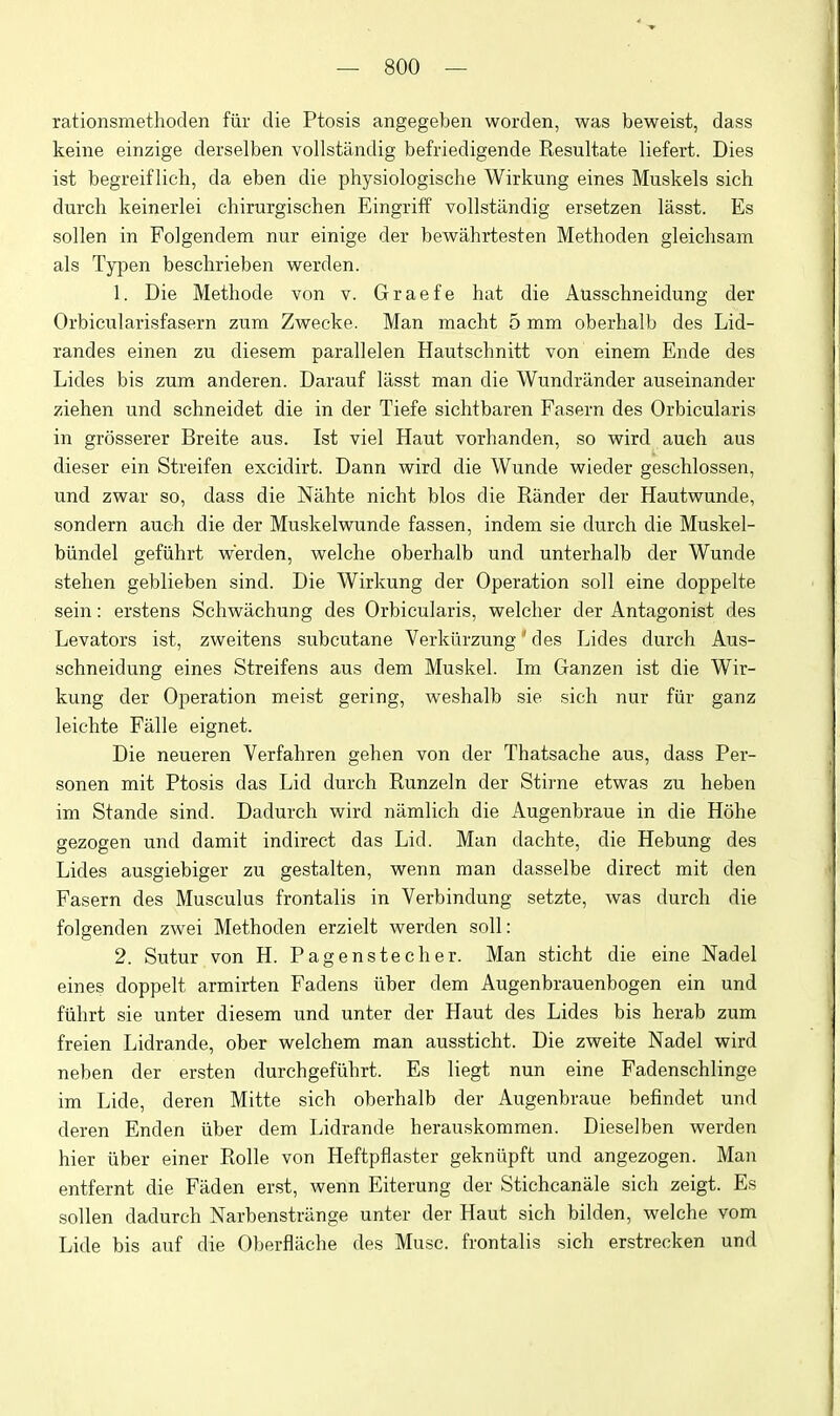 rationsmethoden fiir die Ptosis angegeben worden, was beweist, dass keine einzige derselben vollstandig befriedigende Resultate liefert. Dies ist begreif lich, da eben die physiologische Wirkung eines Muskels sich durch keinerlei chirurgischen Eingriff vollstiindig ersetzen lasst. Es sollen in Folgendem nur einige der bewahrtesten Methoden gleichsam als Typen beschrieben werden. 1. Die Methode von v. Graefe hat die Ausschneidung der Orbicularisfasern zum Zwecke. Man macht 5 mm oberhalb des Lid- randes einen zu diesem parallelen Hautschnitt von einem Ende des Lides bis zum anderen. Darauf lasst man die Wundrander auseinander Ziehen und schneidet die in der Tiefe sichtbaren Fasern des Orbicularis in grosserer Breite aus. Ist viel Haut vorhanden, so vfird auch aus dieser ein Streifen excidirt. Dann wird die Wunde vpieder geschlossen, und zwar so, dass die Nahte nicht bios die Rander der Hautwunde, sondern auch die der Muskelwunde fassen, indem sie durch die Muskel- biindel gefiihrt vperden, welche oberhalb und unterhalb der Wunde stehen geblieben sind. Die Wirkung der Operation soil eine doppelte sein: erstens Schwachung des Orbicularis, vpelcher der Antagonist des Levators ist, zweitens subcutane Verkurzung ' des Lides durch Aus- schneidung eines Streifens aus dem Muskel. Im Ganzen ist die Wir- kung der Operation meist gering, v^^eshalb sie sich nur fiir ganz leichte Falle eignet. Die neueren Verfahren gehen von der Thatsache aus, dass Per- sonen mit Ptosis das Lid durch Runzeln der Stirne etwas zu heben im Stande sind. Dadurch wird namlich die x\ugenbraue in die Hohe gezogen und damit indirect das Lid. Man dachte, die Hebung des Lides ausgiebiger zu gestalten, wenn man dasselbe direct mit den Fasern des Musculus frontalis in Verbindung setzte, was durch die folgenden zwei Methoden erzielt werden soil: 2. Sutur von H. Pagenstecher. Man sticht die eine Nadel eines doppelt armirten Fadens iiber dem Augenbrauenbogen ein und fiihrt sie unter diesem und unter der Haut des Lides bis herab zum freien Lidrande, ober welchem man aussticht. Die zweite Nadel wird neben der ersten durchgefiihrt. Es liegt nun eine Fadenschlinge im Lide, deren Mitte sich oberhalb der Augenbraue befindet und deren Enden iiber dem Lidrande herauskommen. Dieselben werden hier iiber einer Rolle von Heftpflaster gekniipft und angezogen. Man entfernt die Faden erst, wenn Eiterung der Stichcanale sich zeigt. Es sollen dadurch Narbenstriinge unter der Haut sich bilden, welche vom Lide bis auf die Oberflache des Muse, frontalis sich erstrecken und