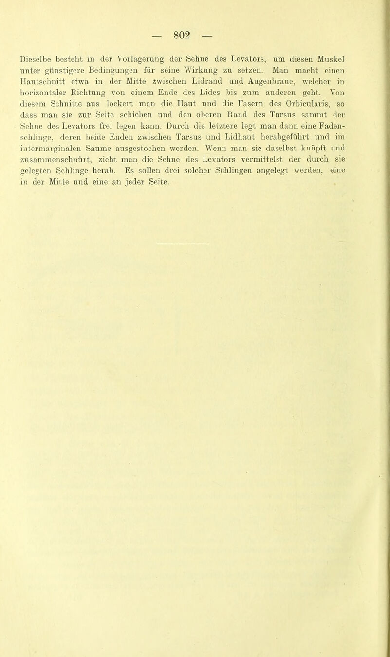 Dieselbe besteht in der Vorlagerung der Sehne des Levators, um diesen Muskel unter giinstigere Bedingungen fiir seine Wirkung zu setzen, Man macht einen Hautsclinitt etwa in der Mitte zwischen Lidrand und Augenbraue, welcher in horizontaler Eiclitung von einem Ende des Lides bis zura anderen geht. Von diesem Schnitte aus lockert man die Haut und die Fasern des Orbicularis, so dass man sie zur Seite schieben und den oberen Rand des Tarsus sammt der Sehne des Levators frei legen kann. Durch die letztere legt man dann eine Faden- schlinge, deren beide Enden zv^ischen Tarsus und Lidhaut herabgefuhrt und im intermarginalen Saume ausgestocben werden. Wenn man sie daselbst kniipft und zusammenschniirt, zieht man die Sehne des Levators vermittelst der durch sie gelegten Schlinge herab. Es sollen drei solcher Schlingen angelegt werden, eine in der Mitte und eine an jeder Seite.