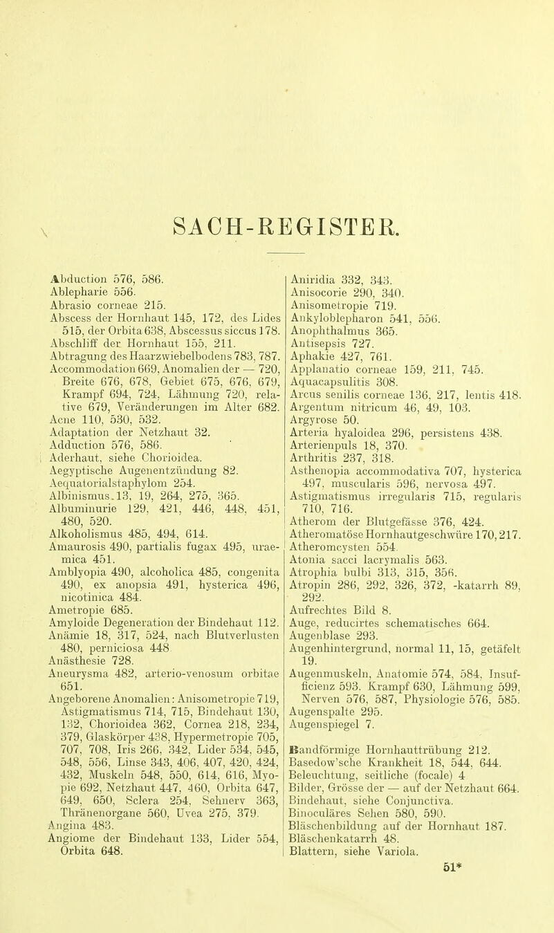 SACH-REGISTER. Abduction 576, 586. Ablepharie 556. Abrasio corneae 215. Abscess der Hornliaut 145, 172, des Lides 515, der Orbita 638, Abscessus siccus 178. Abschliff der Hornhaut 155, 211. Abtragung des Haarzwiebelbodens 783,787. Accommodation 669, Anomalieii der — 720, Breite 676, 678, Gebiet 675, 676, 679, Krampf 694, 724, Lahmuiig 720, rela- tive 679, Veranderungen im Alter 682. Acne 110, 530, 532. Adaptation der Netzhaut 32. Adduction 576, 586. Aderhaut, siehe Chorioidea. Aegyptiscbe Augenentziindung 82. Aequatorialstaphylom 254. Albinismus.l3, 19, 264, 275, 365. Albuminuric 129, 421, 446, 448, 451, 480, 520. Alkoholismus 485, 494, 614. Amaurosis 490, partialis fugax 495, urae- mica 451. Amblyopia 490, alcoholica 485, congenita 490, ex anopsia 491, hysterica 496, nicotinica 484. Ametropie 685. Amyloide Degeneration der Bindehaut 112. Anamie 18, 317, 524, nach Blutverlusten 480, perniciosa 448 Anasthesie 728. Aneurysma 482, arterio-venosum orbitoe 651. Angeborene Anomalien: Anisometropie 719, Astigmatismus 714, 715, Bindehaut 130, 132, Chorioidea 362, Cornea 218, 234, 379, Glaskorper 438, Hypermetropic 705, 707, 708, Iris 266, 342, Lider 534, 545, 548, 556, Linse 343, 406, 407, 420, 424, 432, Muskeln 548, 550, 614, 616, Myo- pie 692, Netzhaut 447, 460, Orbita 647, 649, 650, Sclera 254, Sehnerv 363, Thranenorgane 560, Uvea 275, 379. Angina 483. Angiome der Bindehaut 133, Lider 554, Orbita 648. Aniridia 332, 343. Anisocorie 290, 340. Anisometropie 719. Ankyloblepharon 541, 556. Anophthalmus 365. Antisepsis 727. Aphakic 427, 761. Applanatio corneae 159, 211, 745. Aquacapsulitis 308. Arcns senilis corneae 136, 217, lentis 418. Argentum nitricum 46, 49, 103. Argyroso 50. Arteria hyaloidea 296, persistens 438. Arterienpuls 18, 370. Arthritis 237, 318. Asthenopia accominodativa 707, hysterica 497, muscularis 596, nervosa 497. Astigmatismus irregularis 715, regularis 710, 716. Atherom der Blutgefasse 376, 424. ! Atheromatose Hornhautgeschvrure 170,217. Atheromcysten 554. Atonia sacci lacrymalis 563. Atrophia bulbi 313, 315, 356. Atropin 286, 292, 326, 372, -katarrh 89, 292. Aufrechtes Bild 8. Auge, reducirtes schematisches 664. Augeiiblase 293. Augenhintergrund, normal 11, 15, getafelt 19. Augenmuskeln, Anatomic 574, 584, Insuf- ficienz 593. Krampf 630, Lahmung 599, Nerven 576, 587, Physiologic 576, 585. Augenspalte 295. Augenspiegel 7. Bandformige Horidiauttrubung 212. Basedow'sche Krankheit 18, 544, 644. Beleuchtung, seitliche (locale) 4 Bilder, Grosse der — auf der Netzhaut 664. Bindehaut, siehe Conjunctiva. Binoculares Sehen 580, 590. Blaschenbildung auf der Hornhaut 187. Blaschenkatarrh 48. Blattern, siehe Variola. 51*