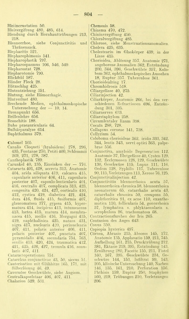 Bleiincrustation 50. Bleivergiftiing 480, 485, 614. Blendung durcli Homhaiittriibi;iigen 213, 218. Blennorrlioe, siehe Conjunctivitis und Thranensack. Blepharitis 521. Blepharophimosis 541. Blepharoplastik 797. Blepharospasmiis 106. 546, 549. Blepharostat 728. Blepharotomie 790. Blickfeld 587. Blinder Fleck 28. Blitzschlag 425. Blutentziehung 351. Blutung, siehe Hamorrhagie. Blutverhist 480. Brechende Medien, ophthalmoskopische Untersuchting der — 10, 14. Brennpunkt 656. Brillenlehre 656. Bronchitis 188. Bubo praeauricularis 64. Bulbarpai-alyse 614. Buphthalmus 379. Calomel 105. Canalis Cloqueti (hyaloideus) 278, 296, 435, Fontanae 270, Petiti 400, Schlemmii 269, 271, 278, 387. Canthoplastik 789. Carunkel 40, 135, Einsinken der — 776. Cataracta 401, 428, accreta 313, Anatomie 404, arida siliquata 419, calcarea 415, capsularis anterior 406, 411, capsularis posterior 407, capsulo-lenticularis 401, 416, centralis 407, complicata 313. 423, . congenita 420, 424, 427, corticalis 410, 412, cystica 419, diabetica 421, 424, dura 416, fluida 415, fusiformis 407, glaucomatosa 377, gypsea 415, hyper- niatura 414, incipieiis 413, intumescens 413, lactea 415, matura 414, membra- nacea 415, mollis 416, Morgagni 415, 419, naplithalinica 425, natans 431, nigra 417, nuclearis 420. perinuclearis 407, 411, polaris anterior 406, 411, polaris posterior 407, punctata 407, pyramidalis 406, secundaria 754, 763, senilis 413. 420, 424, traumatica 412, 421, 425, 426, 427, tremula 416, zonu- laris 407, 411. Cataractoperationoi 751. Catarrhus conjunctivae 43, 50, siccus 51. Cauterisation mit Gliilihitze 165, 171. mit Silberlosung 46, 49. Cavernose Geschwiilste, siehe Angiom. Centralkapselstaar 406, 407, 411. Chalazion 529, 531. Chemosis 58. Chiasma 470, 472. Chininvergiftung 450. Chloralvergiftung 485. Chlorose, siehe Menstruationsanomalien Cholera 425, 635. Cholestearin im Glaskorper 439, in der Linse 415. Chorioidea, Ablosung 357. Anatomie 271, angeborene Anomalien 362, Entziindung 200, 344, 396, Geschwiilste 357, Kolo- bom 362, ophthalmoskopisches Aussehen 18, Ruptur 357. Tuberculose 361. Chorioidealring 17. Chromhidrosis 518. Cniargefasse 40, 275. Ciliarinjection 42. Ciliarkorper, Anatomie 266, bei den ver- schiedenen Refractionen 696, Entziin- dung 301, 305. Ciliarnerven 633, Ciliarstaphylom 258. Circumlentaler Raum 398. Cocaiin 288, 728. Collapsus corneae 141. 738. Collyrium 54. Coloboma chorioideae 362. iridis 333, 342. 344, lentis 343, nervi optici 363, palpe- brae 556. Conjunctiva, amyloide Degeneration 112. Anatomie 37, Blutgefasse 40, Cysten 129. 132, Ecchymosen 128, 129. Geschwiilste 130, Geschwiire 115, Lupus 111, 116, Oedem 128, Syphilis 117, Tuberculose 90,115, Verletzungen 113, Xerose 76,125. Conjunctivalinjection 42. Conjunctivitis blennorrhoica acuta 57, blennoi'rhoica chronica 58, blennorrhoica neonatorum 65. catarrhalis acuta 43. catarrhalis chronica 50, crouposa 55. diphtheritica 91, ex acne 110, exanthe- matica 110, follicularis 54, gonorrhoica 57, lymphatica s. phlyktaenularis s. scrophulosa 96, trachomatosa 88. Contractionsfurchen der Iris 265. Contusion des Auges 643. Conus 350. Copiopia hysterica 497. Cornea, Abrasio 215, Abscess 145, 172. Anatomie 135, Applanatio 159, 211, 745. Aufhellung 161, 215, Drucktriibung 212. 381, Ektasie 219, 395, Entziindung 143. Ernahrung 280, Facette 155. 211, Fistel 160, 167, 395, Geschwiilste 234, Ge- schwiire 144, 153. Jnfiltrat 99, 143. 205, klinischeUntersuchung 140, Narben 146, 155. 161, 210, Perforation 156. Phthisis 159, Ruptur 250, Staphylom 160, 219. Triibungeu 210, Verletzungen 206,