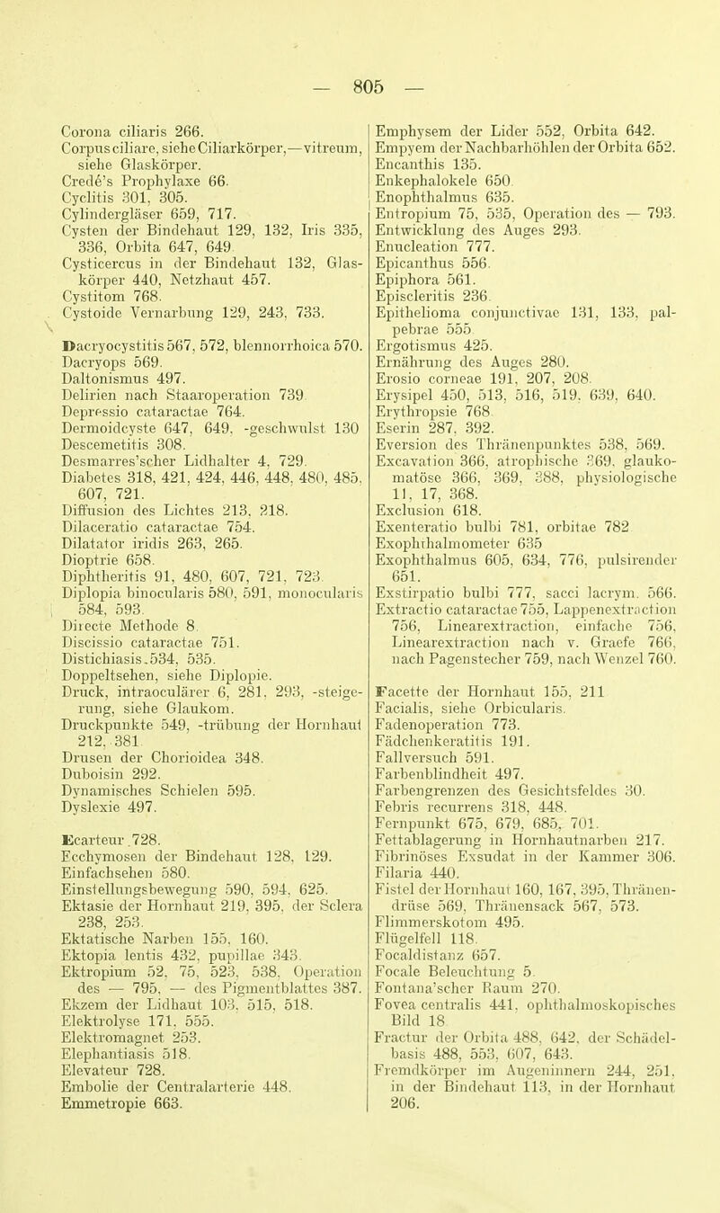 Corona ciliaris 266. Corpus ciliare, siehe Ciliarkorper,—vitrenm, siehe Glaskorper. Crede's Prophylaxe 66. Cyclitis 301. 305. Cylinderglaser 659, 717. Cysten der Bindehaut 129, 132, Iris 335, 336, Orbita 647, 649 CysticercTis in der Bindehaut 132, Glas- korper 440, Netzhaut 457. Cystitom 768. Cystoide Vernarbung 129, 243, 733. Dacryocystitis 567, 572, blennorrhoica 570. Dacryops 569. Daltonismus 497. Delirien nach Staaroperation 739 Deprfssio cataractae 764. Dermoidcyste 647, 649. -geschwulst 130 Descemetitis 308. Desmarres'srher Lidhalter 4. 729. Diabetes 318, 421. 424. 446, 448. 480, 485, 607, 721. Diffusion des Lichtes 213. 218. Dilaceratio cataractae 754. Dilatator iridis 263, 265. Dioptrie 658. Diphtheritis 91, 480, 607, 721, 723. Diplopia binocularis 580, 591, monociilaris 584, 593. Diiecte IMethode 8. Discissio cataractae 751. Distichiasis.534, 535. Doppeltsehen, siehe Diplopie. Druck, intraocularcr 6, 281, 293, -steige- rung, siehe Glaukom. Druckpunkte 549, -triibiTng der Hornhaut 212..381 Drusen der Chorioidea 348. Duboisin 292. Dynamisches Schielen 595. Dyslexie 497. Ecarteur.728. Ecchymosen der Bindehaut 128, 129. Einfachseheii 580. Einstellungsbewegung 590, 594, 625. Ektasie der Hornhaut 219, 395, der Sclera 238, 253. Ektatische Narben 155. 160. Ektopia lentis 482, pupillae 343. Ektropium 52. 75, 523. 538. Operation des — 795, — des Pigmentblattes 387. Ekzem der Lidbaut 103. 515, 518. Elektrolyse 171. 555. Elektromagnet 253. Elephantiasis 518. Elevateur 728. Erabolie der Centralarterie 448. Emmetropie 663. Emphysem der Lider 552, Orbita 642. Empyem derNachbarhohlen der Orbita 652. Encanthis 135. Enkephalokele 650. Enophthalmus 635. Entropium 75, 535, Operation des — 793. Entwicklung des Auges 293. Enucleation 777. Epicanthus 556. Epiphora 561. Episcleritis 236. Epithelioma conji^nctivao 131, 133, pal- pebrae 555 Ergotismus 425. Ernahrung des Auges 280. Erosio corneae 191, 207, 208. Erysipel 450, 513, 516, 519, 639, 640. Erythropsie 768. Eserin 287. 392. Eversion des Thrjinenpunktes 538, 569. Excavation 366, atrophische 369. glauko- matose 366, 369, 388, physiologische 11, 17, 368. Exclusion 618. Exenteratio bulbi 781, orbitae 782 Exophihalmometer 635 Exophthalmus 605, 634, 776, pulsirender 651. Exstirpatio bulbi 777, sacci lacrym. 566. Extractio cataractae 755, Lappencxtraction 756, Linearextraction, einfache 756, Linearextraction nach v. Graefe 766, nach Pagenstecher 759, nach Wenzel 760. Facette der Hornhaut 155, 211 Facialis, siehe Orbicularis. Fadenoperation 773. Fadchenkeratitis 191. Fallversuch 591. Farbenblindheit 497. Farbengrenzen des Gesichtsfeldes 30. Febris recurrens 318, 448. Fernpunkt 675, 679, '685, 701. Fettablagerung in Hornhautnarbeii 217. Fibrinoses Exsudat in der Kammer 306. Filaria 440. Fistel der Hornhaut 160, 167, 395, Thraneu- driise 569, Thranensack 567, 578. Flimmerskotom 495. Fliigelfell 118. Focaldistanz 657. Focale Belcuchtung 5. Fontana'scher llaum 270. Fovea centralis 441. ophtliahnoskopisches Bild 18 Fractur der Orbita 488, 642, der Schadel- basis 488, 553, 607, 643. Fiemdkorper im Augeninnern 244, 251. in der Bindehaut 113, in der Hornhaut 206.