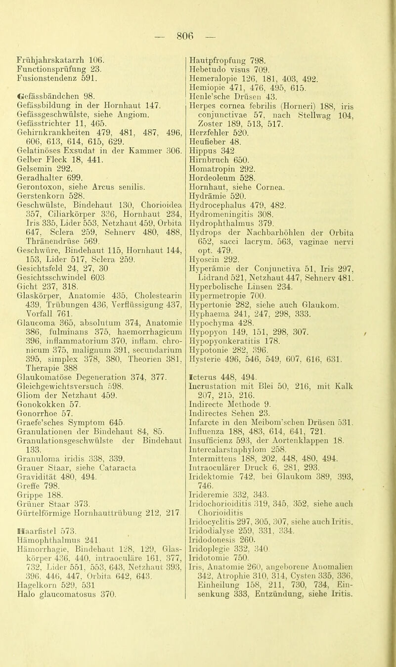 Friihjahrskatarrli 106. Functionspriifung 23. Fusionstendenz 591. CJefassbandchen 98. Gefasgbildniig in der Hornhaut 147. Gefassgeschwiilste, siehe Aiigiom. Gefasstrichter 11, 465. Gehirnkrankheiten 479, 481, 487. 496, 606, 613, 614, 615, 629. Gelatinoses Exsndat in der Kammer 306. Gelber Fleck 18, 441. Gelsemin 292. Geradhalter 699. Gerontoxon, siehe Arcus senilis. Gerstenkorn 528. Geschwiilste, Bindehant 130, Chorioidea 357, Ciliarkoiper 336, Hornhaut 234, Iris 335, Lider 553, Netzhant 459, Orbita 647, Sclera 259, Sehnerv 480, 488, Thranendrtise 569. Geschwiire, Bindehaut 115, Hornhaut 144, 153, Lider 517, Sclera 259. Gesichtsfeld 24, 27, 30 Gesichtsscliwindel 603 Gicht 237, 318. Glaskorper, Anatomie 435, Cholestearin 439, Trilbungen 436, Verfliissigung 437, Vorfall 761. Glaucoma 365, absolutum 374, Anatomie 386, fulminans 375, haemorrhagicum 396, inflammatorium 370, iiiflam. cbro- nicum 375, nialignuni 391, secundarium 395, simplex 378, 380, Theorien 381, Therapie 388 GlaukomatSse Degeneration 374, 377. Gleichgewichtsversuch 598. Gliom der Netzhaut 459. Gonokokken 57. Gonorrhoe 57. Graefe'sches Symptom 645. Granulationen der Bindehaut 84, 85. Granulationsgeschwillste der Bindehaut 133. Granuloma iridis 338, 339. Grauer Staar, siehe Cataracta Graviditat 480, 494. Greffe 798. Grippe 188. Griiner Staar 373. Giirtelformige Hornhauttrubung 212. 217 Haarfistel 573. Hamophthalmus 241. Hamorrhagie, Bindehaut 1:^8. 129, Glas- korper 436, 440. intraocnliire 161, 377, 732, Lider 551, 553. 643, Netzhaut 393, 396. 446, 447. Orbita 642, 643. Uagelkorn 529, 531 Halo glaucomatosus 370. Hautpfropfung 798. Hebetudo visus 709. Hemeralopie 126, 181, 403, 492. Hemiopie 471, 476, 495, 615. Henle'sche Driiseii 43. Herpes cornea febrilis (Horneri) 188, iris conjunctivae 57. nach Stellwag 104, Zoster 189, 513, 517. Herzfehler 520. Heufieber 48. Hippus 342 Hirnbruch 650. Homatropin 292. Hordeoleum 528. Hornhaut, siehe Cornea. Hydramie 520. Hydrocephalus 479, 482. Hydromeningitis 308. Hydrophthalmus 379. Hydrops der Nachbarhohlen der Orbita 652, sacci lacrym. 563, vaginae nervi opt. 479. Hyoscin 292. Hyperamie der Conjunctiva 51, Iris 297, Lidrand 521, Netzhaut 447, Sehnerv 481. Hyperbolische Linsen 234. Hypermetropic 700. Hypertonic 282, siehe auch Glaukom. Hyphaema 241, 247, 298, 333. Hypochyma 428. Hypopyon 149, 151, 298, 307. Hypopyonkeratitis 178. Hypotonic 282, 396. Hysferie 496, 546, 549, 607, 616, 631. Icterus 448, 494. Incrustation mit Blei 50, 216, mit Kalk 207, 215, 216. Indirecte Methode 9. Indirectes Sehen 23. Infarcte in den Meibomschen Drusen 531. Influenza 188, 483, 614, 641, 721. Insufficienz 593, der Aortenklappen 18. Intercalarstaphylom 258. Intermittens 188, 202, 448, 480, 494. Intraocularer Druck 6, 281, 293. Iridektomie 742. bei Glaukom 389, 393, 746. Irideremie 332, 343. Iridochorioiditis 319, 345, 352, siehe audi Chorioiditis Iridocyclitis 297, 305, 307, siehe auch Iritis. Iridodialyse 259, 331. 334. Iridodonesis 260. Iridoplegic 332, 340 Iridotomie 750. Iris, Anatomie 260, aiigeliorene Anomalien 342, Atrophic 310, 314, Cysten 335, 336, Eiidieilung 158, 211, 730, 734, Ein- senkung 333, Entziindung, siehe Iritis.