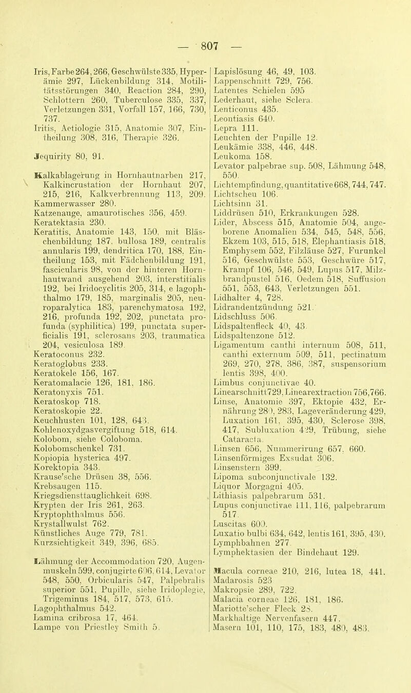 Iris, Farbe 264,266, Geschwiilste 335, Hyper- amie 297, Liickenbildung 314, Motili- ta+sstorungen 340, Reaction 284, 290, Schlottern 260, Tuberciilose 335, 337, Verletzungen 331, Vorfall 157, 166, 730, 737. Iritis, Aetiologie 315, Anatomie 307, Eiii- theilung 308. 316, Therapie 326. .lequirity 80, 91. Kalkablage'ruiig in Hornhantnarben 217, ^ Kalkincrustation der Hornhaut 207, 215, 216, Kalkverbrennung 113, 209. Kammerwasser 280. Katzenauge, amaurotisches 356, 459. Keratektasia 230. Keratitis, Anatomie 143, 150, niit Blas- chenbildung 187, bullosa 189, centralis annularis 199, dendritica 170, 188, Ein- theilung 153, mit Fiidchenbildung 191, fascicularis 98, von der hinteren Horn- hautwand ausgehend 203. interstitialis 192, bei Iridocyclitis 205, 314, e lagoph- tlialmo 179, 185, raarginalis 205, neu- roparalytica 183, parenchymatosa 192, 216, profunda 192, 202, punctata pro- funda (syphilitica) 199, punctata super- ficialis 191, sclerosans 203, traumatica ; 204, vesiculosa 189. Keratoconus 232. Keratoglobus 233. Keratokele 156, 167. Keratomalacie 126, 181. 186. Keratonyxis 751. Keratoskop 718. Keratoskopie 22. Keuchhusten 101, 128, 643. Kohlenoxydgasvergiftung 518, 614. Kolobom, siehe Coloboma. Kolobomschenkel 731. Kopiopia hysterica 497. Korektopia 343. Krause'sclie Driisen 38, 556. Krebsaugen 115. Kriegsdiensttauglichkeit 698. Krypten der Iris 261, 263. Kryptophthalmus 556. Krystallwulst 762. Kiinstliches Auge 779, 781. Kurzsichtigkeit 349, 396, 685. L.a.hmung der Accommodation 720, Augen- muskeln 599, conjugirte6'16. 614, Leva!or 548, 550, Orbicularis 547, Palpebralis superior 551. Pupillo, siche Iridoplogio, Trigeminus 184, 517, 573. 615. Lagophthalmus 542. Lamina cribrosa 17. 464. Lampe von Pi'iostley Smith 5. Lapislosung 46, 49, 103. Lappenschnitt 729, 756. Latentes Schielen 595 Lederhaut, siehe Sclera. LenticoniTs 435. Leontiasis 640. Lepra 111. Leuchten der Pupille 12. Leukamie 338, 446, 448. Leukoma 158. Levator palpebrae sup. 508, Lahmung 548. 550. Lichlempfindung, quantitative 668,744,747. Lichtscheu 106. Lichtsinn 31. Liddriisen 510, Erkrankuugen 528. Lider, Abscess 515, Anatomie 504, ange- borene Anomalien 534, 545, 548, 556, Ekzem 103, 515, 518, Elephantiasis 518, Emphysem 552, Filzlause 527, Furunkel 516, Geschwiilste 553, Geschwiire 517, Krampf 106, 546, 549, Lupus 517, Milz- brandpustel 516, Oedem 518, Suffusion 551, 553, 643, Verletzungen 551. Lidhalter 4, 728. Lidrandentziindung 521.' Lidschluss 506. Lidspaltenfleck 40, 43. Lidspaltenzone 512. Ligamentum canthi internum 508, 511, canthi externum 509, 511, pectinatum 269, 270, 278, 386, 387, suspensorium lentis 398, 400. Limbus conjunctivae 40. Linearschnitt729,Linearextractioii 756,766, Linse, Anatomie 397, Ektopie 432, Er- nahrung 280, 283, Lageveriinderung 429. Luxation 161. 395, 430, Sclerose 398. 417, Subln.N;ation 4'i9, Triibung, siehe Cataract a. Linsen 656, Nummerirung 657, 660. Linsenformiges Exsudat 306. Linsenstern 399. Lipoma subconjunctivale 132. Liquor Morgagni 405. Lithiasis palpebrarum 531. Lupus conjunctivae 111, 116, palpebrarum 517. Luscitas 60D. Luxatio bulbi 634, 642, lentis 161, 395. 430. Lymplibahnen 277. Lymphektasien der Bindehaut 129. Macula corneae 210, 216, lutea 18. 441. Madarosis 523 Makropsie 289, 722. Malacia corneae 126. 181. 186. Mariotte'scher Fleck 2S. Markhaltige Nervenfasern 447. Maseru 101, 110, 175, 183, 480, 483.