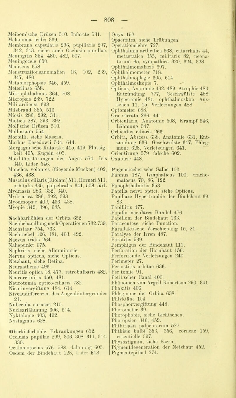 Meibom'sche Drusen 510, Infarcte 531. Melanoma iridis 339. Membrana capsulavis 296, papillaris 297, 342, 343, siehe audi Occlusio papillae. Meningitis 354, 480, 482, 607. Meningocele 650. Meniscus 658. Menstruationsanomalien 18. 102, 239, 347, 480. Metamorphopsie 346. 459. iMeterlinse 658. Mikrophthalmus 364, 70S. Mikropsie 289. 722. Militardieiist 698. Milzbrand 355, 516. Miosis 286, 292, 341. Miotica 287, 293, 392. Moll'sclie Diiisen 510. Molluscum 554. Morbilli, siehe Masern. Morbus Basedowii 544, 644. Morgagiii'sche Katarakt 415, 419, Fliissig- keit 405, Kugeln 405. Motilitatsstorungen des Auges 574, Iris 340, Lider 546. Moaches volantes (fliegende Miicken) 402, 436, 438. Musculus ciliaris(Riolaiii) 511, Horneri511, orbitalis 635, palpebralis 841, 508, 551. Mydriasis 286, 332, 340. Mydriatica 286, 292, 393 Myodesopsie 402, 436, 438. Myopie 349, 396, 685. Blachbarliohleii der Orbita 652. Nachbehandlung iiach Operationen 732,739. Nachstaav 754, 768. Nachtnebel 126, 181, 403. 492. Naevus iridis 264. Nahepunkt 675. Nephritis, siehe Albuminurie. Nervus opticus, siehe Opticas. Netzhaut, siehe Retina. Neurasthenie 496. Neuritis optica 18, 477, retrobulbaris 482. Neuroretinitis 450, 481. Neurotomia optico-ciliaris 782. Nicotinvergiftung 484, 614. Niveaudifferenzen des Augenhintergrundos 21. Nubecula corneae 210. Nuclearlahmung 606, 614. Nyktalopie 403, 492. Nystagmus 628. Oberkieferhohle. Erkraiikungen 652. Occlusio papillae 299, 306, 308, 311, ;!14. 330. Oculomotorius 576. 58S, -lahmung (JO.')- Oedem der Bindehant 128, Lider 518. Onyx 152. Opacitates, siehe Triibungen. Operationslehre 727. Ophthalmia arthritica 368, catarrhalis 44, metastatica 855, militaris 82, neona- torum 65, sympathica 820, 324, .828. Ophthalmomalacie 397. Ophthalmometer 718. Ophthalmoplegie 605, 614. Ophthalmoskopie 7. Opticus, Anatomie 462. 489, Atrophic 486, Entziindung 777, Geschwiilste 488, Hyperamie 481, ophthalmoskop. Aus- sehen 11, 15, Verletzungeu 488 Optometer 688. Ora serrata 266, 441. Orbicularis, Anatomie 508, Krampf 546, Lahmung 547 Orbiculus ciliaris 266. Orbita, Abscess 638, Anatomie 631, Ent- ziindung 636, Geschwiilste 647, Phleg- mone 628, Verletzungeu 641. Orientirung 579, falsche 602. Oxalurie 448. Pagenstecher'sche Salbe 102. Pannus 187, lymphaticus 100, tracho- matosus 70, 86, 122. Panophthalmitis 853. Papilla nervi optici, siehe Opticus. Papillare Hypertrophie der Bindehaut 69, 83. Papillitis 477. Papillo-maculares Biindel 476. Papillom der Bindehaut 133. Paracentese, siehe Punction. Parallaktische Verschiebung 15, 21. Paralyse der Irren 487. Parotitis 569. Pemphigus der Bindehaut 111. Perforation der Hornhaut 156. Perforirende Verletzungeu 240. Perimeter 27. Periostitis orbitae 636. Peritomie 91. Petit'scher Canal 400. Philnomen von Argyll Robertson 290, 341. Phakitis 406. Phlegmone der Orbita 638. Phlykiane 104. Phosphorvergiftung 448. Photometer 30. Photophobie, siehe Lichtscheu. Photopsien 846, 459. Phthiriasis palpe])rarum 527. Phthisis bulbi 35.'i, 356, corneae 159, essentielle 897. Physostigniin. siehe Eserin. Pigmentdegeneration der Netzhaut 452. Pigmentepithel 274.