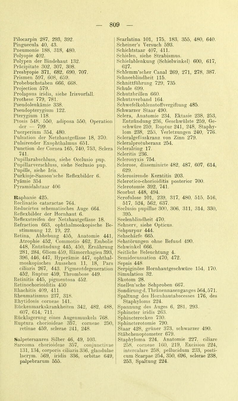 Pilocarpin 287, 293, 392. Pinguecula 40, 43. Pneumonie 188, 318, 480. Polyopie 402. Polypen der Bindehaut 132. Pracipitate 302, 307, 308. Presbyopie 371, 682, 690. 707. Prismen 597, 608, 659. Probebuchstaben 666, 668. Projection 579. Prolapsus iridis, siehe Irisvorfall. Prothese 779, 781. Pseudolenkamie 338. Pseudopterygium 122. Pterygium 118. Ptosis 548, 550, adiposa 550, Operation der — 799. Puerperium 354, 480. Pulsation der Netzhautgefasse 18, 370. Pulsirender Exoplithalmus 651. Punction der Cornea 165, 740, 753, Sclera 741. Pupillarabschluss, siehe Occlusio pup. Pupillarverschluss, siehe Seclusio pup. Pupille, siehe Iris. Purkinje-Sanson'sche Reflexbilder 6. Pyamie 354 Pyramidalstaar 406 Kaphanie 425. Reclinatio cataractae 764. Reducirtes schematisches Auge 664. Reflexbilder der Hornhaut 6. Reflexstreifen der Netzhautgefasse 18. Refraction 663, ophthalmoskopische Be- stimmung 12, 19, 22. Retina, Abhebung 455, Anatomie 441, Atrophie 452, Commotio 462, Embolic 448, Entziindung 445, 450, Ernahrung 281, 284, Gliom 459, Hamorrhagien 393^, 396, 446, 447, Hyperamie 447, ophthal- moskopisches Aussehen 11, 18, Pars ciliaris 267, 443, Pigmentdegeneration 452, Ruptur 459, Thrombose 449. Retinitis 445, pigmentosa 452. Retinochorioiditis 450 Rhachitis 409, 411. Rheumatismus 237, 318. Rhytidosis corneae 141. Rilckenmarkskrankheiten 342, 482. 488, 607, 614, 711. Riicklagerung eines Augenmuskels 768. Ruptura chorioideae 357, corneae 250, retinae 459, sclerae 241, 248. Salpetersaures Silber 46, 49, 103. Sarcoma chorioideae 357, conjunctivae 131, 134, corporis ciliaris 336. glandulae lacrym. 569, iridis 336, orbitae 649, palpebrarum 555. Scarlatina 101, 175, 183. 355, 480, 640. Scheiner's Versuch 593. Schichtstaar 407, 411. Schielen, siehe Strabismus. Schielablenkung (Schielwinkel) 600, 617, 627. Schlemm'scher Canal 269, 271, 278, 387. Schneeblindheit 115. Schnittfiihrung 729, 735^ Schule 699. Schutzbrillen 660. Schutzverband 164, Schwefelkohlenstoffvergiftung 485, Schwarzer Staar 490. Sclera, Anatomie 234, Ektasie 238, 253, Entziindung 236, Geschwiilste 259, Ge- schwiire 259, Ruptur 241, 248, Staphy- lom 238, 253, Verletzungen 240, 776. Scleralgefiisskranz von Zinn 279. Scleralprotuberanz 254. Scleralring 17. Scleritis 236. Scleronyxis 754. Sclerose, disseminirte 482, 487, 607, 614, 629. Sclerosirende Keratitis 203. Sclerotico-chorioiditis posterior 700, Sclerotomie 392, 741. Scorbut 448, 494. Scrofulose 101, 239, 317, 480. 515, 516, 517, 524, 562, 637. Seclusio pupillae 300, 306, 311, 314, 330, 395. Seelenblindheit 470. Sehnerv, siehe Opticus. Sehpurpur 444. Sehscharfe 665. Sehstorungen ohne Refund 490. Sehwinkel 666. Seitliche Beleuchtung 4. Semidecussation 470, 472. Sepsis 448 Serpiginose Hornhautgeschwiire 154, 170. Simulation 32. Skotom 28. Snellen'sche Sehproben 667. Sondirung d. Thranennasenganges 564,571. Spaltung des Hornhautabscesses 176, des Staphyloms 224. Spannung des Auges 6, 281, 293. Sphincter iridis 263. Sphincterecken 730. Sphincterotomie 790. Staar 428, griiner 373, schwarzer 490. Stabchenoptometer 679. Staphyloma 224. Anatomie 227. ciliare 258, corneae 160, 219, Excision 224, intercalare 258, pellucidum 233, posti- cum Scarpae 254, 350, 696, sclerae 238, 253, Spaltung 224.