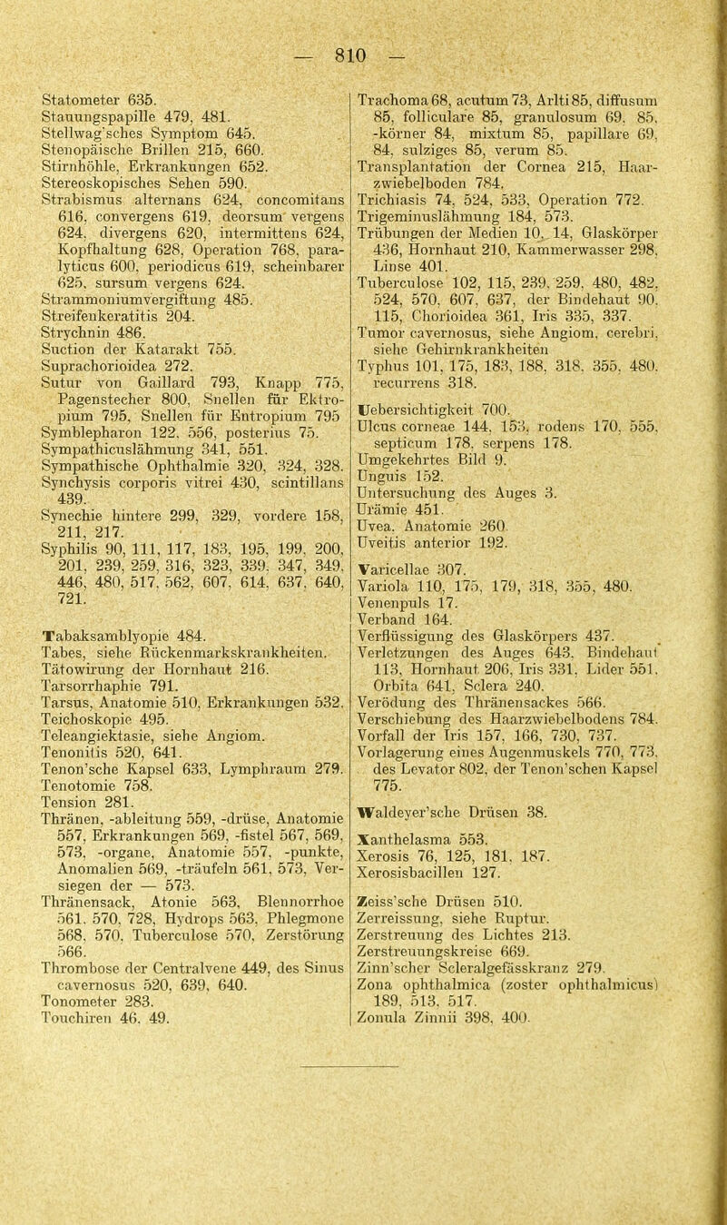 Statometer 635. Stauungspapille 479, 481. Stellwag'sches Symptom 645. Steiiopaische Brillen 215, 660. Stirnhohle, Erkrankungen 652. Stereoskopisches Sehen 590. Strabismus alternans 624, concomitans 616, convergens 619, deorsum vergens 624, divergens 620, intermittens 624, Kopfhaltung 628, Operation 768, para- lyticus 600, periodicus 619, scheinbarer 625. sursum vergens 624. Strammoniumvergiftung 485. Streifenkeratitis 204. Strychnin 486. Suction der Katarakt 755. Suprachorioidea 272. Sutur von Gaillard 793, Knapp 775, Pagenstecher 800, Snellen fixr Ektro- pium 795, Snellen fiir Entropium 795 Symblepharon 122. 556, posterius 75. Sympathiciislahmung 341, 551. Sympathische Ophthalmie 320, 324, 328. Synchysis corporis vitrei 430, scintillans 439. Synechie hintere 299, 329, vordere 158, 211, 217. Syphilis 90, 111, 117, 183, 195, 199, 200, 201, 239, 259, 316, 323, 339. 347, 349. 446, 480, 517, 562, 607, 614, 637, 640, 721. Tabaksamblyopie 484. Tabes, siehe Ruckenmarkskrankheiten. Tatowirung der Hornhaut 216. Tarsorrhaphie 791. Tarsus, Anatomie 510, Erkrankungen 532. Teichoskopie 495. Teleangiektasie, siehe Angiom. Tenonifis 520, 641. Tenon'sche Kapsel 633, Lymphraum 279. Tenotomie 758. Tension 281. Thranen, -ableitung 559, -driise, Anatomie 557, Erkrankungen 569, -fistel 567, 569, 573, -organe, Anatomie 557, -punkte, Anomalien 569, -traufeln 561, 573, Ver- siegen der — 573. Thranensack, Atonie 563, Blennorrhoe 561. 570. 728, Hydrops 563, Phlegmone 568, 570. Tuberculose 570, Zerstorung 566. Thrombose der Centralvene 449, des Sinus cavernosus 520, 639, 640. Tonometer 283, Toxachiren 46, 49. Trachoma 68, acutum73, Arlti85, diffusum 85, follicuiare 85, granulosum 69. 85, -korner 84, mixtum 85, papillare 69, 84, sulziges 85, verum 85. Transplantation der Cornea 215, Haar- zwiebelboden 784. Trichiasis 74, 524, 533, Operation 772. Trigeminuslahmung 184, 573. Triibungen der Medien 10, 14, Glaskorper 436, Hornhaut 210, Kammerwasser 298, Linse 401. Tuberculose 102, 115, 239, 259, 480, 482, 524, 570, 607, 637, der Bindehaut 90. 115, Chorioidea 361, Iris 335, 337. Tumor cavernosus, siehe Angiom, cerebri, siehe Gehirnkiankheiten Typhus 101, 175, 183, 188, 318. 355, 480. recurrens 318. Uebersichtigkeit 700. Ulcus corneae 144, 153, rodens 170, 555. septicum 178, serpens 178. Umgekehrtes Bild 9. Unguis 152. Untersuchung des Auges 3. Uramie 451. Uvea. Anatomie 260. Uveitis anterior 192. Varicellae 307. Variola 110, 175, 179, 318, 355, 480. Venenpuls 17. Verband 164. Verfliissigung des Glaskorpers 437. Verletzungen des Auges 643. Bindehaul 113. Hornhaut 206, Iris 331. Lider 551. Orbita 641, Sclera 240. Verodung des Thranensackes 566. Verschiebung des Haarzwiebelbodens 784. Vorfall der Iris 157, 166, 730, 737. Vorlagerung eines Augenmuskels 770, 773. des Levator 802, der Tenon'schen Kapsel 775. Waldeyer'sche Drusen 38. Xanthelasma 553. Xerosis 76, 125, 181, 187. Xerosisbacillen 127. Zeiss'sche Drusen 510. Zerreissung, siehe Ruptur. Zerstreuung des Lichtes 213. Zerstreuungskreise 669. Zinn'scher Scleralgefiisskranz 279. Zona ophthalmica (zoster ophthalmicus) 189, 513. 517. Zonula Zinnii 398, 400.
