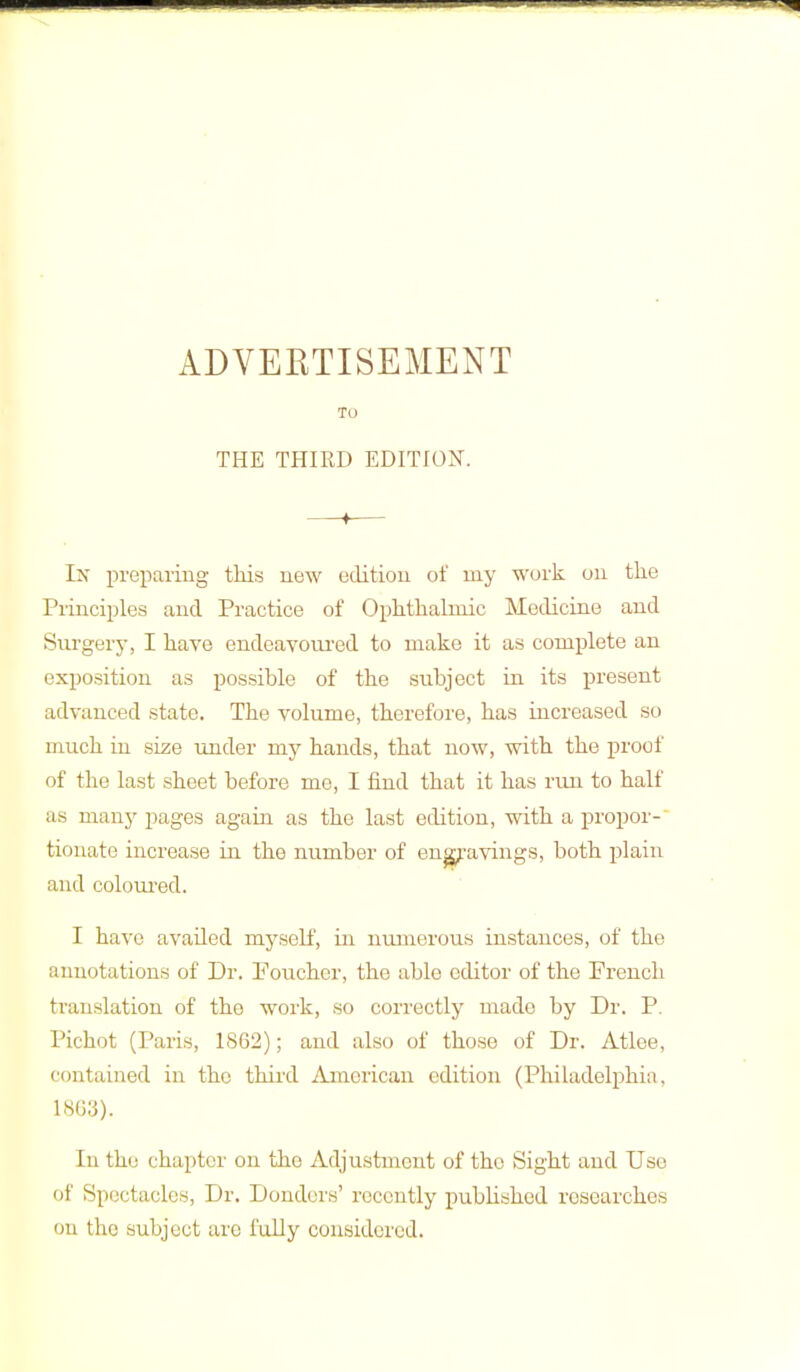 To THE THIRD EDITION. Ix preparing this new edition of my work on the Principles and Practice of Ophthalmic Medicine and Surgery, I have endeavoured to make it as complete an exposition as possible of the subject in its present advanced state. The volume, therefore, has increased so much iu size under my hands, that now, with the proof of the last sheet before me, I find that it has run to half as many pages again as the last edition, with a propor- tionate increase in the number of engravings, both plain and coloured. I have avaded myself, in numerous instances, of the annotations of Dr. Eoucher, the able editor of the French translation of the work, so correctly made by Dr. P. Pichot (Paris, 1862); and also of those of Dr. Atlee, contained in the third American edition (Philadelphia. 1863). In the chapter on the Adjustment of the Sight and Use of Spectacles, Dr. Donders' recently published researches on the subject are fully considered.