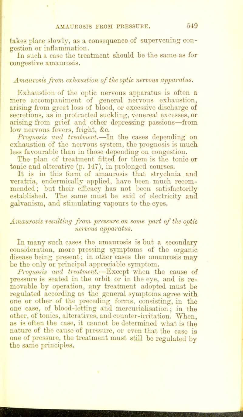 takes place slowly, as a consequence of supervening con- gestion or inflammation. In such a case the treatment should be the same as for congestive amaurosis. Amaurosis from exhaustion of the optic nervous apparatus. Exhaustion of the optic nervous apparatus is often a mere accompaniment of general nervous exhaustion, arising from great loss of blood, or excessive discharge of secretions, as in protracted suckling, venereal excesses, or arising from grief and other depressing passions—from low nervous fevers, fright, &c. Prognosis and treatment.—In the cases depending on exhaustion of the nervous system, the prognosis is much less favourable than in those depending on congestion. The plan of treatment fitted for them is the tonic or tonic and alterative (p. 147), in prolonged courses. It is in this form of amaurosis that strychnia and veratria, endermically applied, have been much recom- mended ; but their efficacy has not been satisfactorily established. The same must be said of electricity and galvanism, and stimulating vapours to the eyes. Amaurosis resulting from pressure on some part of the optic nervous apparatus. In many such cases the amaurosis is but a secondary consideration, more pressing symptoms of the organic disease being present; in other cases the amaurosis may bo the only or principal appreciable symptom. Prognosis and treatment.—Except when the cause of pressure is seated in the orbit or in the eye, and is re- movable by operation, any treatment adopted must be regulated according as the general symptoms agree with one or other of the preceding forms, consisting, in the one case, of blood-letting and mercurialisation; in the other, of tonics, alteratives, and counter-irritation. When, as is often the case, it cannot be determined what is the nature of the cause of pressure, or even that the case is one of pressure, the treatment must still be regulated by the same principles.