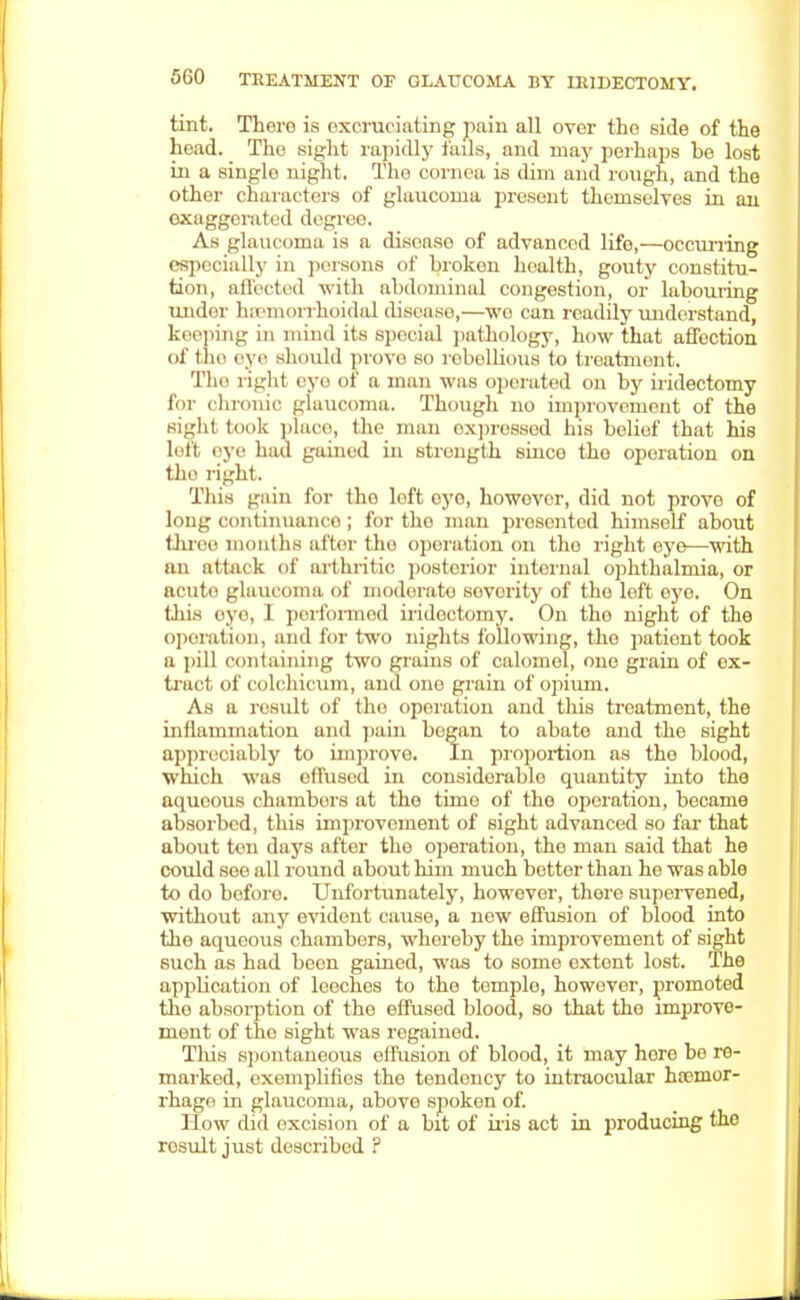 tint. There is excruciating pain all over the side of the head. The sight rapidly fails, and may perhaps be lost in a single night. The cornea is dim and rough, and the other characters of glaucoma present themselves in an exaggerated degree. As glaucoma is a disoaso of advanced life,—occurring especially in persons of broken health, gouty constitu- tion, affected with abdominal congestion, or labouring under haemorrhoids! disoaso,—we can readily understand, keeping in mind its spocial pathology, how that affection of the eye should prove so rebellious to treatment. The right rye of B man was operated on by iridectomy for chronic glaucoma. Though no improvement of the Bight took place, the man expressed his belief that his loft eye had gained in strength siuce the oporation on tho right. This gain for tho loft oyo, howovcr, did not provo of long continuance ; for the man presented hirnself about throo months after tho operation on tho right eye—with an attack of arthritic posterior internal ophthalmia, or acuto glaucoma of modorato severity of the left eye. On thi.s eye, 1 performed iridectomy. On the night of the oporation, and for two nights following, the pationt took a pill containing two grains of calomel, one grain of ox- tract of colchicum, and one grain of opium. As a result of tho operation and this treatment, the inflammation and pain began to abate and tho sight appreciably to improve. In proportion as tho blood, which was effused in considorablo quantity into the aqueous chambers at the time of the oporation, became absorbed, this improvement of sight advanced so far that about ton days after tho operation, the man said that he could see all round about him much better than he was able to do before Unfortunately, however, there supervened, without any evident cause, a new effusion of blood into the aqueous chambers, whereby the improvement of sight such as had boon gained, was to some extent lost. The application of leeches to tho temple, however, promoted tho absorption of the effused blood, so that the improve- ment of tho sight was regained. This spontaneous effusion of blood, it may hore be re- marked, exemplifies the tendency to intraocular haemor- rhage in glaucoma, above spoken of. How did excision of a bit of iris act in producing the rosult just described ?
