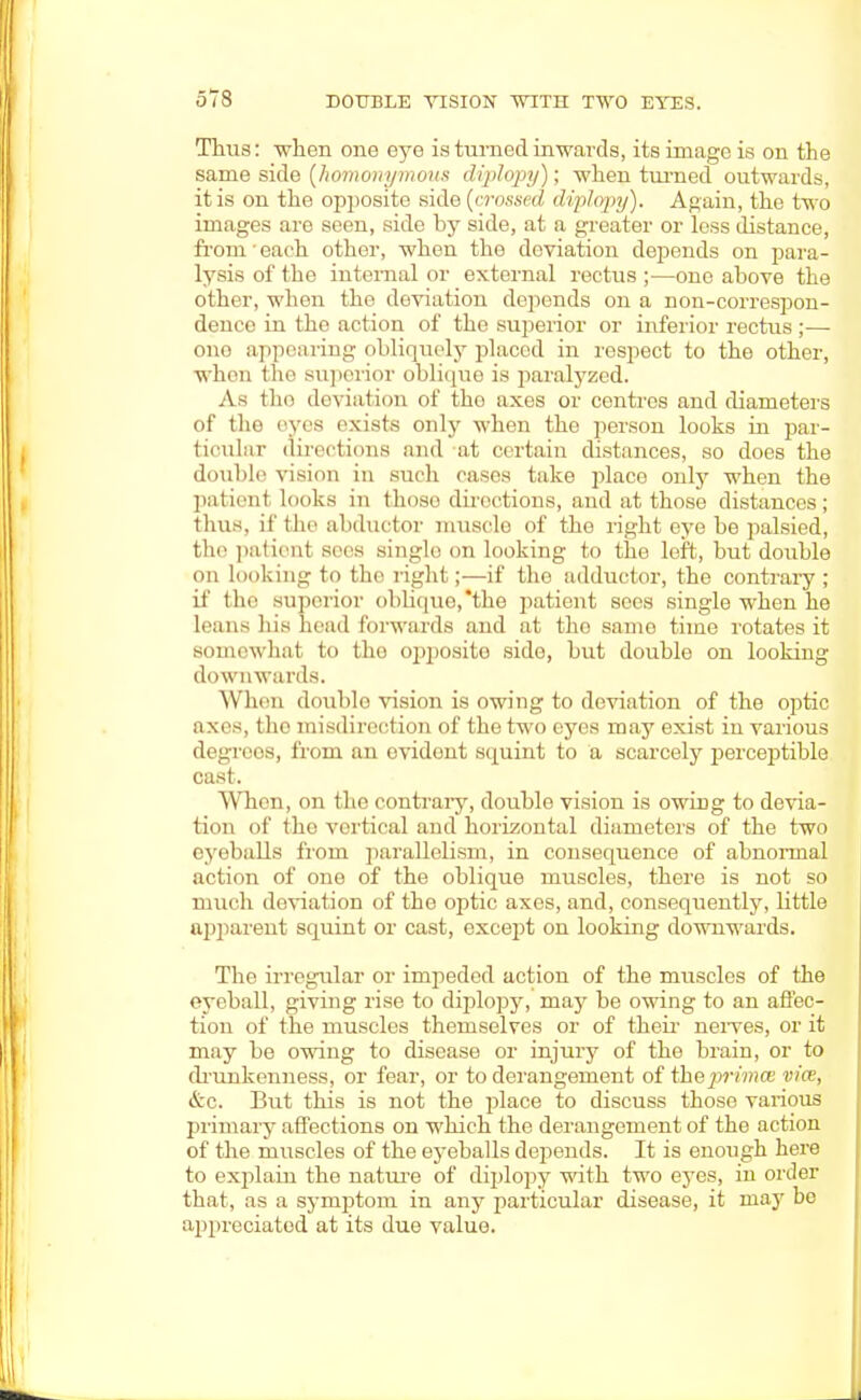 Thus: when one eye is turned inwards, its image is on the same side (homonymous diplopy); -when turned outwards, it is on the opposite side (crossed diplopy). Again, the two images are seen, side by side, at a greater or less distance, from' each other, when the deviation depends on para- lysis of the internal or external rectus ;—one above the other, when the deviation depends on a non-correspon- dence in the action of the superior or inferior rectus ;— ono appearing obliquely placed in respect to the other, when the superior oblique is paralyzed. As tlm deviation of the axes or centres and diameters of the eyes exists only when the person looks in par- ticular directions and at certain distances, so does the double vision in such cases take place only when the patient looks m (hose directions, and at those distances; thus, if the abductor muscle of the right eye be palsied, the patient sees single on looking to the left, but double on looking to the right;—if the adductor, the contrary ; it' the superior ol>lu|iio,*tbe patient sees single when he leans his head forwards and at the same time rotates it somewhat to the opposite side, but double on looking downwards. When double vision is owing to deviation of the optic axes, tho misdirection of the two eyes may exist in various degrees, from an ovidont squint to a scarcely perceptible cast. When, on the contrary, double vision is owing to devia- tion of the vortical and horizontal diameters of the two eyeballs from parallelism, in consequence of abnormal action of one of the oblique muscles, there is not so much deviation of the optic axes, and, consequently, little apparent squint or cast, except on looking downwards. The irregular or impeded action of the muscles of the eyeball, giving rise to diplopy, may be owing to an affec- tion of the muscles themselves or of their nerves, or it may be owing to disease or injury of the brain, or to drunkenness, or fear, or to derangement of thejpnwice vice, &c. But this is not the place to discuss those various primary affections on which the derangement of tho action of the muscles of the eyeballs depends. It is enough here to explain the nature of diplopy with two eyes, in order that, as a symptom in any particular disease, it may be appreciated at its due value.