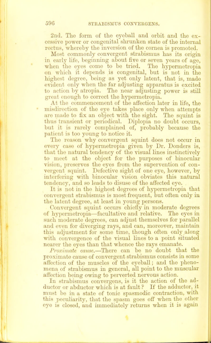 2nd. The form of the eyeball and orbit and the ex- cessive power or congenital shrunken state of the internal rectus, whereby the inversion of the cornea is promoted. Most commonly convergent strabismus has its origin in early life, beginning about five or seven years of age, when the eyes come to be tried. The hypennetrojtia on which it depends is congenital, but is not in the highest degree, being as yet only latent, that is, made endenl only when the far adjusting apparatus is excited to action by atropia. The near adjusting power is still great enough to correct the hypormetropia. At the commencement of tho affection later in life, the misdirection of tho eye takes place only when attempts are mado to fix an object with tho sight. Tho squint is thus transient or periodical. Diplopia no doubt occurs, but it is rarely complained of, probably because the patient is too young to notice it. The reason why convergent squint does not occur in every case of hypermetropia given by Dr. Donders is, thai the datura] tendency of the visual lines instinctively to meet at tho object for tho purposes of binocular vision, preserves the eyes from the supervention of con- vergent squint. Dofectivo sight of one eye, however, by interfering with binocular vision obviates this natural tendency, and so leads to disuso of tho affected eye. It is not in tho highest degrees of hypormetropia that convergent strabismus is most frequent, but often only in tin' Latent degree, at least in young persons. Convergent squint occurs chiefly in moderate degrees of hypennotropia—facultative and relative. The eyes in such moderate degrees, can adjust themselves for parallel and oven for diverging rays, and can, moreover, maintain this adjustment for some time, though often only along with convergence of the visual lines to a point situated nearer the eyes than that whence the rays emanate. Proximate cause.—There can be no doubt that the proximate cause of convergent strabismus consists in some affection of the muscles of the eyeball; and the pheno- mena of strabismus in general, all point to the muscular affection being owing to perverted nervous action. In strabismus convergens, is it the action of the ad- ductor or abductor which is at fault ? li the adductor, it must be in a state of tonic spasmodic contraction, with this peculiarity, that the spasm goes off when the other eye is closed, and iininediatety returns when it is again