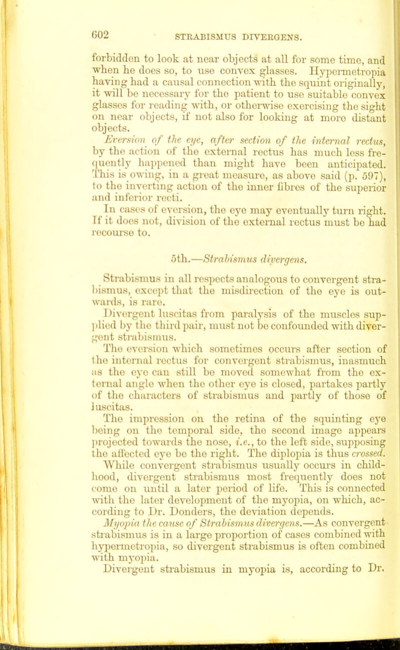 C02 forbidden to look at near objects at all for some time, and when he does so, to use convex glasses. Hypermetropia having had a causal connection with the squint originally, it will be necessary for the patient to use suitable convex glasses for reading with, or otherwise exercising the sight on near objects, if not also for looking at moro distant objects. Eversim of the eye, after section of the internal rectus, by the action of the external rectus has much less fre- quently happened than might have been anticipated. This is owing, in a great measure, as above said (p. 5!)7), to tho inverting action of tho inner librcs of the superior ami inferior reeli. In cases of cversion, tho eye may eventually turn right. If it does not, division of the external rectus must be had rocourso to. 5th.—Stra h isinus diver gen s. Strabismus in all respects analogous to convergent stra- bismus, except that tho misdirection of the eye is out- wards, is rare. Divergent luscitas from paralysis of tho muscles sup- plied by the third pair, must not bo confounded with diver- gent strabismus. Tho eversion which sometimes occurs after section of the interna] rectus for convergent strabismus, inasmuch as tin? eye ran still be moved somewhat from the ex- ternal angle when the other eye is closed, partakes partly of the characters of strabismus and partly of those of 1 uscitas. Tho impression on tho retina of tho squinting eye being on the temporal side, the second image appears projected towards the noso, i.e., to the left side, supposing tho affected eye be tho right. Tho diplopia is thus crossed. While convergent strabismus usually occurs in child- hood, divergent strabismus most frequently does not come on until a later period of life. This is connected with the later development of the myopia, on which, ac- cording to Dr. Bonders, the deviation depends. Myopia the cause of Strabismus dvoergens,—As convergent strabismus is in a large proportion of cases combined with hypermetropia, so divergent strabismus is often combined with myopia. Divergent strabismus in myopia is, according to Dr.