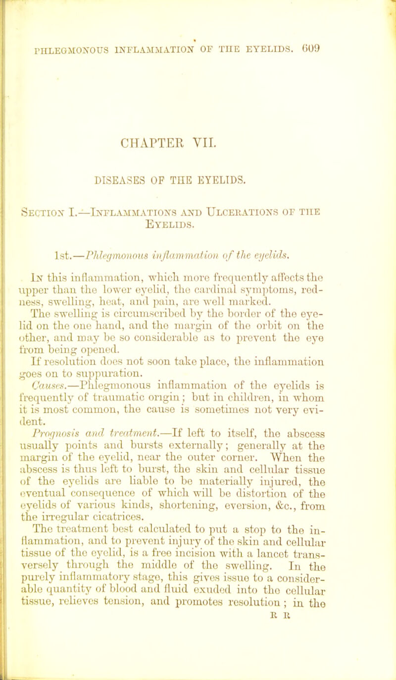 CHAPTER VII. DISEASES OF THE EYELIDS. Section I.—Inflammations and Ulcerations of the Eyelids. 1st.—Phlegmonous inflammation of the eyelids. In this inflammation, which more frequently affects the upper than the lower eyelid, the cardinal symptoms, red- ness, swelling-, heat, and pain, arc well marked. The swelling is circumscribed by the border of the eye- lid on the one hand, and the margin of the orbit on the other, and may be so considerable as to prevent the eye from being opened. If resolution does not soon take placo, the inflammation g;oes on to suppuration. Causes.—Phlegmonous inflammation of the eyelids is frequently of traumatic origin; but in children, in whom it is most common, the cause is sometimes not very evi- dent. Prognosis and treatment.—If left to itself, the abscess usually points and bursts externally; generally at the margin of the eyelid, near the outer corner. When the abscess is thus left to burst, the skin and cellular tissue of the eyelids are liable to be materially injured, the eventual consequence of which will be distortion of the eyelids of various kinds, shortening, aversion, &c, from the irregular cicatrices. The treatment best calculated to put a stop to the in- Hammation, and to prevent injury of the skin and cellular tissue of the eyelid, is a free incision with a lancet trans- versely through the middle of tho swelling. In the purely inflammatory stage, this gives issue to a consider- able quantity of blood and fluid exuded into tho cellular tissue, relieves tension, and promotes resolution ; in the