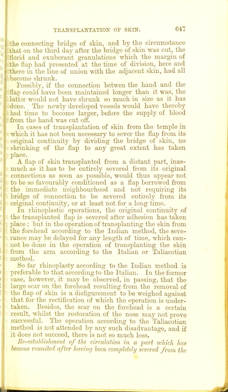 the connecting bridge of skin, and by the circumstance . I that on the third day after the bridge of skin was cut, the 'florid and exuberant granulations which the margin of „5 ;hhe flap had presented at the time of division, here and  .-/there in the line of union with the adjacent skin, had all .'become shrunk. Possibly, if the connection betwen the hand and the flap could have been maintained longer than it was, the 1: I latter would not have shrunk so much in size as it has 5 done. The newly developed vessels would have thereby i had time to become larger, before the supply of blood I ; from the hand was cut off. In cases of transplantation of skin from the temple in '; which it has not been necessary to sever the flap from its original continuity by dividing the bridge of skin, no  ■ shrinking of the flap to any great extent has taken place. A flap of skin transplanted from a distant part, inas- much as it has to be entirely severed from its original 1 connections as soon as possible, woidd thus appear not 'j : to be so favourably conditioned as a flap borrowed from ' the immediate neighbourhood and not requiring its 1 bridge of connection to be severed entirely from its ? i original continuity, or at least not for a long time. In rhinoplastic operations, the original continuity of ; ' the transplanted flap is severed after adhesion has taken ' ; place ; but in the operation of transplanting the skin from : ; the forehead according to the Indian method, the seve- ■ ; ranee may be delayed for any length of time, which can- not be done in the operation of transplanting the skin 1 : from the arm according to the Italian or Taliacotian ! method. So far rhinoplasty according to the Indian method is '< preferable to that according to the Italian. In the former i case, however, it maybe observed, in passing, that the i large scar on the forehead resulting from the removal of the flap of skin is a disfigurement to be weighed against that for the rectification of which the operation is under- taken. Besides, the scar on the forehead is a certain result, whilst the restoration of the nose may not prove successful. The operation according to the TaUacotian method is not attended by any such disadvantage, and if it does not succeed, there is not so much loss. Re-establishment of the circulation, in a part which has become reunited after having been completely severed from the