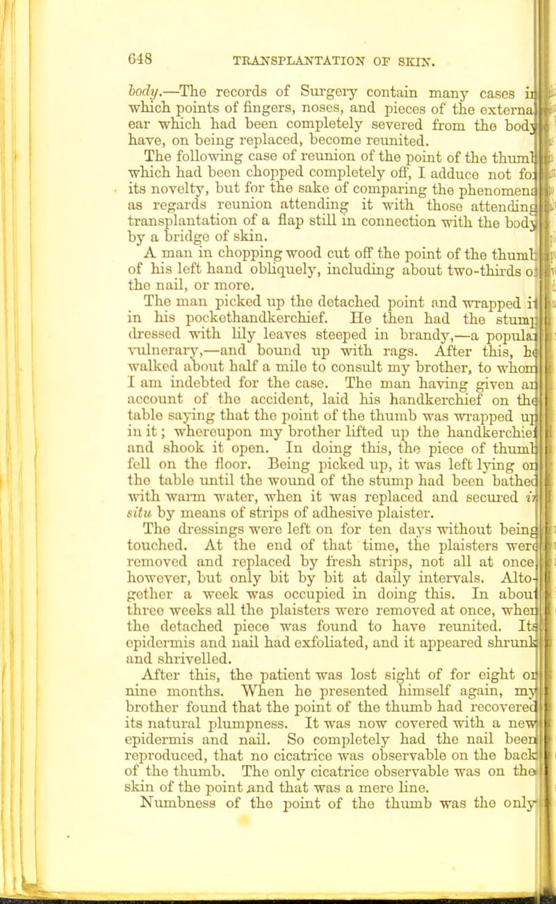 hody.—The records of Surgery contain many cases in which points of fingers, noses, and pieces of the external ear which had been completely severed from the bodj have, on being replaced, become reunited. The following case of reunion of the point of the thuml which had been chopped completely off, I adduce not foil its novelty, but for the sake of comparing the phenomenal as regards reunion attending it with those attending transplantation of a flap still in connection with the bodj by a bridge of skin. A man in chopping wood cut off the point of the thumb of his left hand obliquely, including about two-thirds ol tho nail, or more. The man picked up the detached point and wrapped rl in his pockethandkerchief. He then had tho stunmll dressed with lily leaves steeped in brandy,—a populai 11 vulnerary,—and bound up with rags. After this, h<| I walked about half a mile to consult my brother, to whonJII I am indebted for the case. The man having given anil account of tho accident, laid his handkerchief on thai J table saying that the point of the thumb was wrapped uml in it; whereupon my brother lifted up the handkerchieill and shook it open. In doing this, the piece of thumqll fell on tho floor. Being picked up, it was left lying odll tho table until the wound of the stump had been batheqll with warm water, when it was replaced and secured inVl situ by means of strips of adhesive plaister. Tho dressings were left on for ten days without beinall touched. At tho end of that time, the plaisters werqffl removed and replaced by fresh strips, not all at onceljl however, but only bit by bit at daily intervals. Alto-ljl gother a week was occupied in doing this. In abouill thrco weeks all the plaisters were removed at once, whei)[| the detached piece was found to have reunited. ItaH epidermis and nail had exfoliated, and it appeared shrunlail and shrivelled. After this, tho patient was lost sight of for eight on J nine months. When he presented himself again, mjjil brother found that the point of the thumb had recoveredll its natural plumpness. It was now covered with a newl|l epidermis and nail. So completely had the nail beenjll reproduced, that no cicatrice was observable on the backjj of the thumb. The only cicatrice observable was on the>| skin of the point .and that was a mere line. Numbness of tho point of the thumb was the only!