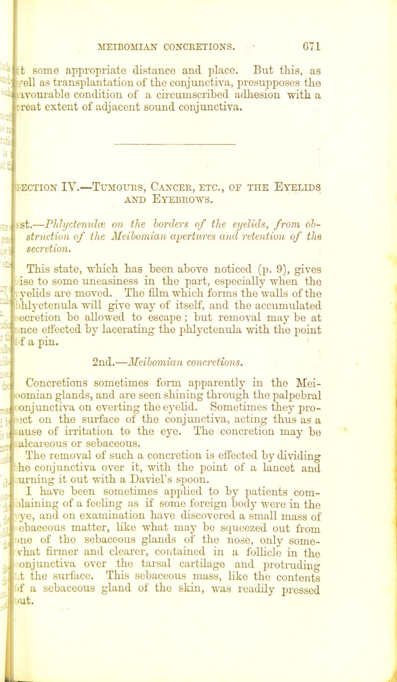 it some appropriate distanco and place. But this, as i yell as transplantation of the conjunctiva, presupposes the ^ avourable condition of a circumscribed adhesion with a :reat extent of adjacent sound conjunctiva. iieni 1611 alii at U section iv.—tumotjrs, cancer, etc., of the eyelids and Eyebrows. •1.-st.—Phlyctenules on the horders of the eyelids, from 6b- «,]( struction of the Meibomian apertures and retention of the j[ secretion. :a This state, which has been above noticed (p. 9), gives : ise to some uneasiness in the part, especially when the T,' r>yelids ai'e moved. The film which forms the walls of the * liihlyctenula will give way of itself, and the accumulated . ■ ecretion be allowed to escape; but removal may be at :nee effected by lacerating the phlyctenula with the point :,'f If apin. 2nd.—Meibomia n concretions. ijjf Concretions sometimes fomi apparently in tho Mei- «iomian glands, and are seen shining through the palpebral conjunctiva on everting the eyelid. Sometimes they pro- \\ :-3ct on the surface of the conjunctiva, acting thus as a ::, ;ause of irritation to the eye. The concretion may bo alcareous or sebaceous. ,j The removal of such a concretion is effected by dividing he conjunctiva over it, with the point of a lancet and i urning it out with a Daviel's spoon. I have been sometimes applied to by patients com- ,i darning of a fccUng as if some foreign body were in tho i 'ye, and on examination have discovered a small mass of ebaceous matter, like what may bo squeezed out from CX une of tho sebaceous glands of the nose, only some- vhat firmer and clearer, contained in a follicle in the .•. :onjunctiva over the tarsal cartilage and jDrotrading I ,t the surface. This sebaceous mass, like tho contents 6f a sebaceous gland of the skin, was readily pressed .ut.