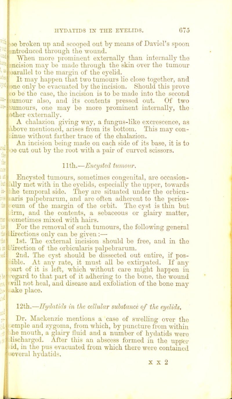 ; ig broken up and scooped out by means of Daviel's spoon > ntroduced through the wo and. When more prominent externally than internally the i ncision may be made through the skin oyer the tumour uirallel to the margin of the eyelid. It may happen that two tumours Lie close together, and •>nc only be evacuated by the incision. Should this prove io be tho case, the incision is to be made into the second ;umour also, and its contents pressed out. Of two Mimoui's, one may be more prominent internally, the 'ither externally. A chalazion giving way, a fungus-like excrescence, as ibove mentioned, arises from its bottom. This may con- inue without farther trace of the chalazion. An incision being made on each side of its base, it is to )e cut out by the root with a pair of curved scissors. 11th.—Encysted tumour. Encysted tumours, sometimes congenital, are occasion- tlly met with in the eyelids, especially the upper, towards . he temporal side. They are situated under the orbicul- aris palpebrarum, and arc often adherent to the perios- eum of the margin of the orbit. The cyst is thin but . inn, and the contents, a sebaceous or glairy matter, ' sometimes mixed with hairs. For the removal of such tumours, the following general I Lirections only can be given:— 1st. The external incision should be free, and in tho lirection of the orbicularis palpebrarum. 2nd. The cyst should be dissected out entire, if pos- sible. At any rate, it must all be extirpated. If any part of it is left, which without care might happen in U ■ -egard to that part of it adhering to the bone, the wound vill not heal, and disease and exfoliation of the bone may .ake place. 12th.—Hydatids in the cellular substance of the eyelids. Dr. Mackenzie mentions a case of swelling over the .emple and zygoma, from which, by puncture from within he mouth, a glairy fluid and a number of hydatids were Lischarged. After this an abscess formed in the upper id, in the pus evacuated from which there were contained leveral hydatids. x x 2 m