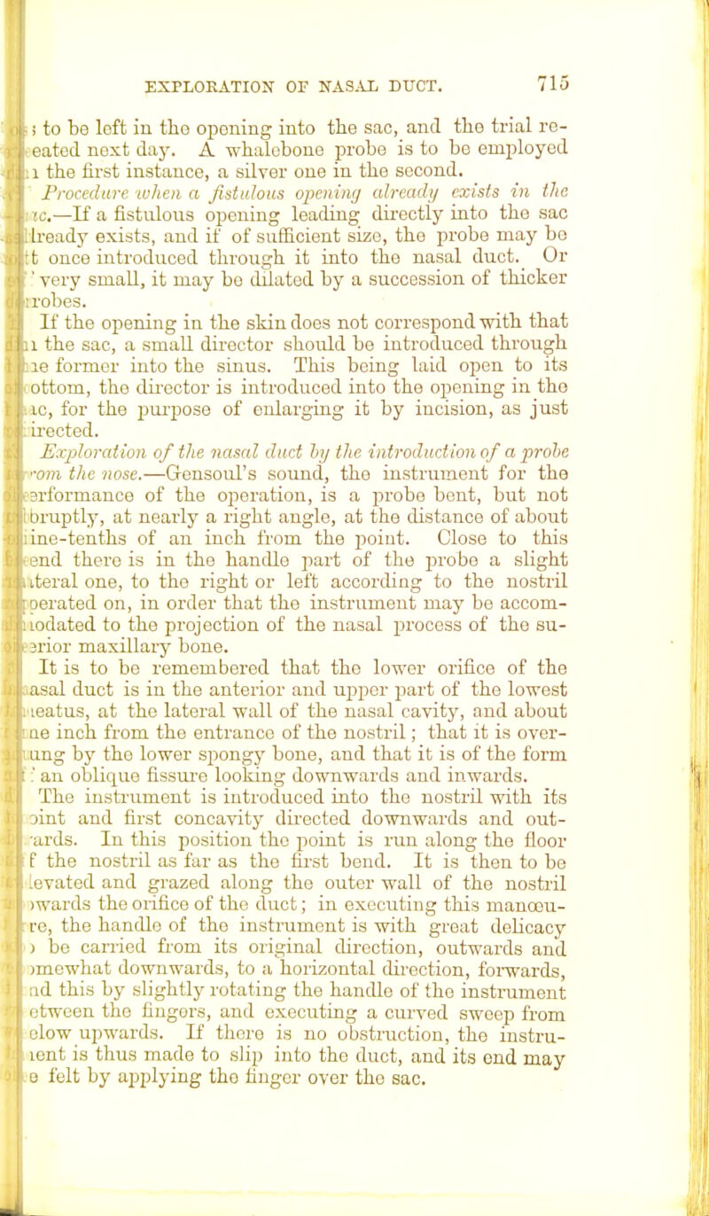 i to be left in the opening into the sac, and the trial re- eated next day. A whalebone probe is to be employed : i the first instance, a silver one in the second. Procedure when a fistulous opening already exists in the ac,—If a fistulous opening leading directly into the sac heady exists, and if of sufficient size, the probe may be :t once introduced through it into the nasal duct. Or ' very small, it may bo dilated by a succession of thicker : robes. If the opening in the skin does not correspond with that 1 the sac, a small director should be introduced through le former into the sinus. This being laid open to its ottom, the director is introduced into the opening in the ic, for the purpose of enlarging it by incision, as just irected. Exploration of the nasal duct by the introduction of a probe •vm the nose.—Gensoul's sound, the instrument for the erformance of the operation, is a probe bent, but not Druptly, at nearly a right angle, at the distance of about ine-tenths of an inch from the point. Close to this end there is in the handle part of the probe a slight iteral one, to the right or left according to the nostril Derated on, in order that the instrument may be accom- odated to the projection of the nasal process of the su- srior maxillary bone. It is to be remembered that the lower orifice of the asal duct is in the anterior and upper part of the lowest leatus, at the lateral wall of the nasal cavity, and about ae inch from the entrance of the nostril; that it is over- ling by the lower spongy bone, and that it is of the form ;' an oblique fissure looking downwards and inwards. The instrument is introduced into the nostril with its Dint and first concavity directed downwards and out- •ards. In this position the point is run along the floor f the nostril as far as the first bend. It is then to be levated and grazed along the outer wall of the nostril wards the orifice of the duct; in executing this manoou- re, the handle of the instrument is with great delicacy ) be carried from its original direction, outwards and >mewhat downwards, to a horizontal direction, forwards, ad this by slightly rotating the handle of the instrument etween the fingers, and executing a curved sweep from elow upwards. If there is no obstruction, the instru- lent is thus made to slip into the duct, and its end may e felt by applying tho finger over the sac.