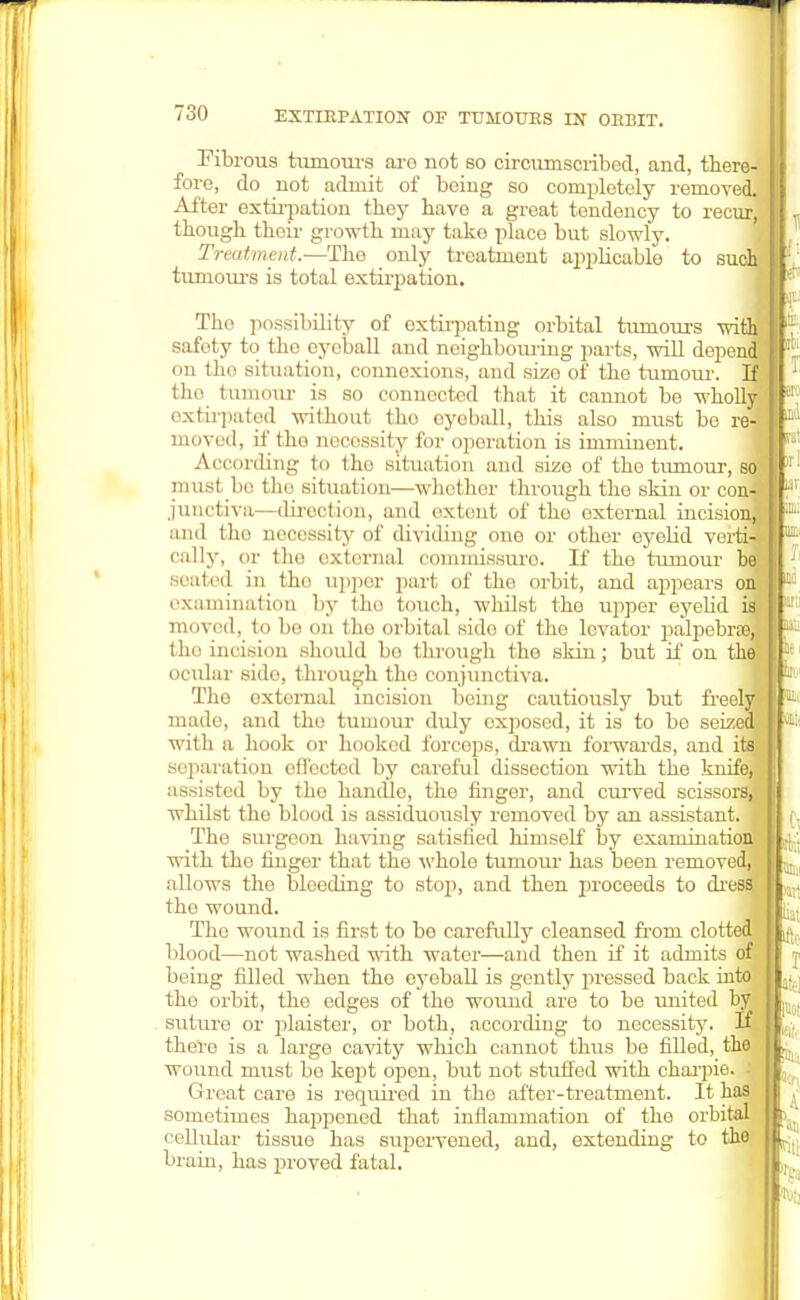 EXTIRPATION OF TUMOURS IN ORBIT. Fibrous tumours aro not so circumscribed, and, there- fore, do not admit of being so completely removed. After extirpation they have a great tendency to recur, though their growth may take placo but slowly. Treatment.—The only treatment applicable to such! tumours is total extirpation. The possibility of extirpating orbital tumours wi safety to the eyeball and neighbouring parts, will depen on the situation, connexions, and size of the tumour, the tumour is so connected that it cannot be wholly extirpated without tho eyeball, this also must be re- moved, if the necessity for operation is imminent. According to tho situation and size of the tumour, s must be the situation—whether through tho skin or con junetiva—direction, and extent of the external incision, and the necessity of dividing one or other eyelid verti- cally, or the external commissure. If the tumour be sealed in the upper part of the orbit, and appeal's on examination by tho touch, whilst the upper eyelid i moved, to bo on the orbital sido of the levator palpebral tho incision should bo through the skin; but if on the ocular side, through tho conjunctiva. Tho external incision being cautiously but freel made, and the tumour duly exposed, it is to be seize with a hook or hooked forceps, drawn forwards, and its separation effected by careful dissection with the knife, assisted by tho handle, the finger, and curved scissors, whilst the blood is assiduously removed by an assistant. 1 The surgeon having satisfied himself by exaniinatiottl with tho finger that the whole tuniour has been removed, allows the bleeding to stop, and then proceeds to dress the wound. The wound is first to be carefully cleansed from clotted blood—not washed with water—and then if it admits of being filled when the eyeball is gently pressed back into the orbit, the edges of tho wound are to be united by suture or plaister, or both, according to necessity. If there is a large cavity which cannot thus be filled, tho wound must be kept open, but not stuffed with charpie. ; Groat care is required in the after-treatment. It has sometimes hapipened that inflammation of the orbital cellular tissue has supervened, and, extending to the brain, has proved fatal.
